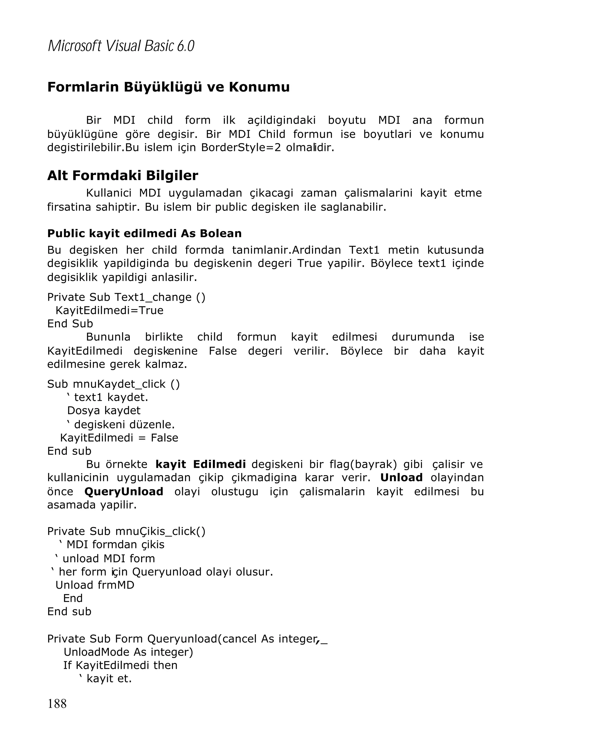 Microsoft Visual Basic 6.0
Formlarin Büyüklügü ve Konumu
Bir MDI child form ilk açildigindaki boyutu MDI ana formun
büyüklügüne göre degisir. Bir MDI Child formun ise boyutlari ve konumu
degistirilebilir.Bu islem için BorderStyle=2 olmalidir.

Alt Formdaki Bilgiler
Kullanici MDI uygulamadan çikacagi zaman çalismalarini kayit etme
firsatina sahiptir. Bu islem bir public degisken ile saglanabilir.
Public kayit edilmedi As Bolean
Bu degisken her child formda tanimlanir.Ardindan Text1 metin kutusunda
degisiklik yapildiginda bu degiskenin degeri True yapilir. Böylece text1 içinde
degisiklik yapildigi anlasilir.
Private Sub Text1_change ()
KayitEdilmedi=True
End Sub
Bununla birlikte child formun kayit edilmesi durumunda ise
KayitEdilmedi degiskenine False degeri verilir. Böylece bir daha kayit
edilmesine gerek kalmaz.
Sub mnuKaydet_click ()
‘ text1 kaydet.
Dosya kaydet
‘ degiskeni düzenle.
KayitEdilmedi = False
End sub
Bu örnekte kayit Edilmedi degiskeni bir flag(bayrak) gibi çalisir ve
kullanicinin uygulamadan çikip çikmadigina karar verir. Unload olayindan
önce QueryUnload olayi olustugu için çalismalarin kayit edilmesi bu
asamada yapilir.
Private Sub mnuÇikis_click()
‘ MDI formdan çikis
‘ unload MDI form
‘ her form için Queryunload olayi olusur.
Unload frmMD
End
End sub
Private Sub Form Queryunload(cancel As integer,_
UnloadMode As integer)
If KayitEdilmedi then
‘ kayit et.

188

 