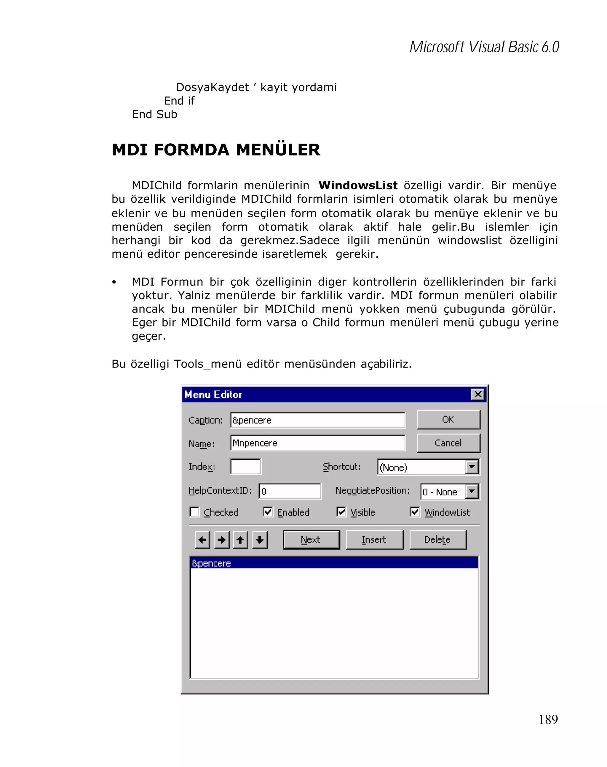 Microsoft Visual Basic 6.0
DosyaKaydet ’ kayit yordami
End if
End Sub

MDI FORMDA MENÜLER
MDIChild formlarin menülerinin WindowsList özelligi vardir. Bir menüye
bu özellik verildiginde MDIChild formlarin isimleri otomatik olarak bu menüye
eklenir ve bu menüden seçilen form otomatik olarak bu menüye eklenir ve bu
menüden seçilen form otomatik olarak aktif hale gelir.Bu islemler için
herhangi bir kod da gerekmez.Sadece ilgili menünün windowslist özelligini
menü editor penceresinde isaretlemek gerekir.
•

MDI Formun bir çok özelliginin diger kontrollerin özelliklerinden bir farki
yoktur. Yalniz menülerde bir farklilik vardir. MDI formun menüleri olabilir
ancak bu menüler bir MDIChild menü yokken menü çubugunda görülür.
Eger bir MDIChild form varsa o Child formun menüleri menü çubugu yerine
geçer.

Bu özelligi Tools_menü editör menüsünden açabiliriz.

189

 