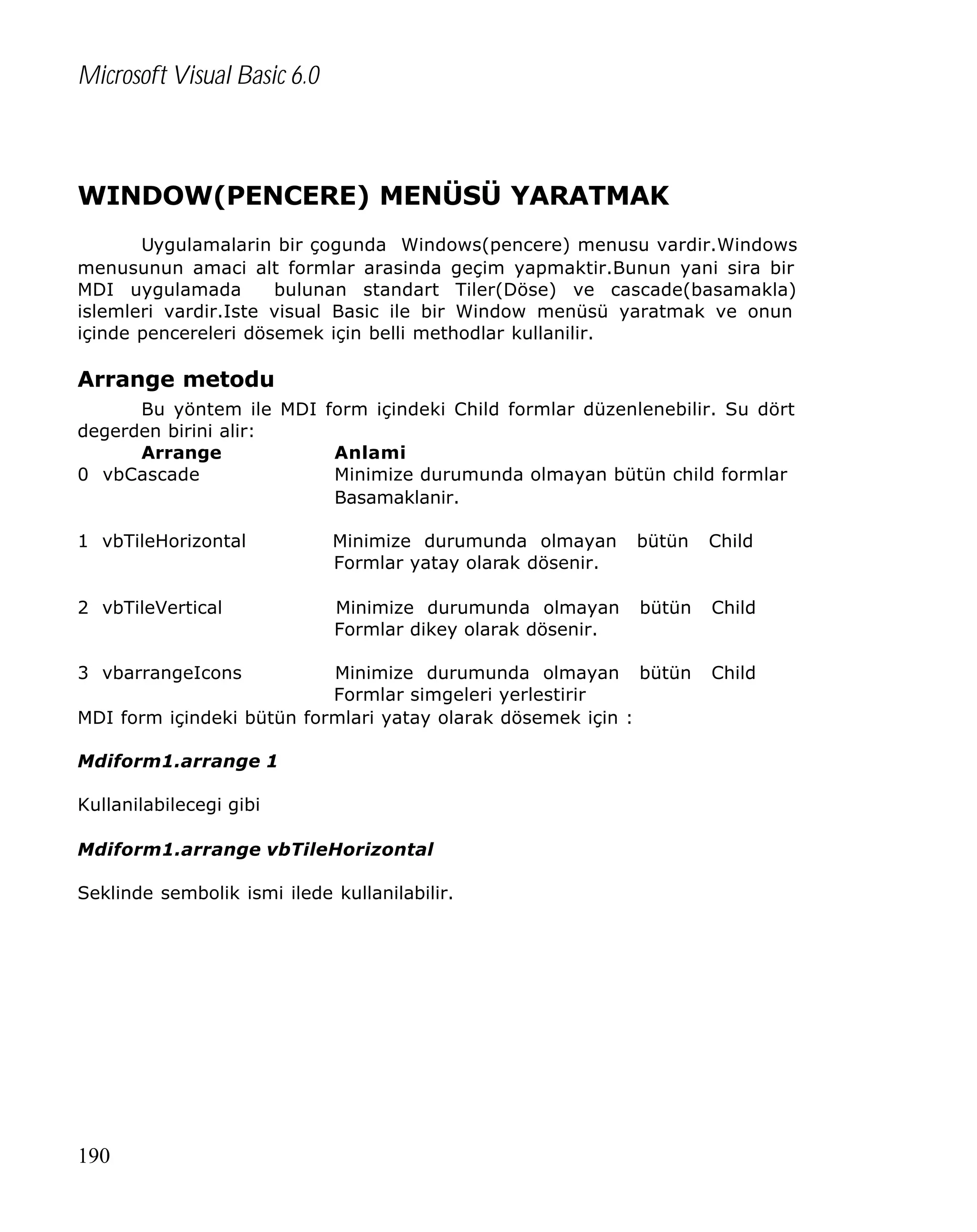 Microsoft Visual Basic 6.0

WINDOW(PENCERE) MENÜSÜ YARATMAK
Uygulamalarin bir çogunda Windows(pencere) menusu vardir.Windows
menusunun amaci alt formlar arasinda geçim yapmaktir.Bunun yani sira bir
MDI uygulamada
bulunan standart Tiler(Döse) ve cascade(basamakla)
islemleri vardir.Iste visual Basic ile bir Window menüsü yaratmak ve onun
içinde pencereleri dösemek için belli methodlar kullanilir.

Arrange metodu
Bu yöntem ile MDI form içindeki Child formlar düzenlenebilir. Su dört
degerden birini alir:
Arrange
Anlami
0 vbCascade
Minimize durumunda olmayan bütün child formlar
Basamaklanir.
1 vbTileHorizontal

Minimize durumunda olmayan
Formlar yatay olarak dösenir.

bütün

Child

2 vbTileVertical

Minimize durumunda olmayan
Formlar dikey olarak dösenir.

bütün

Child

Minimize durumunda olmayan bütün
Formlar simgeleri yerlestirir
MDI form içindeki bütün formlari yatay olarak dösemek için :

Child

3 vbarrangeIcons

Mdiform1.arrange 1
Kullanilabilecegi gibi
Mdiform1.arrange vbTileHorizontal
Seklinde sembolik ismi ilede kullanilabilir.

190

 