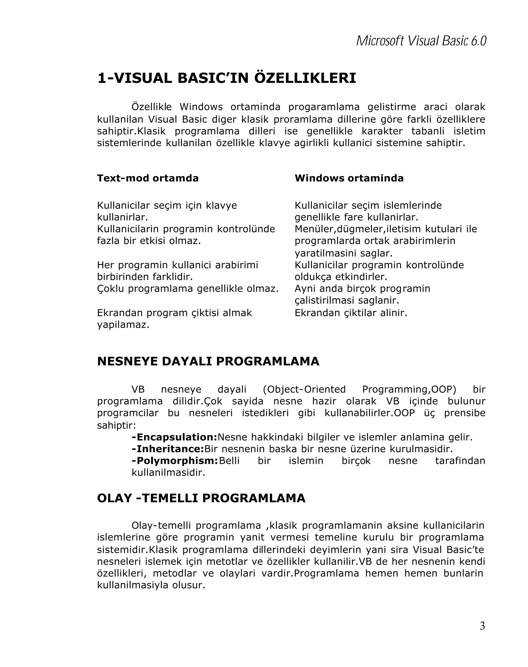 Microsoft Visual Basic 6.0
1-VISUAL BASIC’IN ÖZELLIKLERI
Özellikle Windows ortaminda progaramlama gelistirme araci olarak
kullanilan Visual Basic diger klasik proramlama dillerine göre farkli özelliklere
sahiptir.Klasik programlama dilleri ise genellikle karakter tabanli isletim
sistemlerinde kullanilan özellikle klavye agirlikli kullanici sistemine sahiptir.
Text-mod ortamda

Windows ortaminda

Kullanicilar seçim için klavye
kullanirlar.
Kullanicilarin programin kontrolünde
fazla bir etkisi olmaz.

Kullanicilar seçim islemlerinde
genellikle fare kullanirlar.
Menüler,dügmeler,iletisim kutulari ile
programlarda ortak arabirimlerin
yaratilmasini saglar.
Kullanicilar programin kontrolünde
oldukça etkindirler.
Ayni anda birçok programin
çalistirilmasi saglanir.
Ekrandan çiktilar alinir.

Her programin kullanici arabirimi
birbirinden farklidir.
Çoklu programlama genellikle olmaz.
Ekrandan program çiktisi almak
yapilamaz.

NESNEYE DAYALI PROGRAMLAMA
VB
nesneye
dayali
(Object-Oriented
Programming,OOP)
bir
programlama dilidir.Çok sayida nesne hazir olarak VB içinde bulunur
programcilar bu nesneleri istedikleri gibi kullanabilirler.OOP üç prensibe
sahiptir:
-Encapsulation:Nesne hakkindaki bilgiler ve islemler anlamina gelir.
-Inheritance:Bir nesnenin baska bir nesne üzerine kurulmasidir.
-Polymorphism:Belli
bir
islemin
birçok
nesne
tarafindan
kullanilmasidir.

OLAY -TEMELLI PROGRAMLAMA
Olay-temelli programlama ,klasik programlamanin aksine kullanicilarin
islemlerine göre programin yanit vermesi temeline kurulu bir programlama
sistemidir.Klasik programlama dillerindeki deyimlerin yani sira Visual Basic’te
nesneleri islemek için metotlar ve özellikler kullanilir.VB de her nesnenin kendi
özellikleri, metodlar ve olaylari vardir.Programlama hemen hemen bunlarin
kullanilmasiyla olusur.

3

 