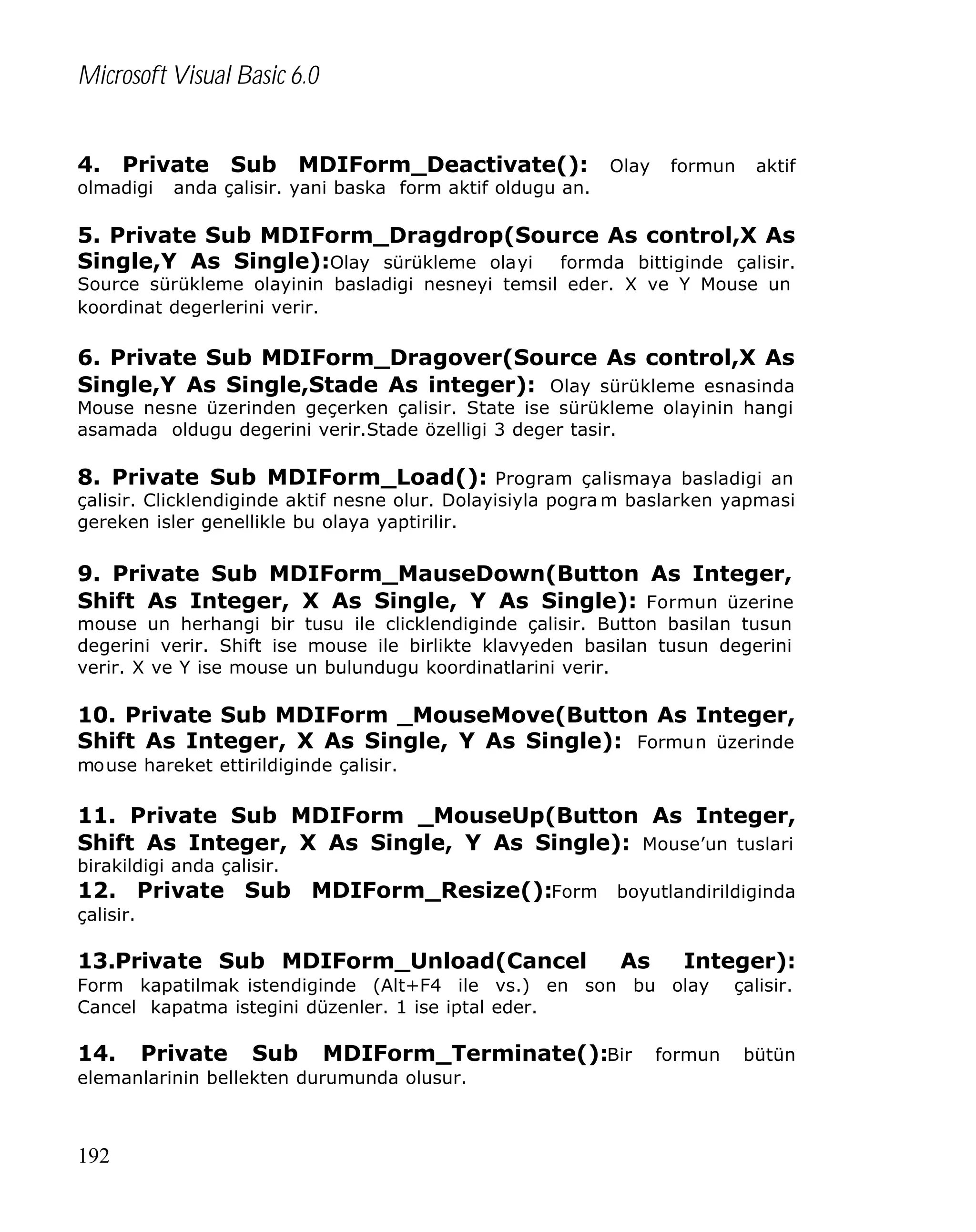 Microsoft Visual Basic 6.0
4. Private Sub MDIForm_Deactivate(): Olay formun aktif
olmadigi

anda çalisir. yani baska form aktif oldugu an.

5. Private Sub MDIForm_Dragdrop(Source As control,X As
Single,Y As Single):Olay sürükleme olayi formda bittiginde çalisir.
Source sürükleme olayinin basladigi nesneyi temsil eder. X ve Y Mouse un
koordinat degerlerini verir.

6. Private Sub MDIForm_Dragover(Source As control,X As
Single,Y As Single,Stade As integer): Olay sürükleme esnasinda
Mouse nesne üzerinden geçerken çalisir. State ise sürükleme olayinin hangi
asamada oldugu degerini verir.Stade özelligi 3 deger tasir.

8. Private Sub MDIForm_Load(): Program çalismaya basladigi an

çalisir. Clicklendiginde aktif nesne olur. Dolayisiyla pogra m baslarken yapmasi
gereken isler genellikle bu olaya yaptirilir.

9. Private Sub MDIForm_MauseDown(Button As Integer,
Shift As Integer, X As Single, Y As Single): Formun üzerine
mouse un herhangi bir tusu ile clicklendiginde çalisir. Button basilan tusun
degerini verir. Shift ise mouse ile birlikte klavyeden basilan tusun degerini
verir. X ve Y ise mouse un bulundugu koordinatlarini verir.

10. Private Sub MDIForm _MouseMove(Button As Integer,
Shift As Integer, X As Single, Y As Single): Formun üzerinde
mouse hareket ettirildiginde çalisir.

11. Private Sub MDIForm _MouseUp(Button As Integer,
Shift As Integer, X As Single, Y As Single): Mouse’un tuslari
birakildigi anda çalisir.

12. Private Sub MDIForm_Resize():Form boyutlandirildiginda
çalisir.

13.Private Sub MDIForm_Unload(Cancel

As

Integer):

Form kapatilmak istendiginde (Alt+F4 ile vs.) en son bu olay
Cancel kapatma istegini düzenler. 1 ise iptal eder.

14.

Private

Sub

MDIForm_Terminate():Bir

elemanlarinin bellekten durumunda olusur.

192

formun

çalisir.

bütün

 
