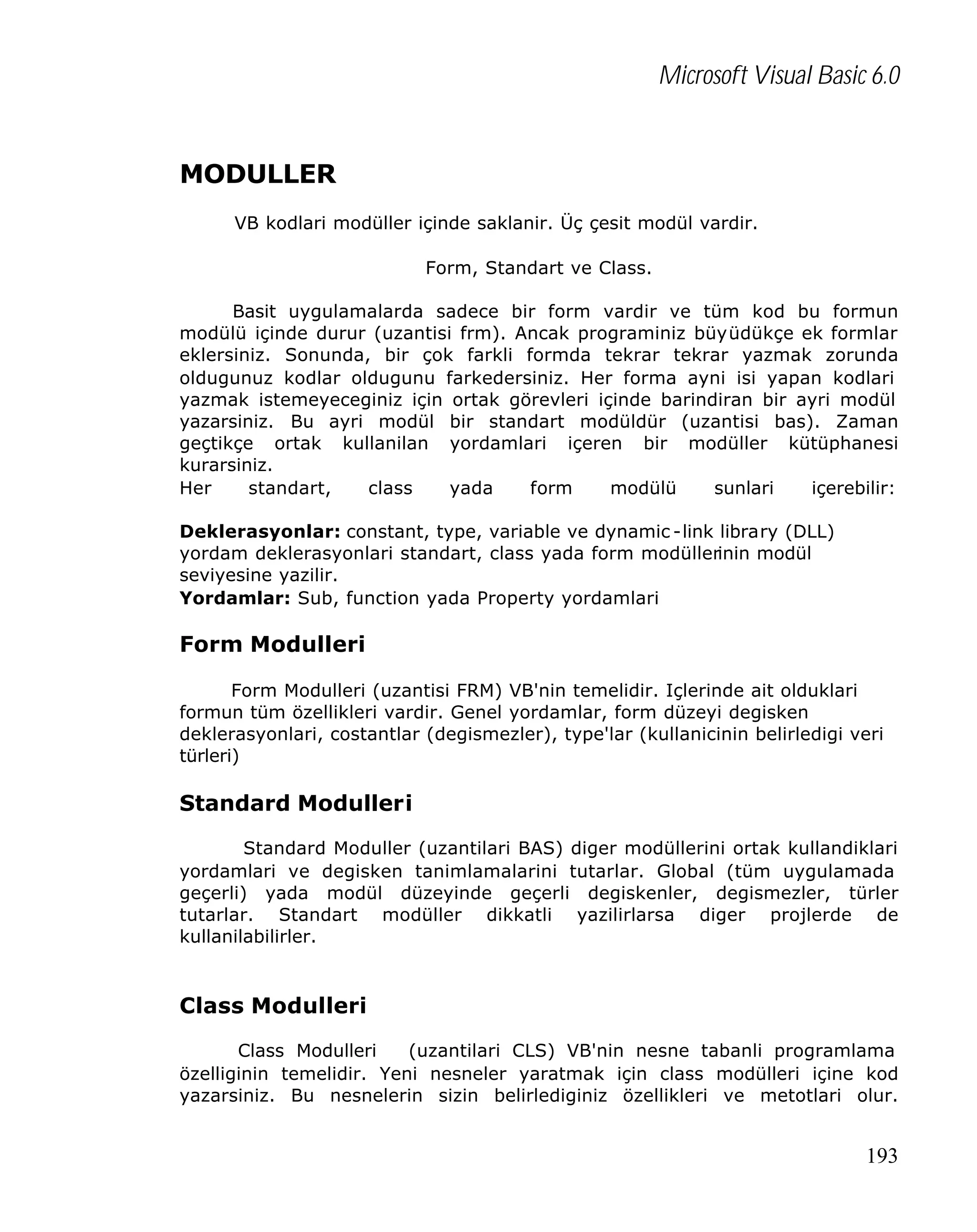 Microsoft Visual Basic 6.0

MODULLER
VB kodlari modüller içinde saklanir. Üç çesit modül vardir.
Form, Standart ve Class.
Basit uygulamalarda sadece bir form vardir ve tüm kod bu formun
modülü içinde durur (uzantisi frm). Ancak programiniz büyüdükçe ek formlar
eklersiniz. Sonunda, bir çok farkli formda tekrar tekrar yazmak zorunda
oldugunuz kodlar oldugunu farkedersiniz. Her forma ayni isi yapan kodlari
yazmak istemeyeceginiz için ortak görevleri içinde barindiran bir ayri modül
yazarsiniz. Bu ayri modül bir standart modüldür (uzantisi bas). Zaman
geçtikçe ortak kullanilan yordamlari içeren bir modüller kütüphanesi
kurarsiniz.
Her
standart,
class
yada
form
modülü
sunlari
içerebilir:
Deklerasyonlar: constant, type, variable ve dynamic -link library (DLL)
yordam deklerasyonlari standart, class yada form modüllerinin modül
seviyesine yazilir.
Yordamlar: Sub, function yada Property yordamlari

Form Modulleri
Form Modulleri (uzantisi FRM) VB'nin temelidir. Içlerinde ait olduklari
formun tüm özellikleri vardir. Genel yordamlar, form düzeyi degisken
deklerasyonlari, costantlar (degismezler), type'lar (kullanicinin belirledigi veri
türleri)

Standard Modulleri
Standard Moduller (uzantilari BAS) diger modüllerini ortak kullandiklari
yordamlari ve degisken tanimlamalarini tutarlar. Global (tüm uygulamada
geçerli) yada modül düzeyinde geçerli degiskenler, degismezler, türler
tutarlar. Standart modüller dikkatli yazilirlarsa diger projlerde de
kullanilabilirler.

Class Modulleri
Class Modulleri
(uzantilari CLS) VB'nin nesne tabanli programlama
özelliginin temelidir. Yeni nesneler yaratmak için class modülleri içine kod
yazarsiniz. Bu nesnelerin sizin belirlediginiz özellikleri ve metotlari olur.

193

 