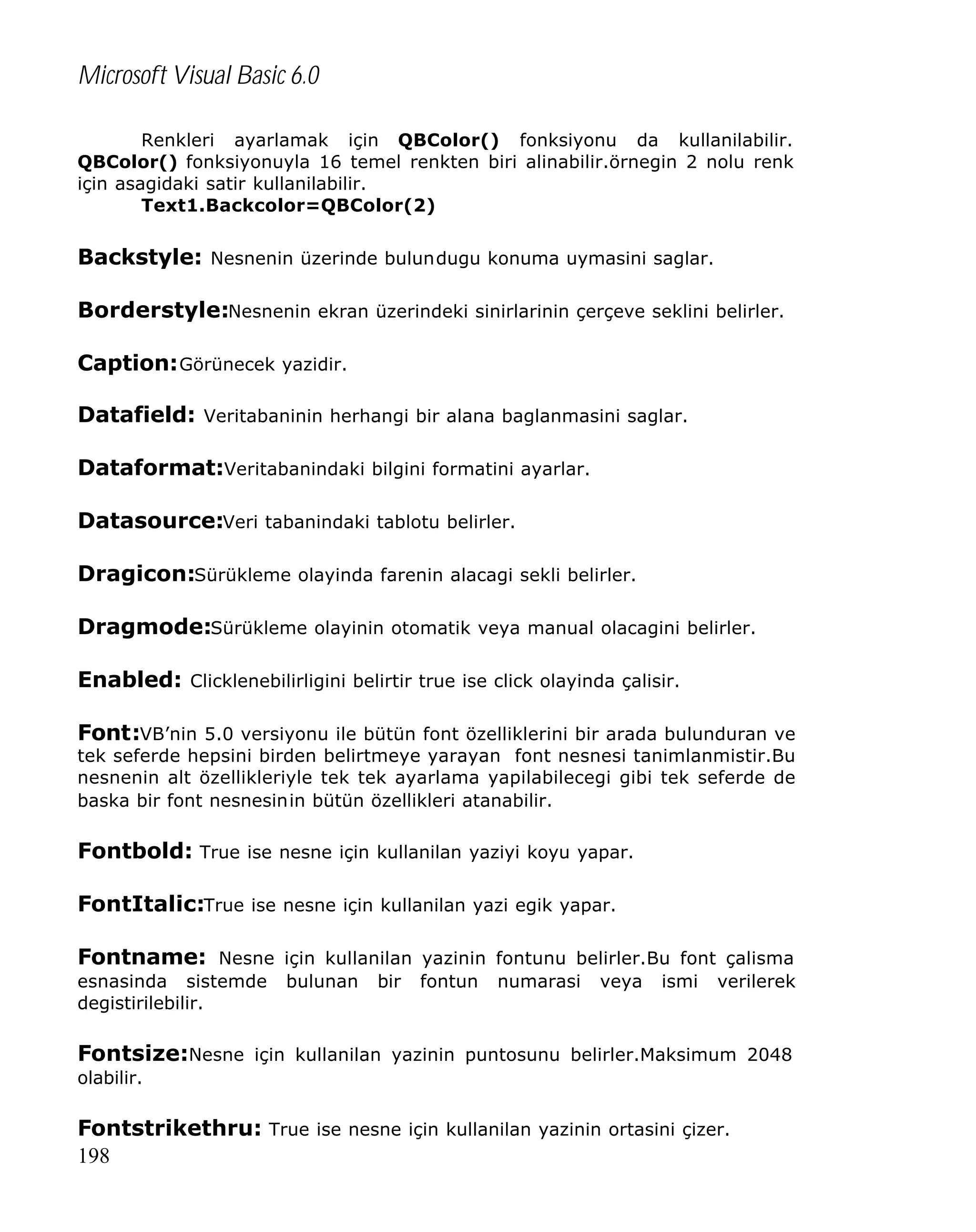 Microsoft Visual Basic 6.0
Renkleri ayarlamak için QBColor() fonksiyonu da kullanilabilir.
QBColor() fonksiyonuyla 16 temel renkten biri alinabilir.örnegin 2 nolu renk
için asagidaki satir kullanilabilir.
Text1.Backcolor=QBColor(2)

Backstyle: Nesnenin üzerinde bulundugu konuma uymasini saglar.
Borderstyle:Nesnenin ekran üzerindeki sinirlarinin çerçeve seklini belirler.
Caption: Görünecek yazidir.
Datafield: Veritabaninin herhangi bir alana baglanmasini saglar.
Dataformat:Veritabanindaki bilgini formatini ayarlar.
Datasource:Veri tabanindaki tablotu belirler.
Dragicon:Sürükleme olayinda farenin alacagi sekli belirler.
Dragmode:Sürükleme olayinin otomatik veya manual olacagini belirler.
Enabled: Clicklenebilirligini belirtir true ise click olayinda çalisir.
Font:VB’nin 5.0 versiyonu ile bütün font özelliklerini bir arada bulunduran ve
tek seferde hepsini birden belirtmeye yarayan font nesnesi tanimlanmistir.Bu
nesnenin alt özellikleriyle tek tek ayarlama yapilabilecegi gibi tek seferde de
baska bir font nesnesinin bütün özellikleri atanabilir.

Fontbold: True ise nesne için kullanilan yaziyi koyu yapar.
FontItalic:True ise nesne için kullanilan yazi egik yapar.
Fontname: Nesne için kullanilan yazinin fontunu belirler.Bu font çalisma
esnasinda sistemde
degistirilebilir.

bulunan

bir

fontun

numarasi

veya

ismi

verilerek

Fontsize:Nesne için kullanilan yazinin puntosunu belirler.Maksimum 2048
olabilir.

Fontstrikethru: True ise nesne için kullanilan yazinin ortasini çizer.
198

 