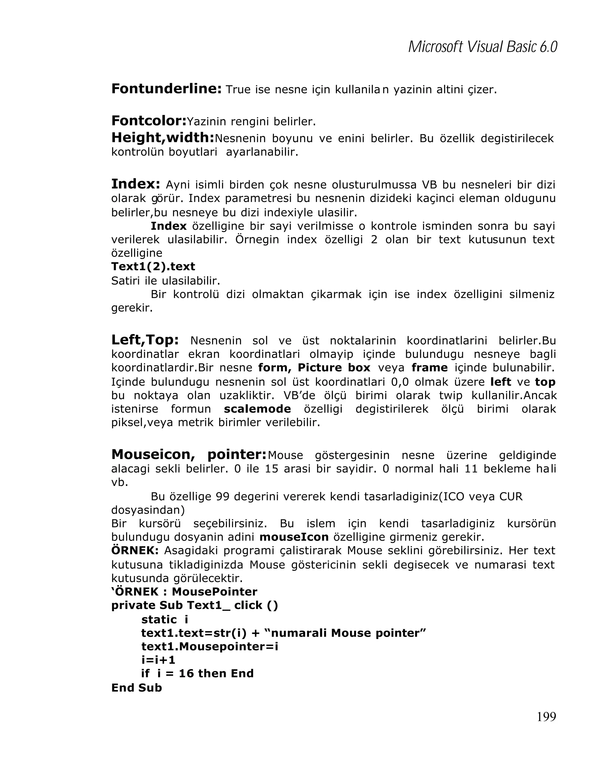 Microsoft Visual Basic 6.0
Fontunderline: True ise nesne için kullanila n yazinin altini çizer.
Fontcolor:Yazinin rengini belirler.
Height,width:Nesnenin boyunu ve enini belirler. Bu özellik degistirilecek
kontrolün boyutlari ayarlanabilir.

Index: Ayni isimli birden çok nesne olusturulmussa VB bu nesneleri bir dizi

olarak görür. Index parametresi bu nesnenin dizideki kaçinci eleman oldugunu
belirler,bu nesneye bu dizi indexiyle ulasilir.
Index özelligine bir sayi verilmisse o kontrole isminden sonra bu sayi
verilerek ulasilabilir. Örnegin index özelligi 2 olan bir text kutusunun text
özelligine
Text1(2).text
Satiri ile ulasilabilir.
Bir kontrolü dizi olmaktan çikarmak için ise index özelligini silmeniz
gerekir.

Left,Top: Nesnenin sol ve üst noktalarinin koordinatlarini belirler.Bu

koordinatlar ekran koordinatlari olmayip içinde bulundugu nesneye bagli
koordinatlardir.Bir nesne form, Picture box veya frame içinde bulunabilir.
Içinde bulundugu nesnenin sol üst koordinatlari 0,0 olmak üzere left ve top
bu noktaya olan uzakliktir. VB’de ölçü birimi olarak twip kullanilir.Ancak
istenirse formun scalemode özelligi degistirilerek ölçü birimi olarak
piksel,veya metrik birimler verilebilir.

Mouseicon, pointer: Mouse göstergesinin nesne üzerine geldiginde

alacagi sekli belirler. 0 ile 15 arasi bir sayidir. 0 normal hali 11 bekleme hali
vb.
Bu özellige 99 degerini vererek kendi tasarladiginiz(ICO veya CUR
dosyasindan)
Bir kursörü seçebilirsiniz. Bu islem için kendi tasarladiginiz kursörün
bulundugu dosyanin adini mouseIcon özelligine girmeniz gerekir.
ÖRNEK: Asagidaki programi çalistirarak Mouse seklini görebilirsiniz. Her text
kutusuna tikladiginizda Mouse göstericinin sekli degisecek ve numarasi text
kutusunda görülecektir.
‘ÖRNEK : MousePointer
private Sub Text1_ click ()
static i
text1.text=str(i) + “numarali Mouse pointer”
text1.Mousepointer=i
i=i+1
if i = 16 then End
End Sub

199

 