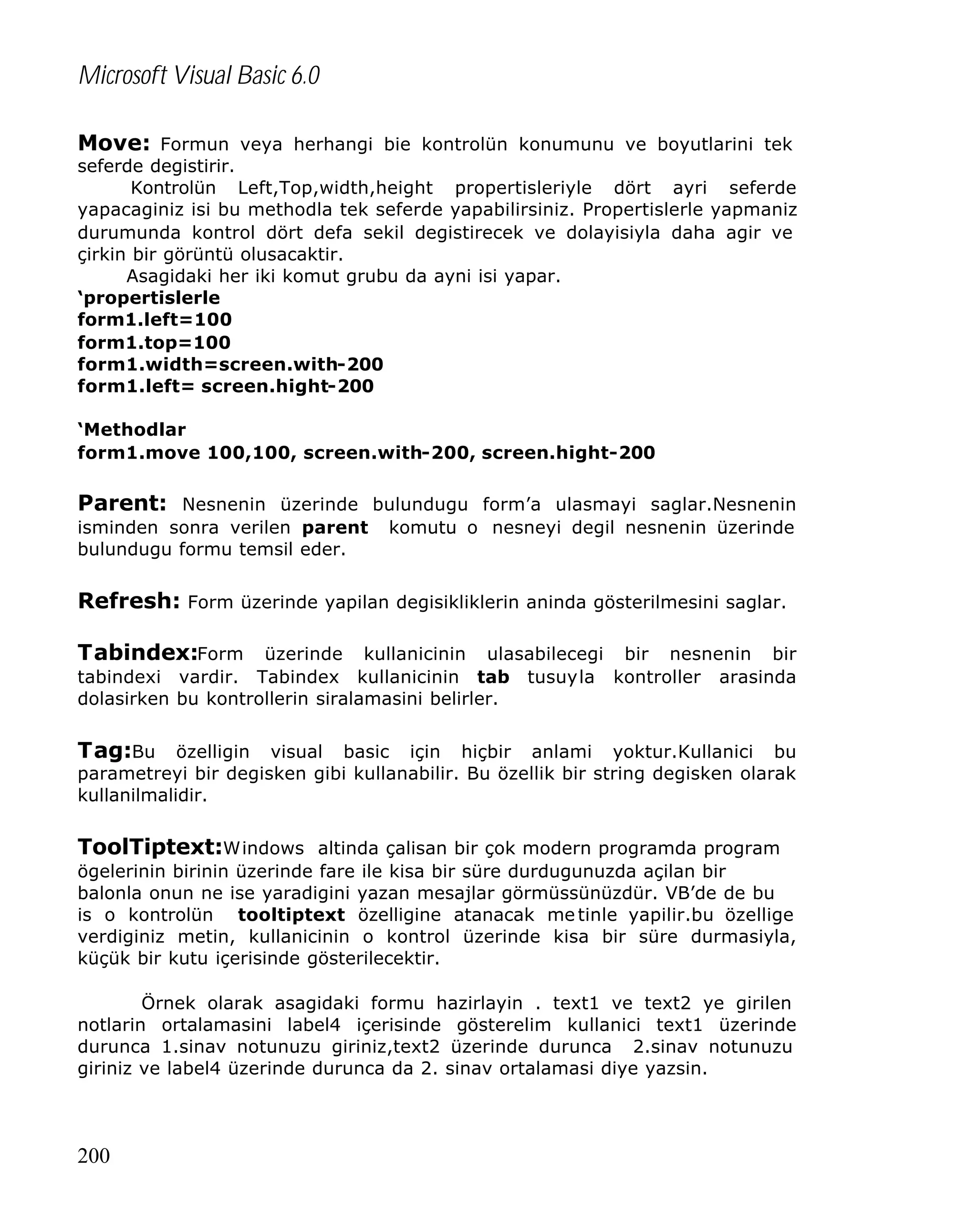 Microsoft Visual Basic 6.0
Move: Formun veya herhangi bie kontrolün konumunu ve boyutlarini tek

seferde degistirir.
Kontrolün Left,Top,width,height propertisleriyle dört ayri seferde
yapacaginiz isi bu methodla tek seferde yapabilirsiniz. Propertislerle yapmaniz
durumunda kontrol dört defa sekil degistirecek ve dolayisiyla daha agir ve
çirkin bir görüntü olusacaktir.
Asagidaki her iki komut grubu da ayni isi yapar.
‘propertislerle
form1.left=100
form1.top=100
form1.width=screen.with-200
form1.left= screen.hight-200
‘Methodlar
form1.move 100,100, screen.with-200, screen.hight-200

Parent: Nesnenin üzerinde bulundugu form’a ulasmayi saglar.Nesnenin
isminden sonra verilen parent
bulundugu formu temsil eder.

komutu o nesneyi degil nesnenin üzerinde

Refresh: Form üzerinde yapilan degisikliklerin aninda gösterilmesini saglar.
Tabindex:Form üzerinde kullanicinin ulasabilecegi bir nesnenin bir
tabindexi vardir. Tabindex kullanicinin tab
dolasirken bu kontrollerin siralamasini belirler.

tusuyla

kontroller

arasinda

Tag:Bu özelligin visual basic için hiçbir anlami yoktur.Kullanici bu
parametreyi bir degisken gibi kullanabilir. Bu özellik bir string degisken olarak
kullanilmalidir.

ToolTiptext:Windows altinda çalisan bir çok modern programda program
ögelerinin birinin üzerinde fare ile kisa bir süre durdugunuzda açilan bir
balonla onun ne ise yaradigini yazan mesajlar görmüssünüzdür. VB’de de bu
is o kontrolün tooltiptext özelligine atanacak me tinle yapilir.bu özellige
verdiginiz metin, kullanicinin o kontrol üzerinde kisa bir süre durmasiyla,
küçük bir kutu içerisinde gösterilecektir.
Örnek olarak asagidaki formu hazirlayin . text1 ve text2 ye girilen
notlarin ortalamasini label4 içerisinde gösterelim kullanici text1 üzerinde
durunca 1.sinav notunuzu giriniz,text2 üzerinde durunca 2.sinav notunuzu
giriniz ve label4 üzerinde durunca da 2. sinav ortalamasi diye yazsin.

200

 
