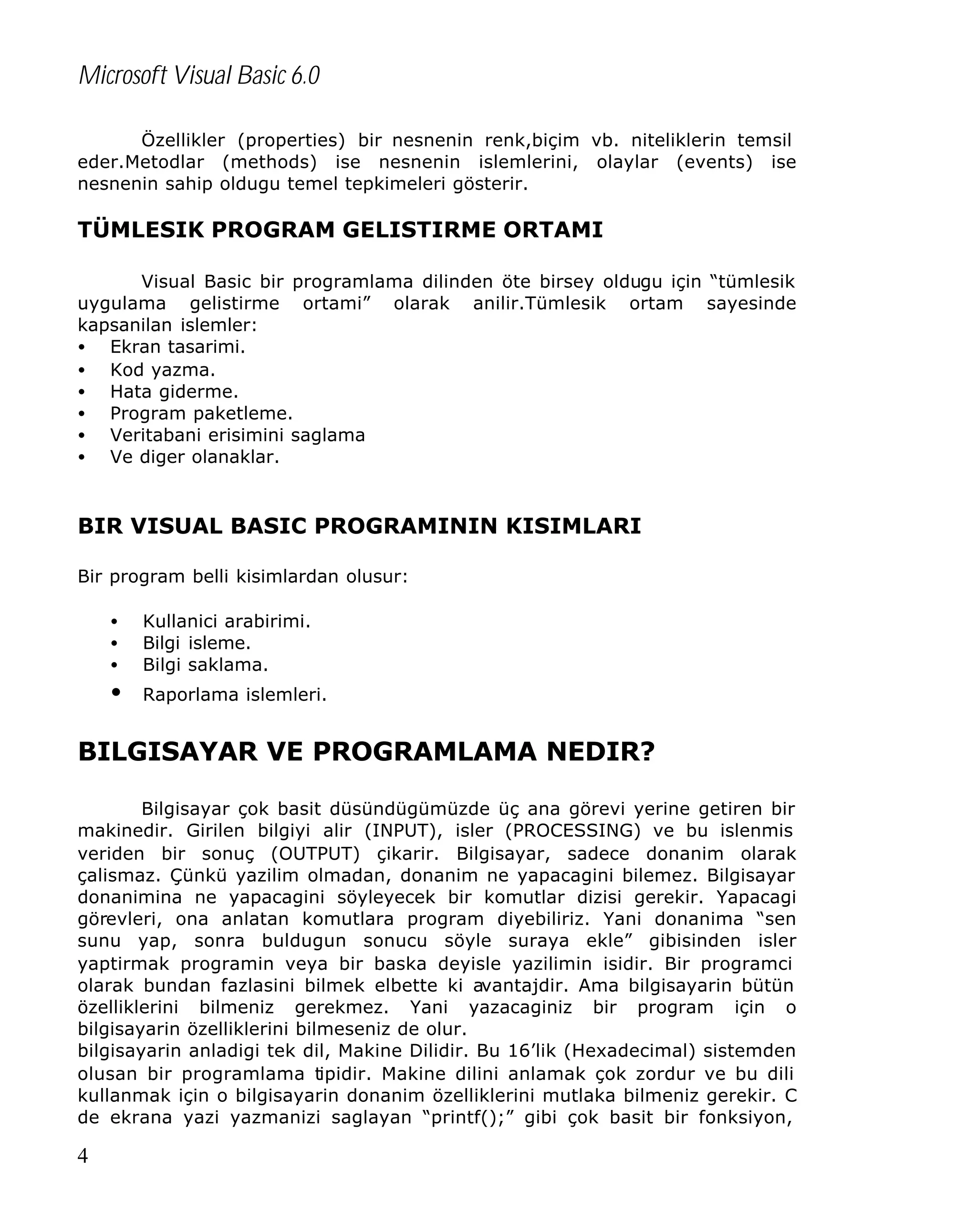 Microsoft Visual Basic 6.0
Özellikler (properties) bir nesnenin renk,biçim vb. niteliklerin temsil
eder.Metodlar (methods) ise nesnenin islemlerini, olaylar (events) ise
nesnenin sahip oldugu temel tepkimeleri gösterir.

TÜMLESIK PROGRAM GELISTIRME ORTAMI
Visual Basic bir programlama dilinden öte birsey oldugu için “tümlesik
uygulama gelistirme ortami” olarak anilir.Tümlesik ortam sayesinde
kapsanilan islemler:
• Ekran tasarimi.
• Kod yazma.
• Hata giderme.
• Program paketleme.
• Veritabani erisimini saglama
• Ve diger olanaklar.

BIR VISUAL BASIC PROGRAMININ KISIMLARI
Bir program belli kisimlardan olusur:
•
•
•

•

Kullanici arabirimi.
Bilgi isleme.
Bilgi saklama.
Raporlama islemleri.

BILGISAYAR VE PROGRAMLAMA NEDIR?
Bilgisayar çok basit düsündügümüzde üç ana görevi yerine getiren bir
makinedir. Girilen bilgiyi alir (INPUT), isler (PROCESSING) ve bu islenmis
veriden bir sonuç (OUTPUT) çikarir. Bilgisayar, sadece donanim olarak
çalismaz. Çünkü yazilim olmadan, donanim ne yapacagini bilemez. Bilgisayar
donanimina ne yapacagini söyleyecek bir komutlar dizisi gerekir. Yapacagi
görevleri, ona anlatan komutlara program diyebiliriz. Yani donanima “sen
sunu yap, sonra buldugun sonucu söyle suraya ekle” gibisinden isler
yaptirmak programin veya bir baska deyisle yazilimin isidir. Bir programci
olarak bundan fazlasini bilmek elbette ki avantajdir. Ama bilgisayarin bütün
özelliklerini bilmeniz gerekmez. Yani yazacaginiz bir program için o
bilgisayarin özelliklerini bilmeseniz de olur.
bilgisayarin anladigi tek dil, Makine Dilidir. Bu 16’lik (Hexadecimal) sistemden
olusan bir programlama tipidir. Makine dilini anlamak çok zordur ve bu dili
kullanmak için o bilgisayarin donanim özelliklerini mutlaka bilmeniz gerekir. C
de ekrana yazi yazmanizi saglayan “printf();” gibi çok basit bir fonksiyon,

4

 