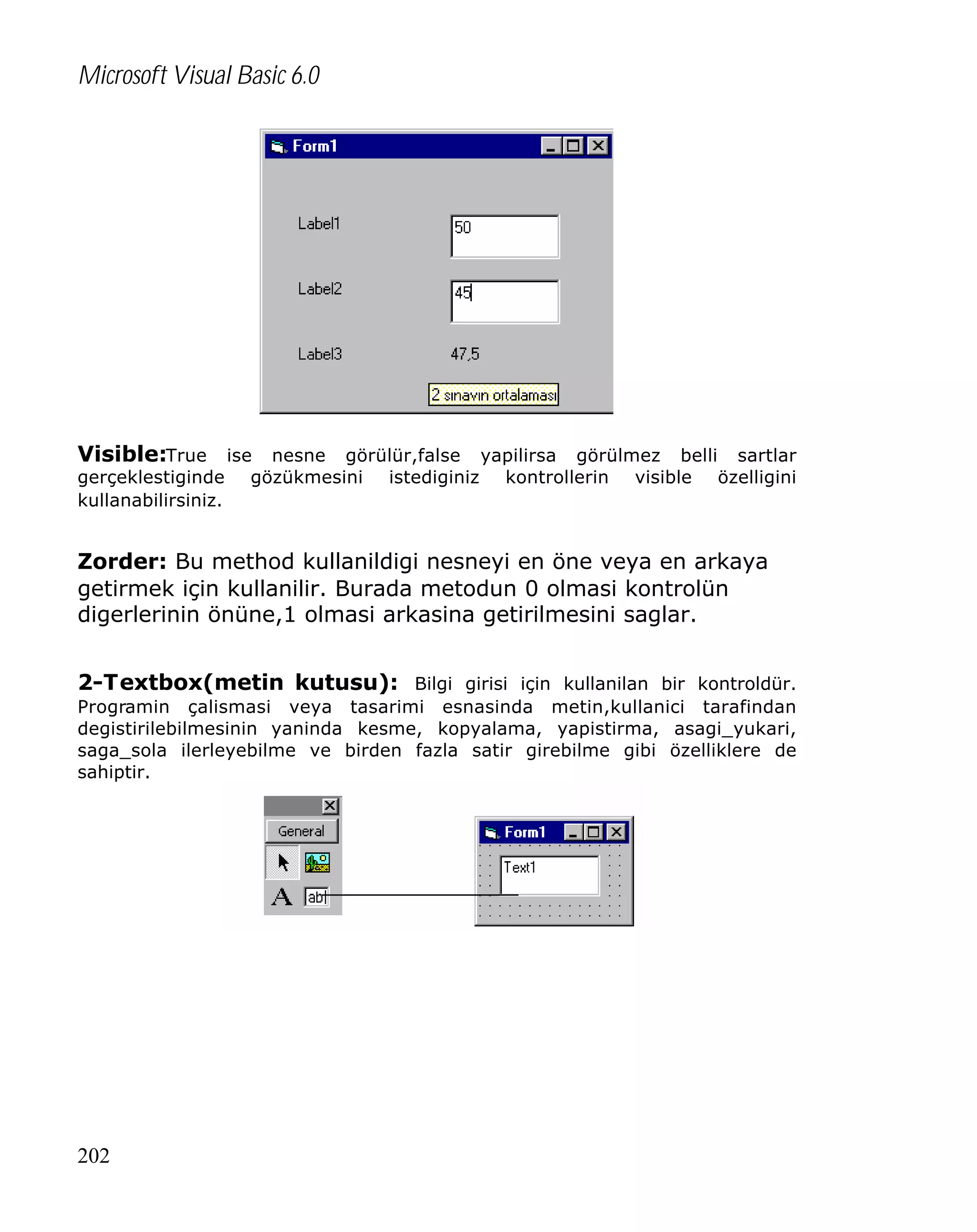 Microsoft Visual Basic 6.0

Visible:True ise nesne görülür,false yapilirsa görülmez belli sartlar
gerçeklestiginde
kullanabilirsiniz.

gözükmesini

istediginiz

kontrollerin

visible

özelligini

Zorder: Bu method kullanildigi nesneyi en öne veya en arkaya
getirmek için kullanilir. Burada metodun 0 olmasi kontrolün
digerlerinin önüne,1 olmasi arkasina getirilmesini saglar.
2-Textbox(metin kutusu): Bilgi girisi için kullanilan bir kontroldür.
Programin çalismasi veya tasarimi esnasinda metin,kullanici tarafindan
degistirilebilmesinin yaninda kesme, kopyalama, yapistirma, asagi_yukari,
saga_sola ilerleyebilme ve birden fazla satir girebilme gibi özelliklere de
sahiptir.

202

 