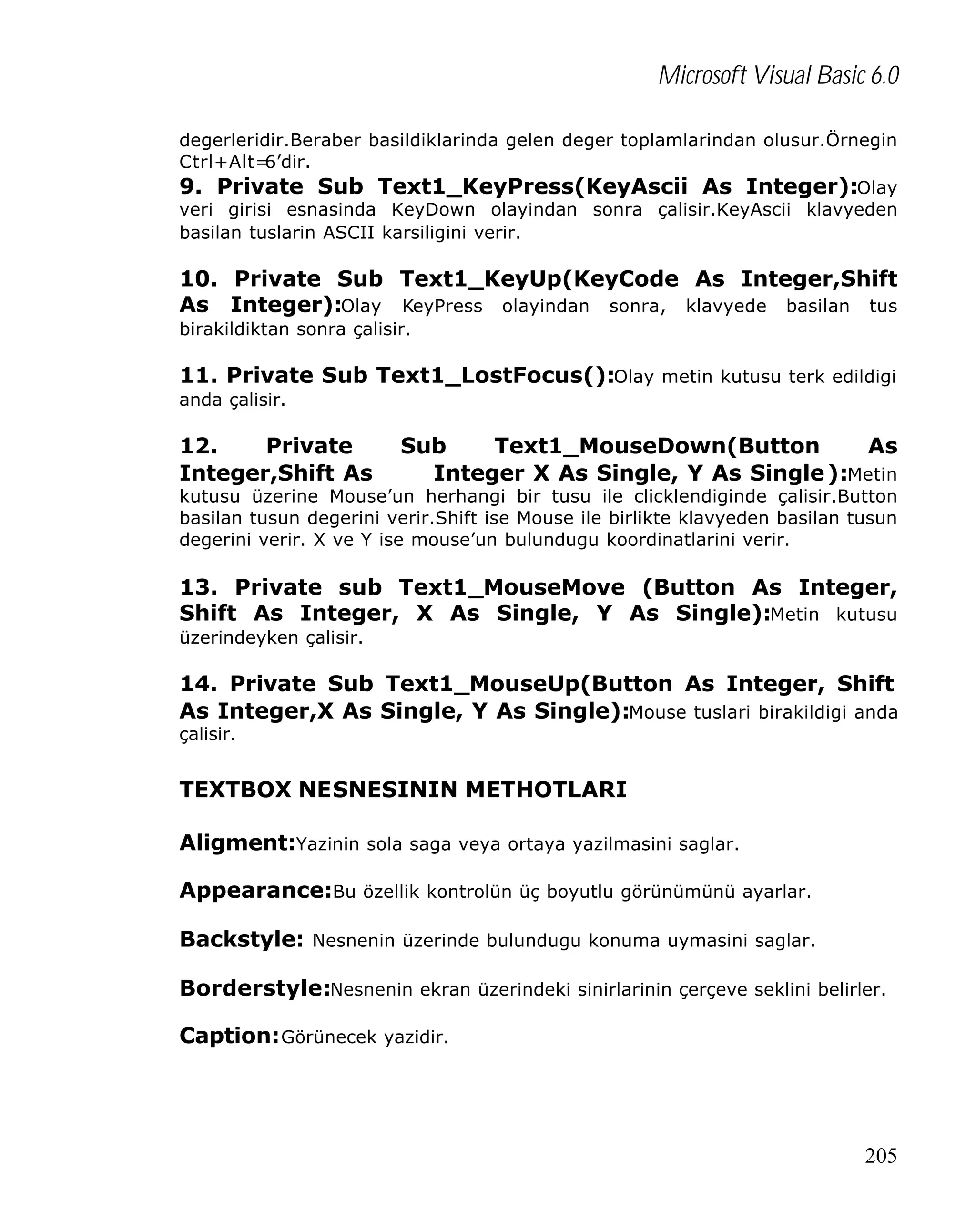 Microsoft Visual Basic 6.0
degerleridir.Beraber basildiklarinda gelen deger toplamlarindan olusur.Örnegin
Ctrl+Alt=
6’dir.
9. Private Sub Text1_KeyPress(KeyAscii As Integer):Olay
veri girisi esnasinda KeyDown olayindan sonra çalisir.KeyAscii klavyeden
basilan tuslarin ASCII karsiligini verir.

10. Private Sub Text1_KeyUp(KeyCode As Integer,Shift
As Integer):Olay KeyPress olayindan sonra, klavyede basilan tus
birakildiktan sonra çalisir.

11. Private Sub Text1_LostFocus():Olay metin kutusu terk edildigi
anda çalisir.

12.
Private
Integer,Shift As

Sub
Text1_MouseDown(Button
As
Integer X As Single, Y As Single ):Metin

kutusu üzerine Mouse’un herhangi bir tusu ile clicklendiginde çalisir.Button
basilan tusun degerini verir.Shift ise Mouse ile birlikte klavyeden basilan tusun
degerini verir. X ve Y ise mouse’un bulundugu koordinatlarini verir.

13. Private sub Text1_MouseMove (Button As Integer,
Shift As Integer, X As Single, Y As Single):Metin kutusu
üzerindeyken çalisir.

14. Private Sub Text1_MouseUp(Button As Integer, Shift
As Integer,X As Single, Y As Single):Mouse tuslari birakildigi anda
çalisir.

TEXTBOX NESNESININ METHOTLARI
Aligment:Yazinin sola saga veya ortaya yazilmasini saglar.
Appearance:Bu özellik kontrolün üç boyutlu görünümünü ayarlar.
Backstyle: Nesnenin üzerinde bulundugu konuma uymasini saglar.
Borderstyle:Nesnenin ekran üzerindeki sinirlarinin çerçeve seklini belirler.
Caption: Görünecek yazidir.

205

 