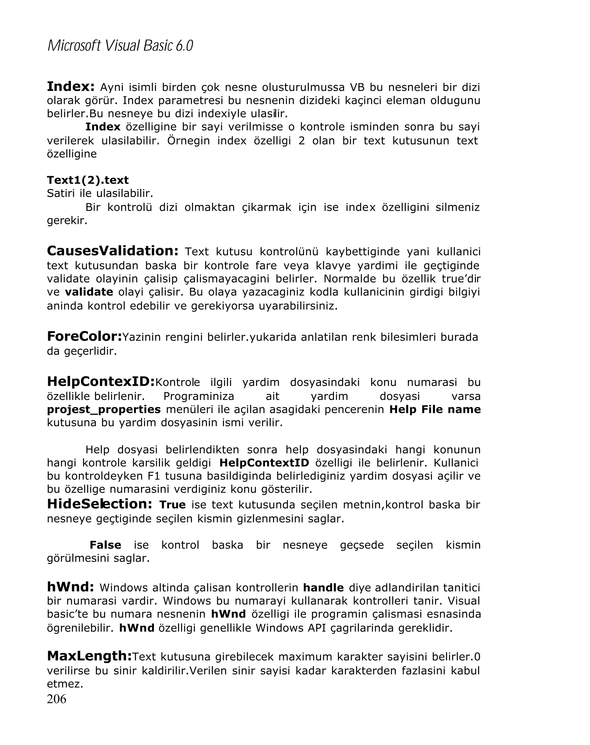 Microsoft Visual Basic 6.0
Index: Ayni isimli birden çok nesne olusturulmussa VB bu nesneleri bir dizi

olarak görür. Index parametresi bu nesnenin dizideki kaçinci eleman oldugunu
belirler.Bu nesneye bu dizi indexiyle ulasilir.
Index özelligine bir sayi verilmisse o kontrole isminden sonra bu sayi
verilerek ulasilabilir. Örnegin index özelligi 2 olan bir text kutusunun text
özelligine
Text1(2).text
Satiri ile ulasilabilir.
Bir kontrolü dizi olmaktan çikarmak için ise index özelligini silmeniz
gerekir.

CausesValidation: Text kutusu kontrolünü kaybettiginde yani kullanici
text kutusundan baska bir kontrole fare veya klavye yardimi ile geçtiginde
validate olayinin çalisip çalismayacagini belirler. Normalde bu özellik true’dir
ve validate olayi çalisir. Bu olaya yazacaginiz kodla kullanicinin girdigi bilgiyi
aninda kontrol edebilir ve gerekiyorsa uyarabilirsiniz.

ForeColor:Yazinin rengini belirler.yukarida anlatilan renk bilesimleri burada
da geçerlidir.

HelpContexID:Kontrole ilgili yardim dosyasindaki konu numarasi bu
özellikle belirlenir.
Programiniza
ait
yardim
dosyasi
varsa
projest_properties menüleri ile açilan asagidaki pencerenin Help File name
kutusuna bu yardim dosyasinin ismi verilir.
Help dosyasi belirlendikten sonra help dosyasindaki hangi konunun
hangi kontrole karsilik geldigi HelpContextID özelligi ile belirlenir. Kullanici
bu kontroldeyken F1 tusuna basildiginda belirlediginiz yardim dosyasi açilir ve
bu özellige numarasini verdiginiz konu gösterilir.
HideSelection: True ise text kutusunda seçilen metnin,kontrol baska bir
nesneye geçtiginde seçilen kismin gizlenmesini saglar.
False ise
görülmesini saglar.

kontrol

baska

bir

nesneye

geçsede

seçilen

kismin

hWnd: Windows altinda çalisan kontrollerin handle diye adlandirilan tanitici

bir numarasi vardir. Windows bu numarayi kullanarak kontrolleri tanir. Visual
basic’te bu numara nesnenin hWnd özelligi ile programin çalismasi esnasinda
ögrenilebilir. hWnd özelligi genellikle Windows API çagrilarinda gereklidir.

MaxLength:Text kutusuna girebilecek maximum karakter sayisini belirler.0
verilirse bu sinir kaldirilir.Verilen sinir sayisi kadar karakterden fazlasini kabul
etmez.

206

 