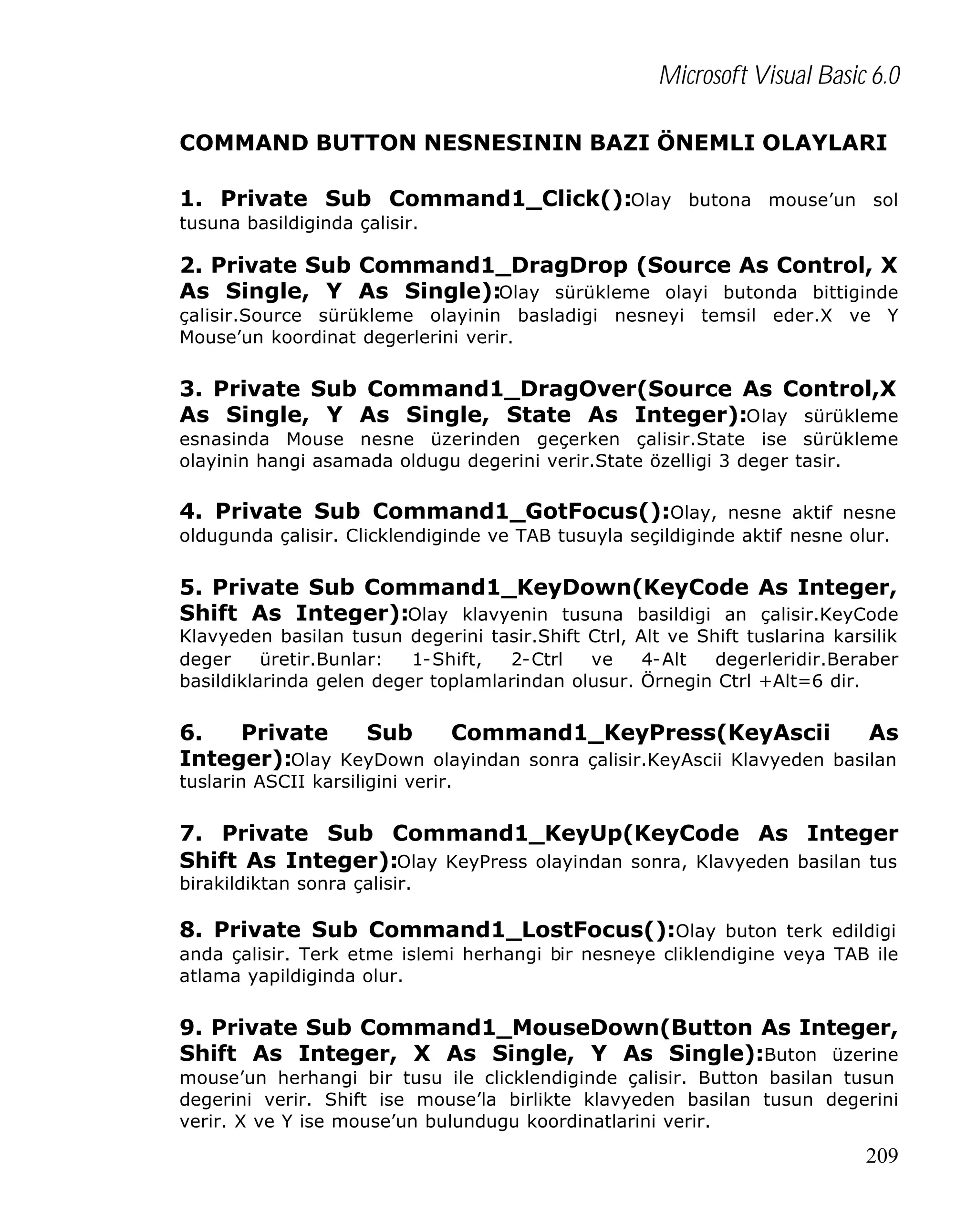 Microsoft Visual Basic 6.0
COMMAND BUTTON NESNESININ BAZI ÖNEMLI OLAYLARI
1. Private Sub Command1_Click():Olay butona mouse’un sol
tusuna basildiginda çalisir.

2. Private Sub Command1_DragDrop (Source As Control, X
As Single, Y As Single):Olay sürükleme olayi butonda bittiginde
çalisir.Source sürükleme olayinin basladigi nesneyi temsil eder.X ve Y
Mouse’un koordinat degerlerini verir.

3. Private Sub Command1_DragOver(Source As Control,X
As Single, Y As Single, State As Integer):Olay sürükleme
esnasinda Mouse nesne üzerinden geçerken çalisir.State ise sürükleme
olayinin hangi asamada oldugu degerini verir.State özelligi 3 deger tasir.

4. Private Sub Command1_GotFocus():Olay, nesne aktif nesne
oldugunda çalisir. Clicklendiginde ve TAB tusuyla seçildiginde aktif nesne olur.

5. Private Sub Command1_KeyDown(KeyCode As Integer,
Shift As Integer):Olay klavyenin tusuna basildigi an çalisir.KeyCode
Klavyeden basilan tusun degerini tasir.Shift Ctrl, Alt ve Shift tuslarina karsilik
deger
üretir.Bunlar:
1-Shift,
2-Ctrl
ve
4-Alt
degerleridir.Beraber
basildiklarinda gelen deger toplamlarindan olusur. Örnegin Ctrl +Alt=6 dir.

6.
Private
Sub
Command1_KeyPress(KeyAscii
As
Integer):Olay KeyDown olayindan sonra çalisir.KeyAscii Klavyeden basilan
tuslarin ASCII karsiligini verir.

7. Private Sub Command1_KeyUp(KeyCode As Integer
Shift As Integer):Olay KeyPress olayindan sonra, Klavyeden basilan tus
birakildiktan sonra çalisir.

8. Private Sub Command1_LostFocus():Olay buton terk edildigi
anda çalisir. Terk etme islemi herhangi bir nesneye cliklendigine veya TAB ile
atlama yapildiginda olur.

9. Private Sub Command1_MouseDown(Button As Integer,
Shift As Integer, X As Single, Y As Single):Buton üzerine
mouse’un herhangi bir tusu ile clicklendiginde çalisir. Button basilan tusun
degerini verir. Shift ise mouse’la birlikte klavyeden basilan tusun degerini
verir. X ve Y ise mouse’un bulundugu koordinatlarini verir.

209

 