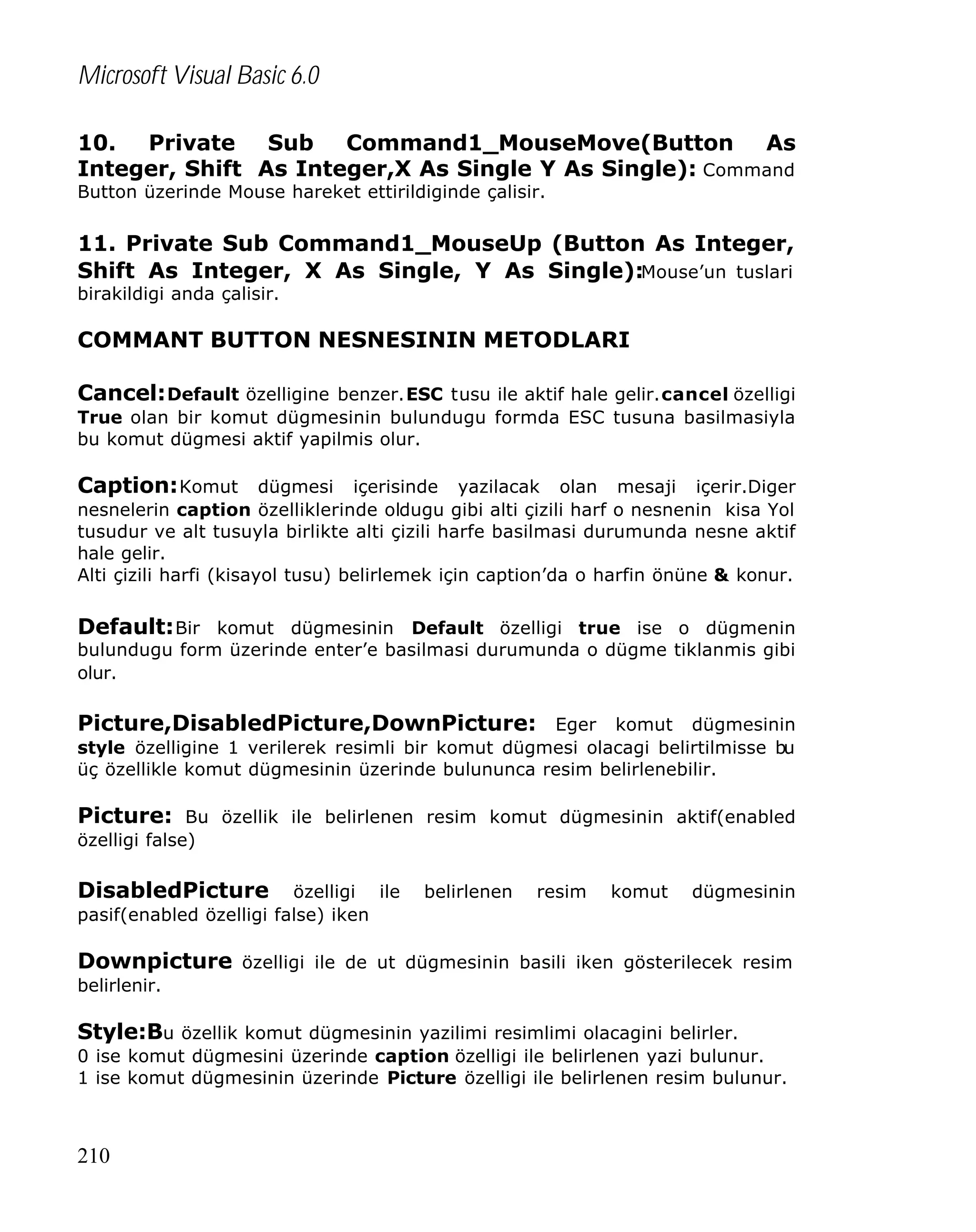 Microsoft Visual Basic 6.0
10. Private Sub Command1_MouseMove(Button As
Integer, Shift As Integer,X As Single Y As Single): Command
Button üzerinde Mouse hareket ettirildiginde çalisir.

11. Private Sub Command1_MouseUp (Button As Integer,
Shift As Integer, X As Single, Y As Single):Mouse’un tuslari
birakildigi anda çalisir.

COMMANT BUTTON NESNESININ METODLARI
Cancel: Default özelligine benzer.ESC tusu ile aktif hale gelir.cancel özelligi
True olan bir komut dügmesinin bulundugu formda ESC tusuna basilmasiyla
bu komut dügmesi aktif yapilmis olur.

Caption: Komut dügmesi içerisinde yazilacak olan mesaji içerir.Diger
nesnelerin caption özelliklerinde oldugu gibi alti çizili harf o nesnenin kisa Yol
tusudur ve alt tusuyla birlikte alti çizili harfe basilmasi durumunda nesne aktif
hale gelir.
Alti çizili harfi (kisayol tusu) belirlemek için caption’da o harfin önüne & konur.

Default: Bir komut dügmesinin Default özelligi true ise o dügmenin
bulundugu form üzerinde enter’e basilmasi durumunda o dügme tiklanmis gibi
olur.

Picture,DisabledPicture,DownPicture: Eger komut dügmesinin
style özelligine 1 verilerek resimli bir komut dügmesi olacagi belirtilmisse bu
üç özellikle komut dügmesinin üzerinde bulununca resim belirlenebilir.

Picture: Bu özellik ile belirlenen resim komut dügmesinin aktif(enabled
özelligi false)

DisabledPicture

özelligi ile
pasif(enabled özelligi false) iken

belirlenen

resim

komut

dügmesinin

Downpicture özelligi ile de ut dügmesinin basili iken gösterilecek resim
belirlenir.

Style:Bu özellik komut dügmesinin yazilimi resimlimi olacagini belirler.
0 ise komut dügmesini üzerinde caption özelligi ile belirlenen yazi bulunur.
1 ise komut dügmesinin üzerinde Picture özelligi ile belirlenen resim bulunur.

210

 