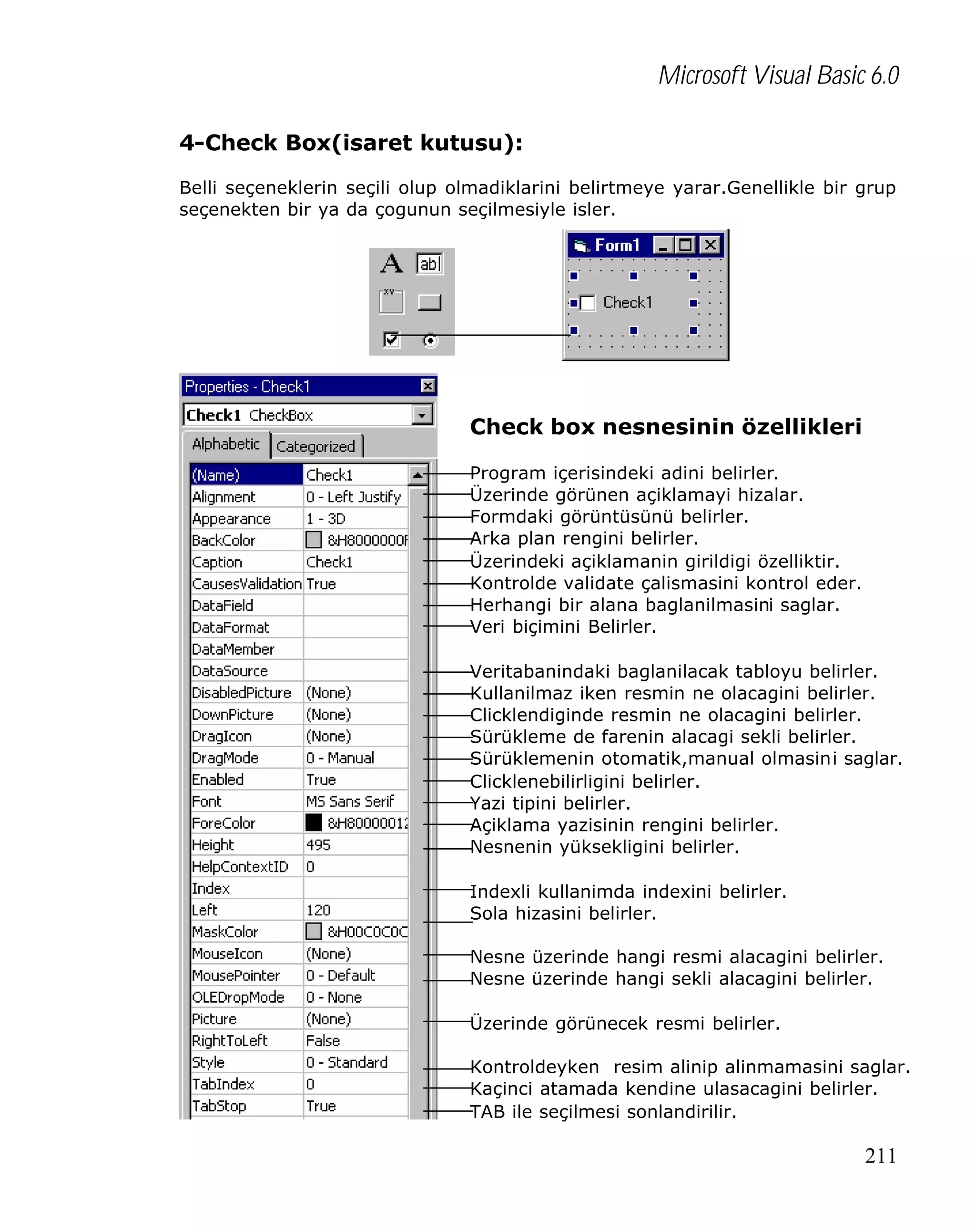 Microsoft Visual Basic 6.0
4-Check Box(isaret kutusu):
Belli seçeneklerin seçili olup olmadiklarini belirtmeye yarar.Genellikle bir grup
seçenekten bir ya da çogunun seçilmesiyle isler.

Check box nesnesinin özellikleri
Program içerisindeki adini belirler.
Üzerinde görünen açiklamayi hizalar.
Formdaki görüntüsünü belirler.
Arka plan rengini belirler.
Üzerindeki açiklamanin girildigi özelliktir.
Kontrolde validate çalismasini kontrol eder.
Herhangi bir alana baglanilmasini saglar.
Veri biçimini Belirler.
Veritabanindaki baglanilacak tabloyu belirler.
Kullanilmaz iken resmin ne olacagini belirler.
Clicklendiginde resmin ne olacagini belirler.
Sürükleme de farenin alacagi sekli belirler.
Sürüklemenin otomatik,manual olmasini saglar.
Clicklenebilirligini belirler.
Yazi tipini belirler.
Açiklama yazisinin rengini belirler.
Nesnenin yüksekligini belirler.
Indexli kullanimda indexini belirler.
Sola hizasini belirler.
Nesne üzerinde hangi resmi alacagini belirler.
Nesne üzerinde hangi sekli alacagini belirler.
Üzerinde görünecek resmi belirler.
Kontroldeyken resim alinip alinmamasini saglar.
Kaçinci atamada kendine ulasacagini belirler.
TAB ile seçilmesi sonlandirilir.

211

 