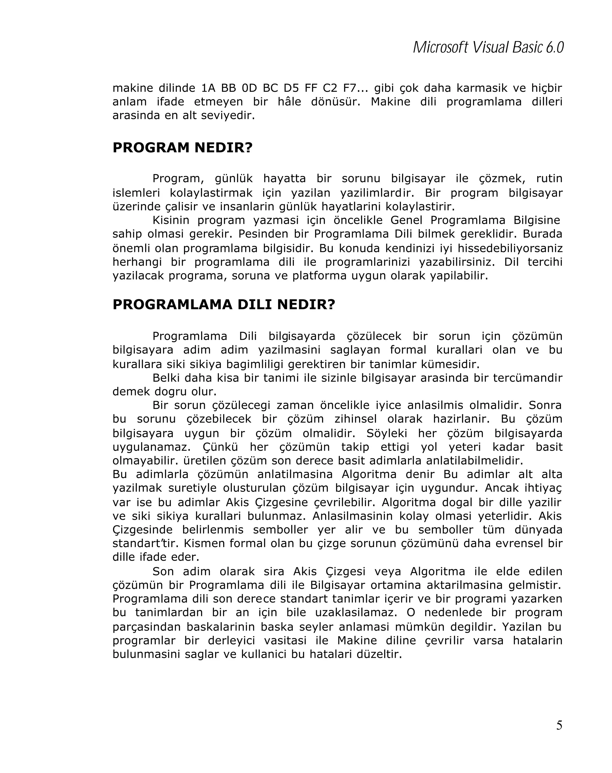 Microsoft Visual Basic 6.0
makine dilinde 1A BB 0D BC D5 FF C2 F7... gibi çok daha karmasik ve hiçbir
anlam ifade etmeyen bir hâle dönüsür. Makine dili programlama dilleri
arasinda en alt seviyedir.

PROGRAM NEDIR?
Program, günlük hayatta bir sorunu bilgisayar ile çözmek, rutin
islemleri kolaylastirmak için yazilan yazilimlardir. Bir program bilgisayar
üzerinde çalisir ve insanlarin günlük hayatlarini kolaylastirir.
Kisinin program yazmasi için öncelikle Genel Programlama Bilgisine
sahip olmasi gerekir. Pesinden bir Programlama Dili bilmek gereklidir. Burada
önemli olan programlama bilgisidir. Bu konuda kendinizi iyi hissedebiliyorsaniz
herhangi bir programlama dili ile programlarinizi yazabilirsiniz. Dil tercihi
yazilacak programa, soruna ve platforma uygun olarak yapilabilir.

PROGRAMLAMA DILI NEDIR?
Programlama Dili bilgisayarda çözülecek bir sorun için çözümün
bilgisayara adim adim yazilmasini saglayan formal kurallari olan ve bu
kurallara siki sikiya bagimliligi gerektiren bir tanimlar kümesidir.
Belki daha kisa bir tanimi ile sizinle bilgisayar arasinda bir tercümandir
demek dogru olur.
Bir sorun çözülecegi zaman öncelikle iyice anlasilmis olmalidir. Sonra
bu sorunu çözebilecek bir çözüm zihinsel olarak hazirlanir. Bu çözüm
bilgisayara uygun bir çözüm olmalidir. Söyleki her çözüm bilgisayarda
uygulanamaz. Çünkü her çözümün takip ettigi yol yeteri kadar basit
olmayabilir. üretilen çözüm son derece basit adimlarla anlatilabilmelidir.
Bu adimlarla çözümün anlatilmasina Algoritma denir Bu adimlar alt alta
yazilmak suretiyle olusturulan çözüm bilgisayar için uygundur. Ancak ihtiyaç
var ise bu adimlar Akis Çizgesine çevrilebilir. Algoritma dogal bir dille yazilir
ve siki sikiya kurallari bulunmaz. Anlasilmasinin kolay olmasi yeterlidir. Akis
Çizgesinde belirlenmis semboller yer alir ve bu semboller tüm dünyada
standart’tir. Kismen formal olan bu çizge sorunun çözümünü daha evrensel bir
dille ifade eder.
Son adim olarak sira Akis Çizgesi veya Algoritma ile elde edilen
çözümün bir Programlama dili ile Bilgisayar ortamina aktarilmasina gelmistir.
Programlama dili son derece standart tanimlar içerir ve bir programi yazarken
bu tanimlardan bir an için bile uzaklasilamaz. O nedenlede bir program
parçasindan baskalarinin baska seyler anlamasi mümkün degildir. Yazilan bu
programlar bir derleyici vasitasi ile Makine diline çevrilir varsa hatalarin
bulunmasini saglar ve kullanici bu hatalari düzeltir.

5

 