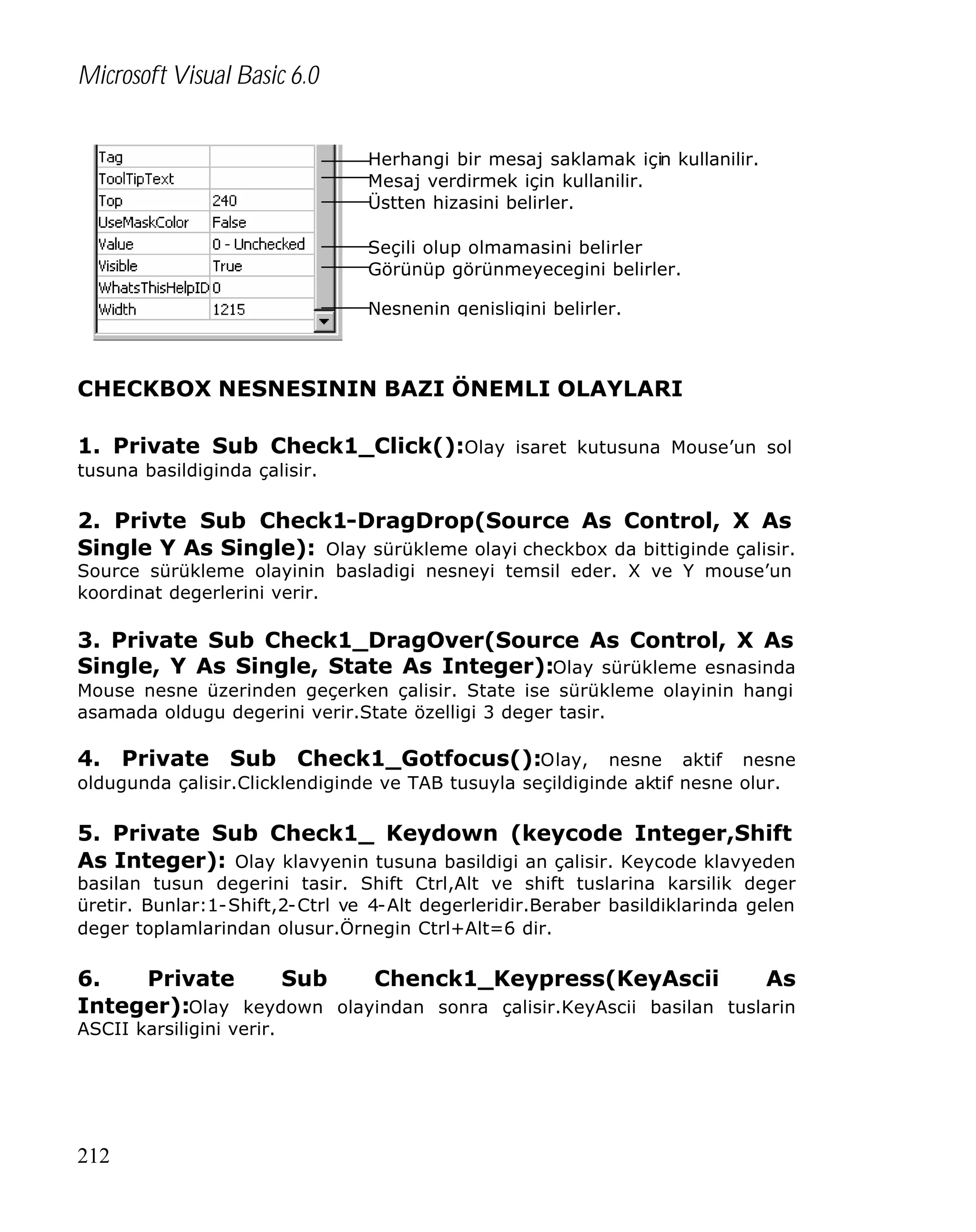 Microsoft Visual Basic 6.0
Herhangi bir mesaj saklamak için kullanilir.
Mesaj verdirmek için kullanilir.
Üstten hizasini belirler.
Seçili olup olmamasini belirler
Görünüp görünmeyecegini belirler.
Nesnenin genisligini belirler.

CHECKBOX NESNESININ BAZI ÖNEMLI OLAYLARI
1. Private Sub Check1_Click():Olay isaret kutusuna Mouse’un sol
tusuna basildiginda çalisir.

2. Privte Sub Check1-DragDrop(Source As Control, X As
Single Y As Single): Olay sürükleme olayi checkbox da bittiginde çalisir.
Source sürükleme olayinin basladigi nesneyi temsil eder. X ve Y mouse’un
koordinat degerlerini verir.

3. Private Sub Check1_DragOver(Source As Control, X As
Single, Y As Single, State As Integer):Olay sürükleme esnasinda
Mouse nesne üzerinden geçerken çalisir. State ise sürükleme olayinin hangi
asamada oldugu degerini verir.State özelligi 3 deger tasir.

4. Private Sub Check1_Gotfocus():Olay, nesne aktif nesne
oldugunda çalisir.Clicklendiginde ve TAB tusuyla seçildiginde aktif nesne olur.

5. Private Sub Check1_ Keydown (keycode Integer,Shift
As Integer): Olay klavyenin tusuna basildigi an çalisir. Keycode klavyeden

basilan tusun degerini tasir. Shift Ctrl,Alt ve shift tuslarina karsilik deger
üretir. Bunlar:1-Shift,2-Ctrl ve 4-Alt degerleridir.Beraber basildiklarinda gelen
deger toplamlarindan olusur.Örnegin Ctrl+Alt=6 dir.

6.
Private
Sub
Chenck1_Keypress(KeyAscii
As
Integer):Olay keydown olayindan sonra çalisir.KeyAscii basilan tuslarin
ASCII karsiligini verir.

212

 