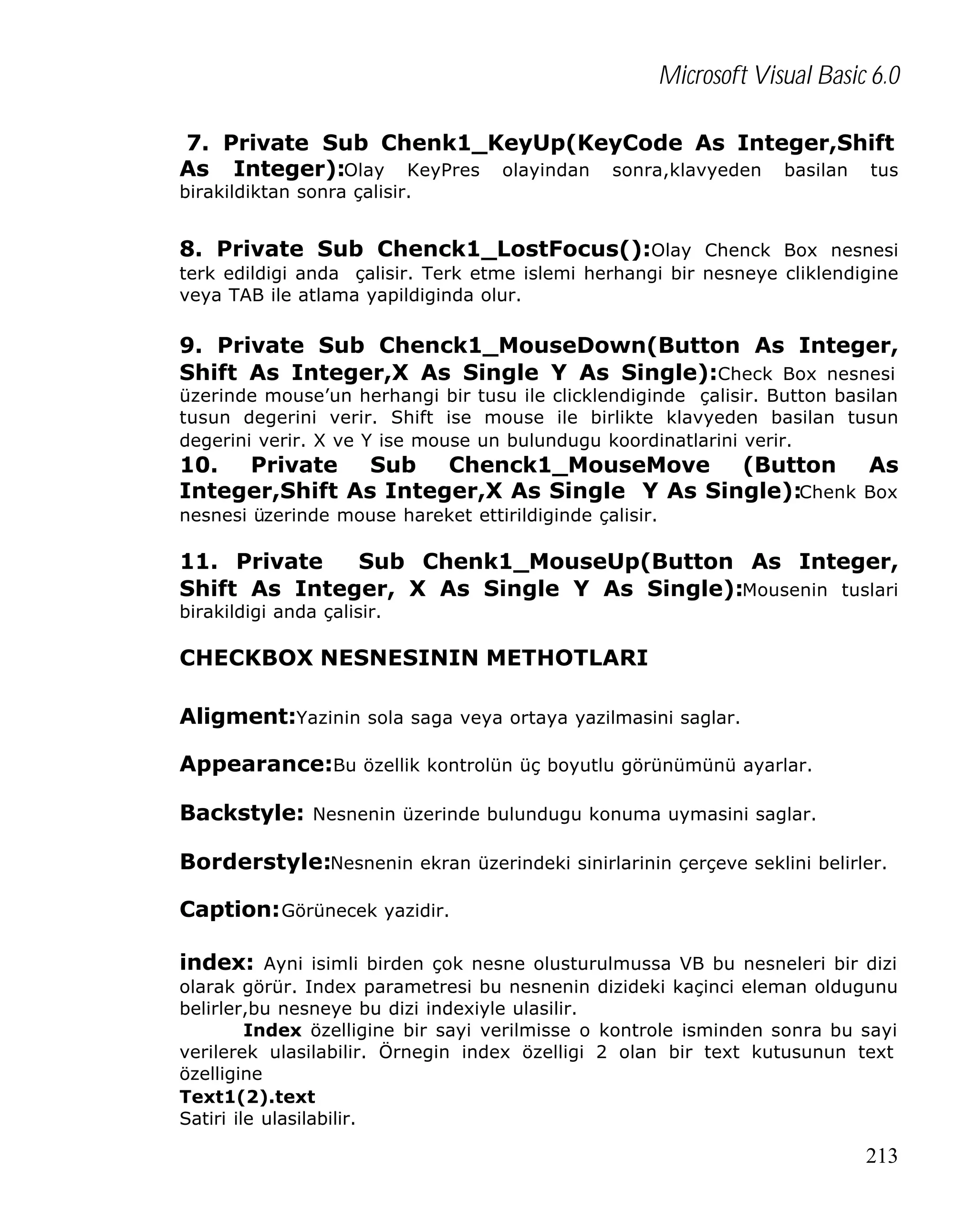 Microsoft Visual Basic 6.0
7. Private Sub Chenk1_KeyUp(KeyCode As Integer,Shift
As Integer):Olay KeyPres olayindan sonra,klavyeden basilan tus
birakildiktan sonra çalisir.

8. Private Sub Chenck1_LostFocus():Olay Chenck Box nesnesi
terk edildigi anda çalisir. Terk etme islemi herhangi bir nesneye cliklendigine
veya TAB ile atlama yapildiginda olur.

9. Private Sub Chenck1_MouseDown(Button As Integer,
Shift As Integer,X As Single Y As Single):Check Box nesnesi
üzerinde mouse’un herhangi bir tusu ile clicklendiginde çalisir. Button basilan
tusun degerini verir. Shift ise mouse ile birlikte klavyeden basilan tusun
degerini verir. X ve Y ise mouse un bulundugu koordinatlarini verir.

10. Private Sub Chenck1_MouseMove (Button As
Integer,Shift As Integer,X As Single Y As Single):Chenk Box
nesnesi üzerinde mouse hareket ettirildiginde çalisir.

11. Private
Sub Chenk1_MouseUp(Button As Integer,
Shift As Integer, X As Single Y As Single):Mousenin tuslari
birakildigi anda çalisir.

CHECKBOX NESNESININ METHOTLARI
Aligment:Yazinin sola saga veya ortaya yazilmasini saglar.
Appearance:Bu özellik kontrolün üç boyutlu görünümünü ayarlar.
Backstyle: Nesnenin üzerinde bulundugu konuma uymasini saglar.
Borderstyle:Nesnenin ekran üzerindeki sinirlarinin çerçeve seklini belirler.
Caption: Görünecek yazidir.
index: Ayni isimli birden çok nesne olusturulmussa VB bu nesneleri bir dizi
olarak görür. Index parametresi bu nesnenin dizideki kaçinci eleman oldugunu
belirler,bu nesneye bu dizi indexiyle ulasilir.
Index özelligine bir sayi verilmisse o kontrole isminden sonra bu sayi
verilerek ulasilabilir. Örnegin index özelligi 2 olan bir text kutusunun text
özelligine
Text1(2).text
Satiri ile ulasilabilir.

213

 