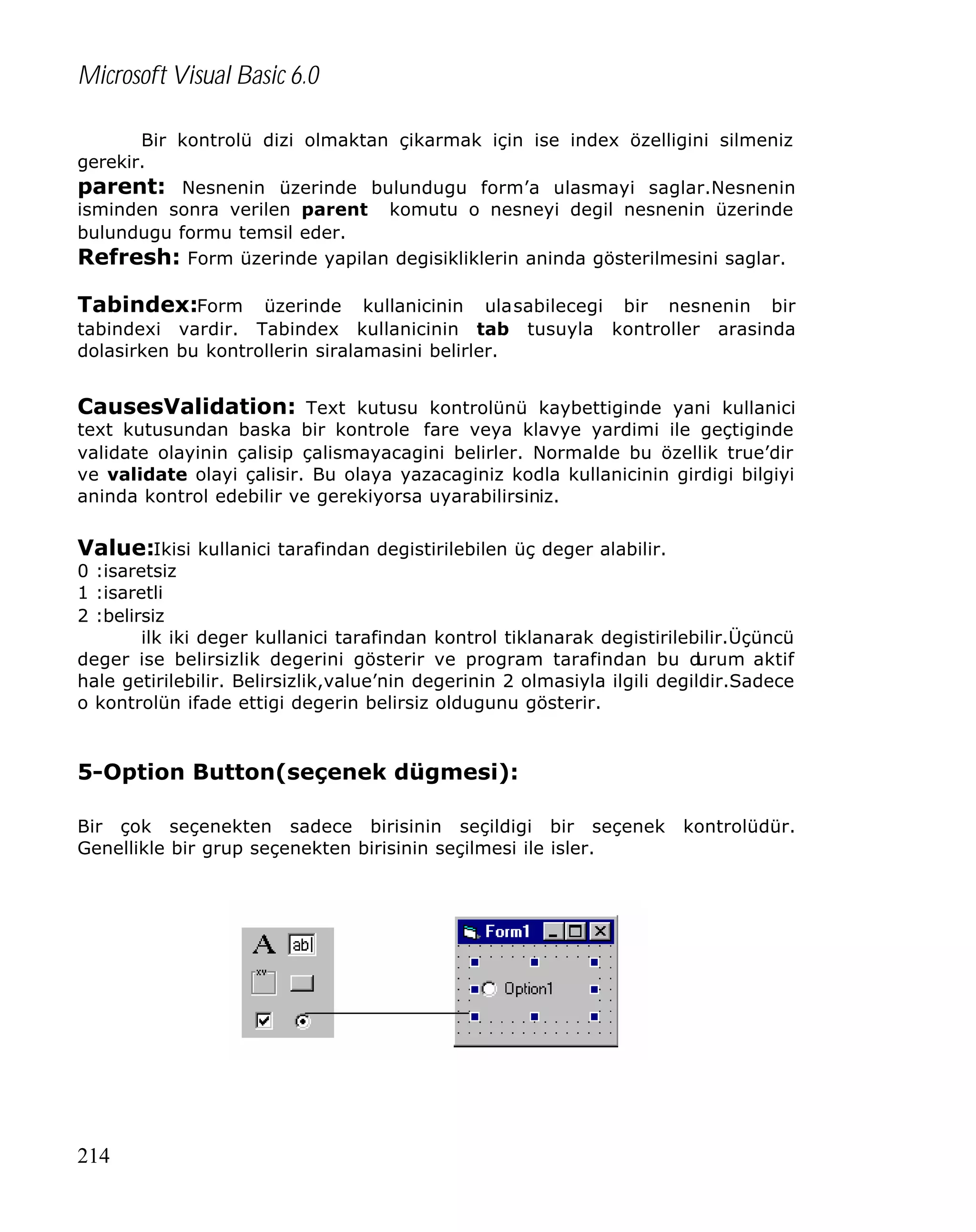 Microsoft Visual Basic 6.0
Bir kontrolü dizi olmaktan çikarmak için ise index özelligini silmeniz
gerekir.
parent: Nesnenin üzerinde bulundugu form’a ulasmayi saglar.Nesnenin
isminden sonra verilen parent komutu o nesneyi degil nesnenin üzerinde
bulundugu formu temsil eder.
Refresh: Form üzerinde yapilan degisikliklerin aninda gösterilmesini saglar.

Tabindex:Form üzerinde kullanicinin ulasabilecegi bir nesnenin bir
tabindexi vardir. Tabindex kullanicinin tab
dolasirken bu kontrollerin siralamasini belirler.

tusuyla

kontroller

arasinda

CausesValidation: Text kutusu kontrolünü kaybettiginde yani kullanici
text kutusundan baska bir kontrole fare veya klavye yardimi ile geçtiginde
validate olayinin çalisip çalismayacagini belirler. Normalde bu özellik true’dir
ve validate olayi çalisir. Bu olaya yazacaginiz kodla kullanicinin girdigi bilgiyi
aninda kontrol edebilir ve gerekiyorsa uyarabilirsiniz.

Value:Ikisi kullanici tarafindan degistirilebilen üç deger alabilir.

0 :isaretsiz
1 :isaretli
2 :belirsiz
ilk iki deger kullanici tarafindan kontrol tiklanarak degistirilebilir.Üçüncü
deger ise belirsizlik degerini gösterir ve program tarafindan bu d
urum aktif
hale getirilebilir. Belirsizlik,value’nin degerinin 2 olmasiyla ilgili degildir.Sadece
o kontrolün ifade ettigi degerin belirsiz oldugunu gösterir.

5-Option Button(seçenek dügmesi):
Bir çok seçenekten sadece birisinin seçildigi bir seçenek
Genellikle bir grup seçenekten birisinin seçilmesi ile isler.

214

kontrolüdür.

 