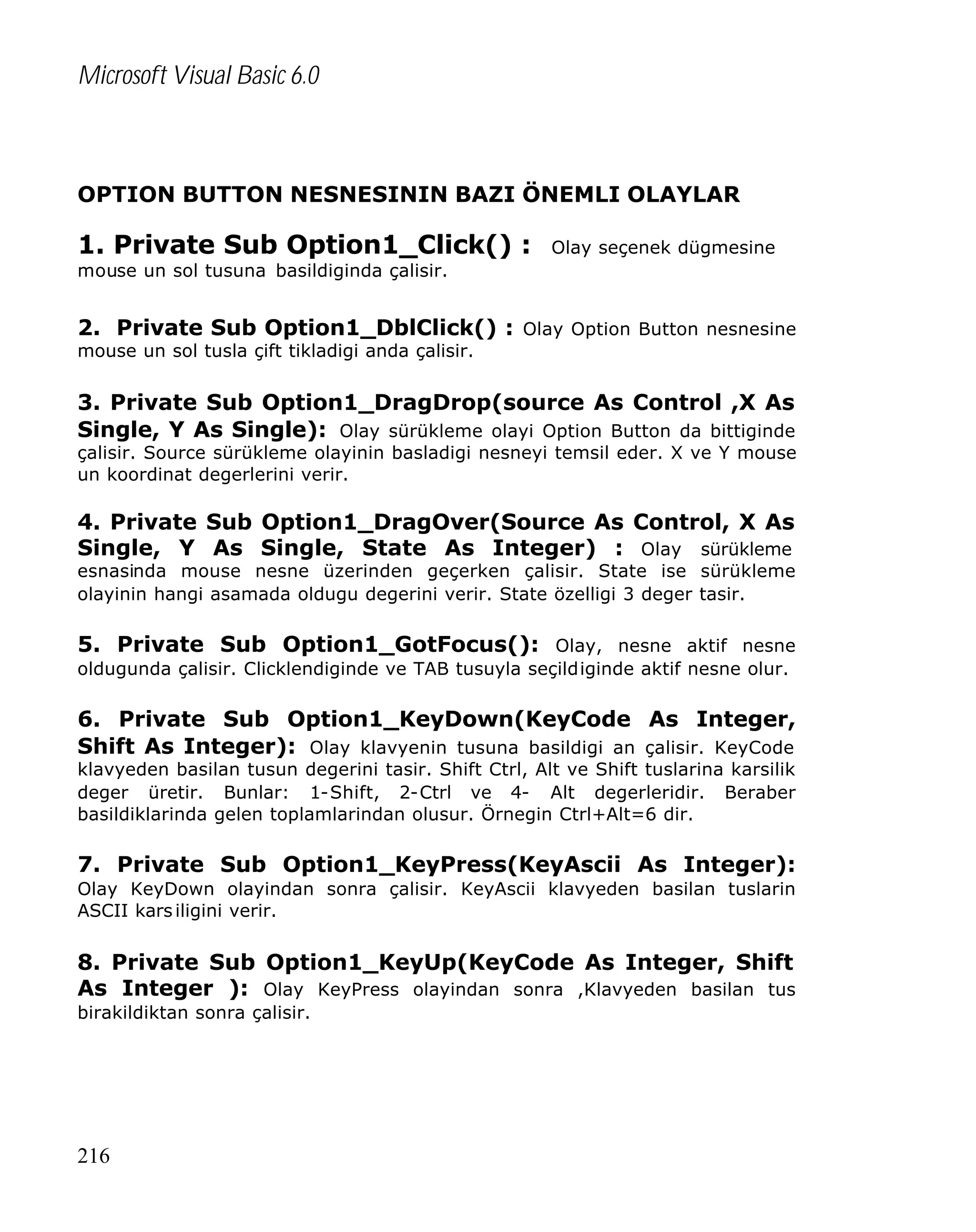 Microsoft Visual Basic 6.0

OPTION BUTTON NESNESININ BAZI ÖNEMLI OLAYLAR

1. Private Sub Option1_Click() :

Olay seçenek dügmesine

mouse un sol tusuna basildiginda çalisir.

2. Private Sub Option1_DblClick() : Olay Option Button nesnesine
mouse un sol tusla çift tikladigi anda çalisir.

3. Private Sub Option1_DragDrop(source As Control ,X As
Single, Y As Single): Olay sürükleme olayi Option Button da bittiginde

çalisir. Source sürükleme olayinin basladigi nesneyi temsil eder. X ve Y mouse
un koordinat degerlerini verir.

4. Private Sub Option1_DragOver(Source As Control, X As
Single, Y As Single, State As Integer) : Olay sürükleme

esnasinda mouse nesne üzerinden geçerken çalisir. State ise sürükleme
olayinin hangi asamada oldugu degerini verir. State özelligi 3 deger tasir.

5. Private Sub Option1_GotFocus(): Olay, nesne aktif nesne
oldugunda çalisir. Clicklendiginde ve TAB tusuyla seçildiginde aktif nesne olur.

6. Private Sub Option1_KeyDown(KeyCode As Integer,
Shift As Integer): Olay klavyenin tusuna basildigi an çalisir. KeyCode
klavyeden basilan tusun degerini tasir. Shift Ctrl, Alt ve Shift tuslarina karsilik
deger üretir. Bunlar: 1-Shift, 2-Ctrl ve 4- Alt degerleridir. Beraber
basildiklarinda gelen toplamlarindan olusur. Örnegin Ctrl+Alt=6 dir.

7. Private Sub Option1_KeyPress(KeyAscii As Integer):
Olay KeyDown olayindan sonra çalisir. KeyAscii klavyeden basilan tuslarin
ASCII kars iligini verir.

8. Private Sub Option1_KeyUp(KeyCode As Integer, Shift
As Integer ): Olay KeyPress olayindan sonra ,Klavyeden basilan tus
birakildiktan sonra çalisir.

216

 