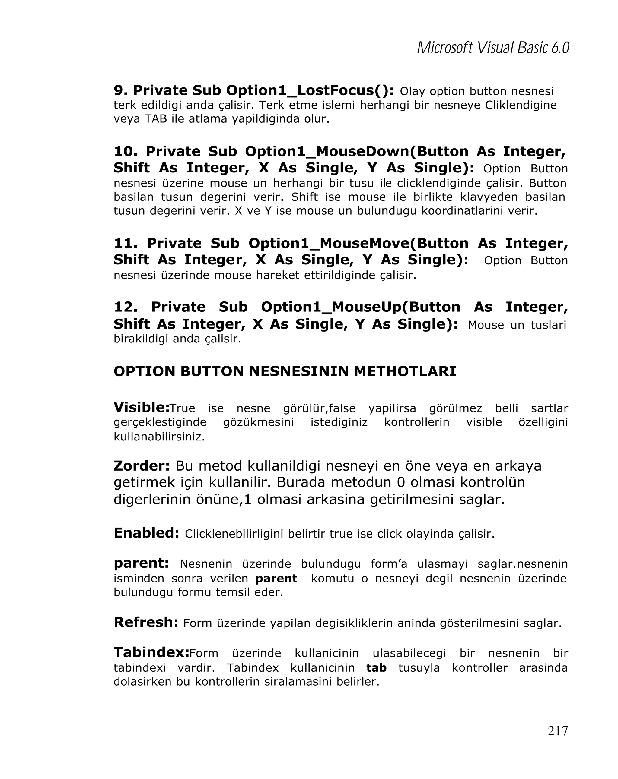 Microsoft Visual Basic 6.0
9. Private Sub Option1_LostFocus(): Olay option button nesnesi

terk edildigi anda çalisir. Terk etme islemi herhangi bir nesneye Cliklendigine
veya TAB ile atlama yapildiginda olur.

10. Private Sub Option1_MouseDown(Button As Integer,
Shift As Integer, X As Single, Y As Single): Option Button
nesnesi üzerine mouse un herhangi bir tusu ile clicklendiginde çalisir. Button
basilan tusun degerini verir. Shift ise mouse ile birlikte klavyeden basilan
tusun degerini verir. X ve Y ise mouse un bulundugu koordinatlarini verir.

11. Private Sub Option1_MouseMove(Button As Integer,
Shift As Integer, X As Single, Y As Single): Option Button
nesnesi üzerinde mouse hareket ettirildiginde çalisir.

12. Private Sub Option1_MouseUp(Button As Integer,
Shift As Integer, X As Single, Y As Single): Mouse un tuslari
birakildigi anda çalisir.

OPTION BUTTON NESNESININ METHOTLARI
Visible:True ise nesne görülür,false yapilirsa görülmez belli sartlar
gerçeklestiginde
kullanabilirsiniz.

gözükmesini

istediginiz

kontrollerin

visible

özelligini

Zorder: Bu metod kullanildigi nesneyi en öne veya en arkaya
getirmek için kullanilir. Burada metodun 0 olmasi kontrolün
digerlerinin önüne,1 olmasi arkasina getirilmesini saglar.
Enabled: Clicklenebilirligini belirtir true ise click olayinda çalisir.
parent: Nesnenin üzerinde bulundugu form’a ulasmayi saglar.nesnenin
isminden sonra verilen parent
bulundugu formu temsil eder.

komutu o nesneyi degil nesnenin üzerinde

Refresh: Form üzerinde yapilan degisikliklerin aninda gösterilmesini saglar.
Tabindex:Form üzerinde kullanicinin ulasabilecegi bir nesnenin bir
tabindexi vardir. Tabindex kullanicinin tab
dolasirken bu kontrollerin siralamasini belirler.

tusuyla

kontroller

arasinda

217

 