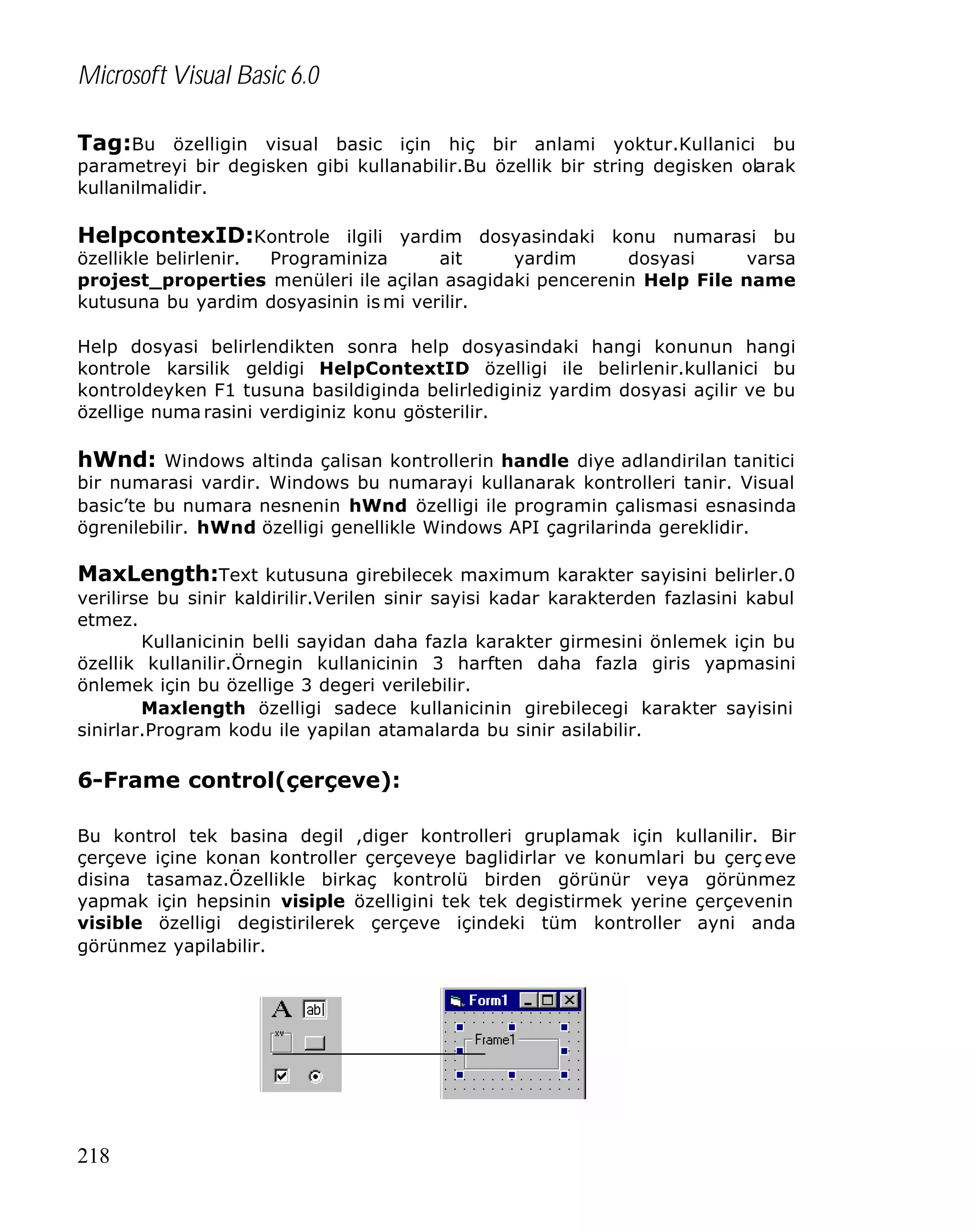 Microsoft Visual Basic 6.0
Tag:Bu özelligin visual basic için hiç bir anlami yoktur.Kullanici bu
parametreyi bir degisken gibi kullanabilir.Bu özellik bir string degisken olarak
kullanilmalidir.

HelpcontexID:Kontrole ilgili yardim dosyasindaki konu numarasi bu
özellikle belirlenir.
Programiniza
ait
yardim
dosyasi
varsa
projest_properties menüleri ile açilan asagidaki pencerenin Help File name
kutusuna bu yardim dosyasinin is mi verilir.
Help dosyasi belirlendikten sonra help dosyasindaki hangi konunun hangi
kontrole karsilik geldigi HelpContextID özelligi ile belirlenir.kullanici bu
kontroldeyken F1 tusuna basildiginda belirlediginiz yardim dosyasi açilir ve bu
özellige numa rasini verdiginiz konu gösterilir.

hWnd: Windows altinda çalisan kontrollerin handle diye adlandirilan tanitici

bir numarasi vardir. Windows bu numarayi kullanarak kontrolleri tanir. Visual
basic’te bu numara nesnenin hWnd özelligi ile programin çalismasi esnasinda
ögrenilebilir. hWnd özelligi genellikle Windows API çagrilarinda gereklidir.

MaxLength:Text kutusuna girebilecek maximum karakter sayisini belirler.0
verilirse bu sinir kaldirilir.Verilen sinir sayisi kadar karakterden fazlasini kabul
etmez.
Kullanicinin belli sayidan daha fazla karakter girmesini önlemek için bu
özellik kullanilir.Örnegin kullanicinin 3 harften daha fazla giris yapmasini
önlemek için bu özellige 3 degeri verilebilir.
Maxlength özelligi sadece kullanicinin girebilecegi karakter sayisini
sinirlar.Program kodu ile yapilan atamalarda bu sinir asilabilir.

6-Frame control(çerçeve):
Bu kontrol tek basina degil ,diger kontrolleri gruplamak için kullanilir. Bir
çerçeve içine konan kontroller çerçeveye baglidirlar ve konumlari bu çerç eve
disina tasamaz.Özellikle birkaç kontrolü birden görünür veya görünmez
yapmak için hepsinin visiple özelligini tek tek degistirmek yerine çerçevenin
visible özelligi degistirilerek çerçeve içindeki tüm kontroller ayni anda
görünmez yapilabilir.

218

 
