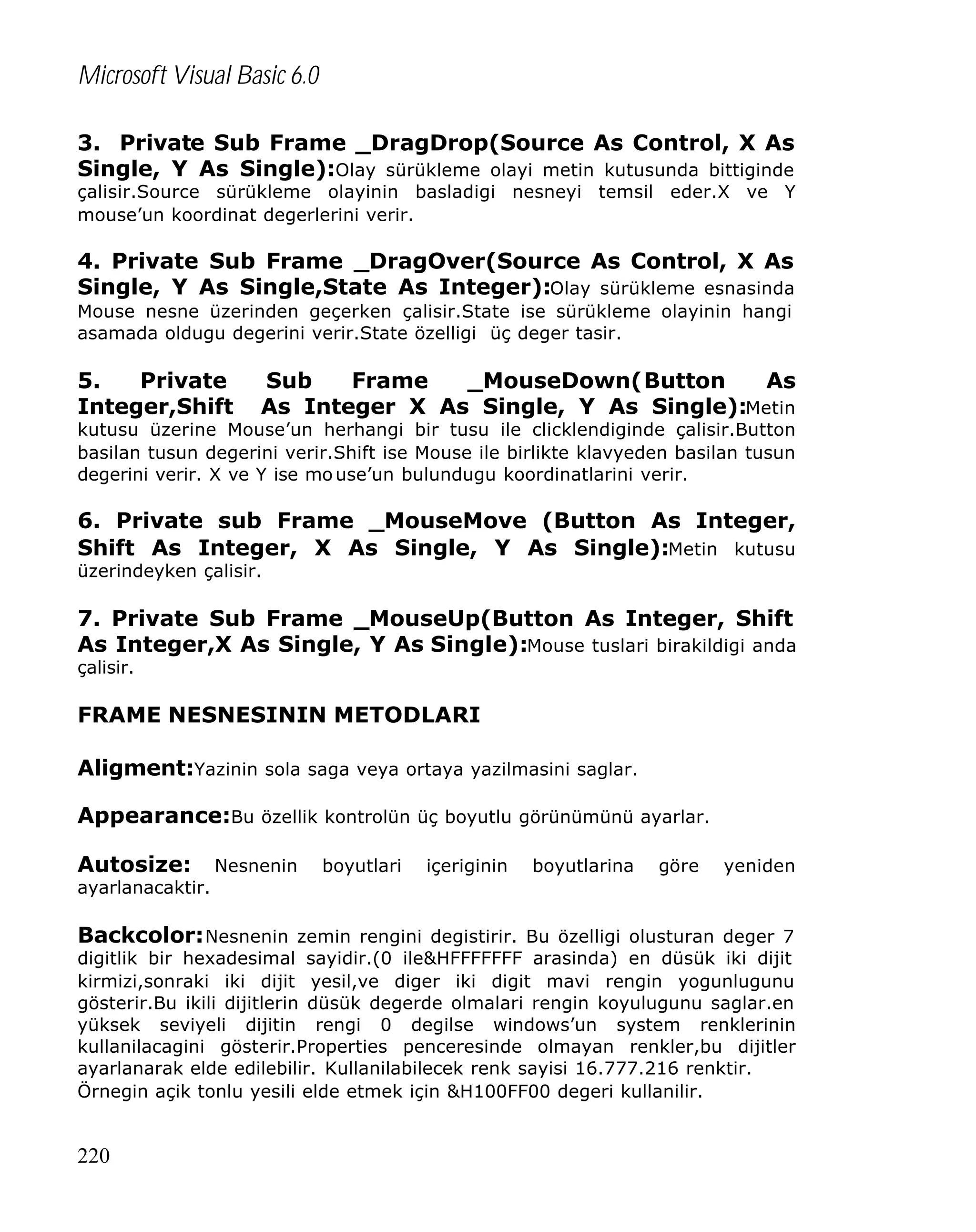 Microsoft Visual Basic 6.0
3. Private Sub Frame _DragDrop(Source As Control, X As
Single, Y As Single):Olay sürükleme olayi metin kutusunda bittiginde

çalisir.Source sürükleme olayinin basladigi nesneyi temsil eder.X ve Y
mouse’un koordinat degerlerini verir.

4. Private Sub Frame _DragOver(Source As Control, X As
Single, Y As Single,State As Integer):Olay sürükleme esnasinda
Mouse nesne üzerinden geçerken çalisir.State ise sürükleme olayinin hangi
asamada oldugu degerini verir.State özelligi üç deger tasir.

5.
Private
Integer,Shift

Sub
Frame
_MouseDown(Button
As
As Integer X As Single, Y As Single):Metin

kutusu üzerine Mouse’un herhangi bir tusu ile clicklendiginde çalisir.Button
basilan tusun degerini verir.Shift ise Mouse ile birlikte klavyeden basilan tusun
degerini verir. X ve Y ise mo use’un bulundugu koordinatlarini verir.

6. Private sub Frame _MouseMove (Button As Integer,
Shift As Integer, X As Single, Y As Single):Metin kutusu
üzerindeyken çalisir.

7. Private Sub Frame _MouseUp(Button As Integer, Shift
As Integer,X As Single, Y As Single):Mouse tuslari birakildigi anda
çalisir.

FRAME NESNESININ METODLARI
Aligment:Yazinin sola saga veya ortaya yazilmasini saglar.
Appearance:Bu özellik kontrolün üç boyutlu görünümünü ayarlar.
Autosize:

Nesnenin

boyutlari

içeriginin

boyutlarina

göre

yeniden

ayarlanacaktir.

Backcolor: Nesnenin zemin rengini degistirir. Bu özelligi olusturan deger 7

digitlik bir hexadesimal sayidir.(0 ile&HFFFFFFF arasinda) en düsük iki dijit
kirmizi,sonraki iki dijit yesil,ve diger iki digit mavi rengin yogunlugunu
gösterir.Bu ikili dijitlerin düsük degerde olmalari rengin koyulugunu saglar.en
yüksek seviyeli dijitin rengi 0 degilse windows’un system renklerinin
kullanilacagini gösterir.Properties penceresinde olmayan renkler,bu dijitler
ayarlanarak elde edilebilir. Kullanilabilecek renk sayisi 16.777.216 renktir.
Örnegin açik tonlu yesili elde etmek için &H100FF00 degeri kullanilir.

220

 