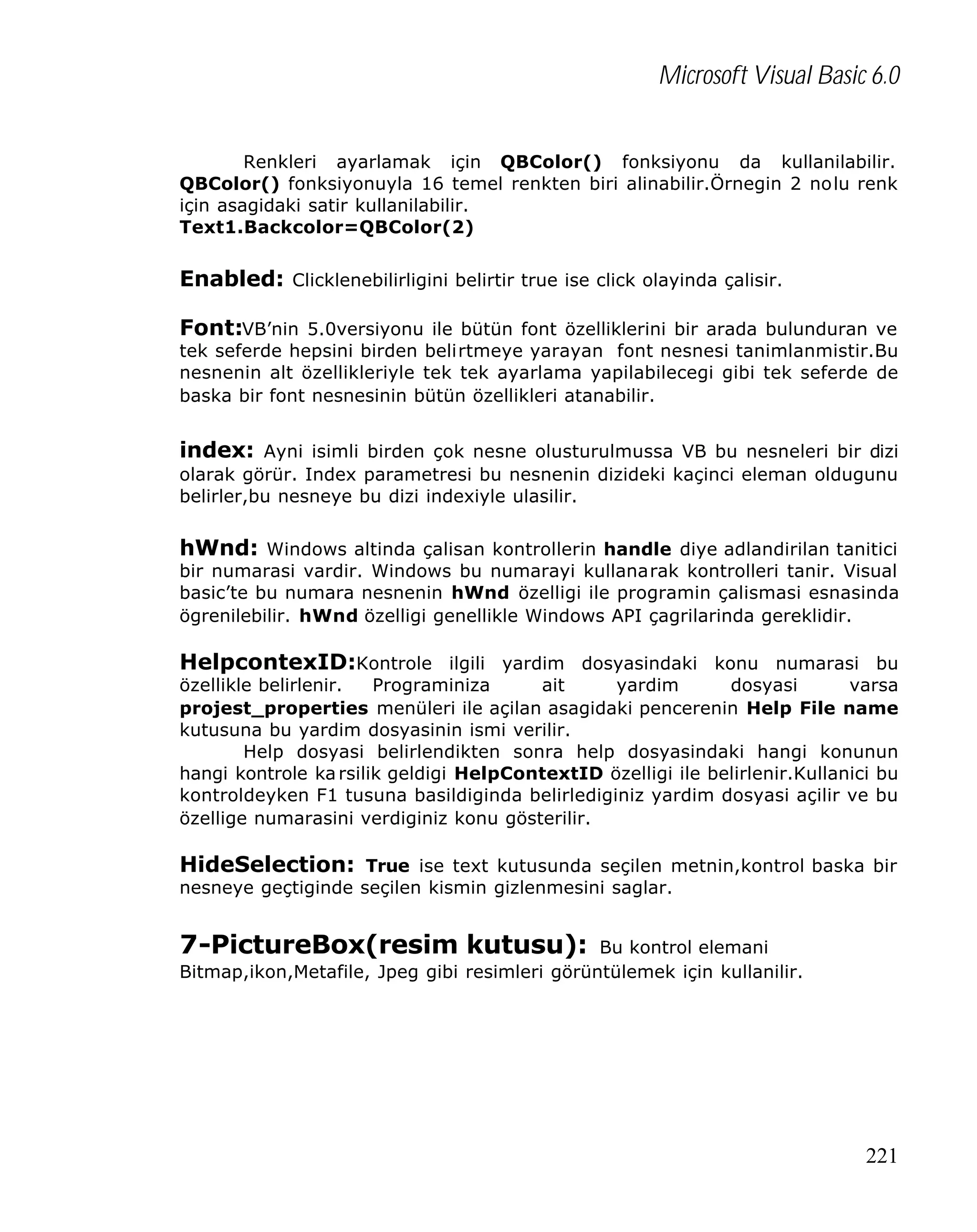 Microsoft Visual Basic 6.0
Renkleri ayarlamak için QBColor() fonksiyonu da kullanilabilir.
QBColor() fonksiyonuyla 16 temel renkten biri alinabilir.Örnegin 2 nolu renk
için asagidaki satir kullanilabilir.
Text1.Backcolor=QBColor(2)

Enabled: Clicklenebilirligini belirtir true ise click olayinda çalisir.
Font:VB’nin 5.0versiyonu ile bütün font özelliklerini bir arada bulunduran ve

tek seferde hepsini birden belirtmeye yarayan font nesnesi tanimlanmistir.Bu
nesnenin alt özellikleriyle tek tek ayarlama yapilabilecegi gibi tek seferde de
baska bir font nesnesinin bütün özellikleri atanabilir.

index: Ayni isimli birden çok nesne olusturulmussa VB bu nesneleri bir dizi
olarak görür. Index parametresi bu nesnenin dizideki kaçinci eleman oldugunu
belirler,bu nesneye bu dizi indexiyle ulasilir.

hWnd: Windows altinda çalisan kontrollerin handle diye adlandirilan tanitici

bir numarasi vardir. Windows bu numarayi kullanarak kontrolleri tanir. Visual
basic’te bu numara nesnenin hWnd özelligi ile programin çalismasi esnasinda
ögrenilebilir. hWnd özelligi genellikle Windows API çagrilarinda gereklidir.

HelpcontexID:Kontrole ilgili yardim dosyasindaki konu numarasi bu
özellikle belirlenir.
Programiniza
ait
yardim
dosyasi
varsa
projest_properties menüleri ile açilan asagidaki pencerenin Help File name
kutusuna bu yardim dosyasinin ismi verilir.
Help dosyasi belirlendikten sonra help dosyasindaki hangi konunun
hangi kontrole ka rsilik geldigi HelpContextID özelligi ile belirlenir.Kullanici bu
kontroldeyken F1 tusuna basildiginda belirlediginiz yardim dosyasi açilir ve bu
özellige numarasini verdiginiz konu gösterilir.

HideSelection: True ise text kutusunda seçilen metnin,kontrol baska bir
nesneye geçtiginde seçilen kismin gizlenmesini saglar.

7-PictureBox(resim kutusu):

Bu kontrol elemani
Bitmap,ikon,Metafile, Jpeg gibi resimleri görüntülemek için kullanilir.

221

 
