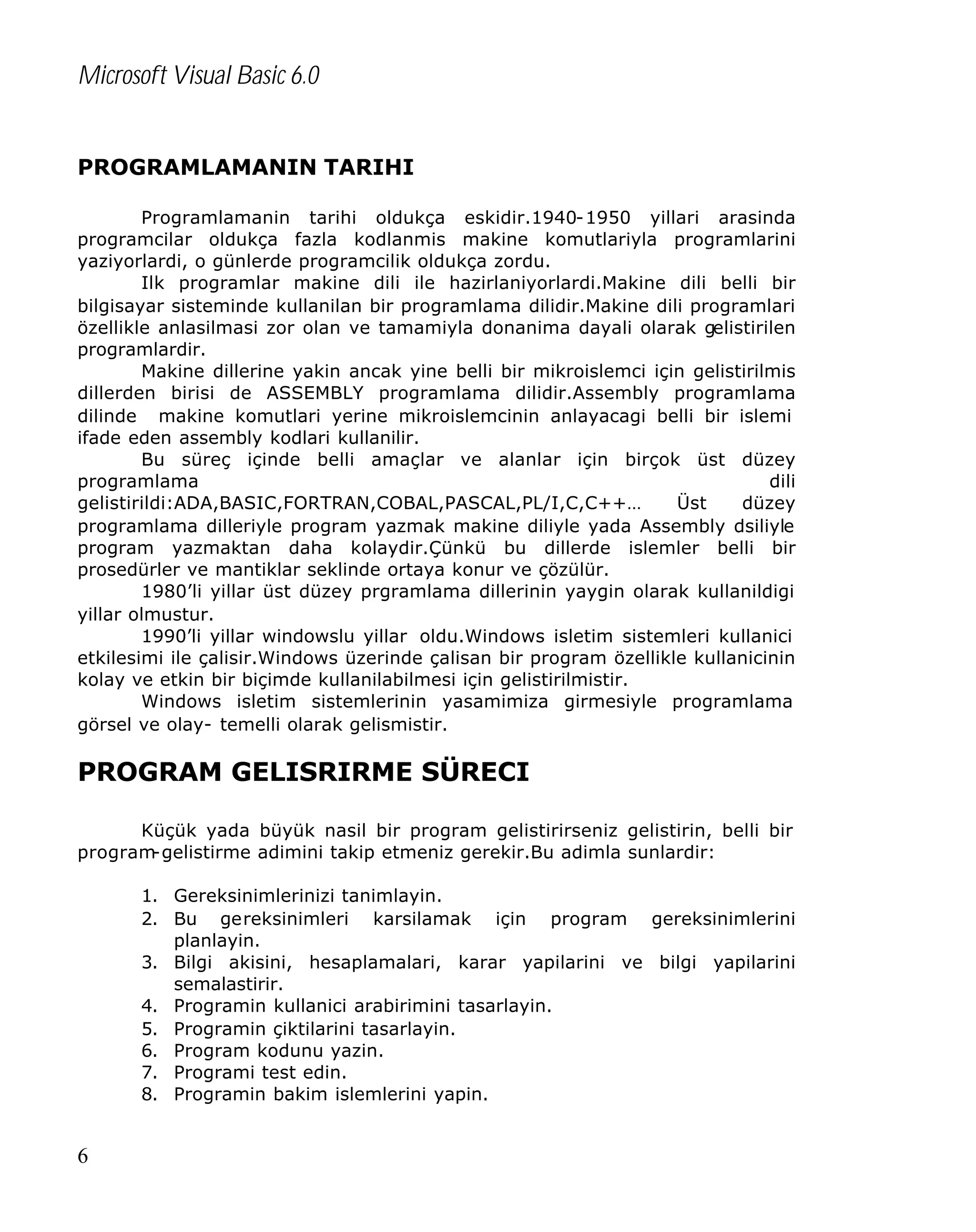 Microsoft Visual Basic 6.0
PROGRAMLAMANIN TARIHI
Programlamanin tarihi oldukça eskidir.1940-1950 yillari arasinda
programcilar oldukça fazla kodlanmis makine komutlariyla programlarini
yaziyorlardi, o günlerde programcilik oldukça zordu.
Ilk programlar makine dili ile hazirlaniyorlardi.Makine dili belli bir
bilgisayar sisteminde kullanilan bir programlama dilidir.Makine dili programlari
özellikle anlasilmasi zor olan ve tamamiyla donanima dayali olarak gelistirilen
programlardir.
Makine dillerine yakin ancak yine belli bir mikroislemci için gelistirilmis
dillerden birisi de ASSEMBLY programlama dilidir.Assembly programlama
dilinde makine komutlari yerine mikroislemcinin anlayacagi belli bir islemi
ifade eden assembly kodlari kullanilir.
Bu süreç içinde belli amaçlar ve alanlar için birçok üst düzey
programlama
dili
gelistirildi:ADA,BASIC,FORTRAN,COBAL,PASCAL,PL/I,C,C++…
Üst
düzey
programlama dilleriyle program yazmak makine diliyle yada Assembly dsiliyle
program yazmaktan daha kolaydir.Çünkü bu dillerde islemler belli bir
prosedürler ve mantiklar seklinde ortaya konur ve çözülür.
1980’li yillar üst düzey prgramlama dillerinin yaygin olarak kullanildigi
yillar olmustur.
1990’li yillar windowslu yillar oldu.Windows isletim sistemleri kullanici
etkilesimi ile çalisir.Windows üzerinde çalisan bir program özellikle kullanicinin
kolay ve etkin bir biçimde kullanilabilmesi için gelistirilmistir.
Windows isletim sistemlerinin yasamimiza girmesiyle programlama
görsel ve olay- temelli olarak gelismistir.

PROGRAM GELISRIRME SÜRECI
Küçük yada büyük nasil bir program gelistirirseniz gelistirin, belli bir
program
-gelistirme adimini takip etmeniz gerekir.Bu adimla sunlardir:
1. Gereksinimlerinizi tanimlayin.
2. Bu gereksinimleri karsilamak için program gereksinimlerini
planlayin.
3. Bilgi akisini, hesaplamalari, karar yapilarini ve bilgi yapilarini
semalastirir.
4. Programin kullanici arabirimini tasarlayin.
5. Programin çiktilarini tasarlayin.
6. Program kodunu yazin.
7. Programi test edin.
8. Programin bakim islemlerini yapin.

6

 