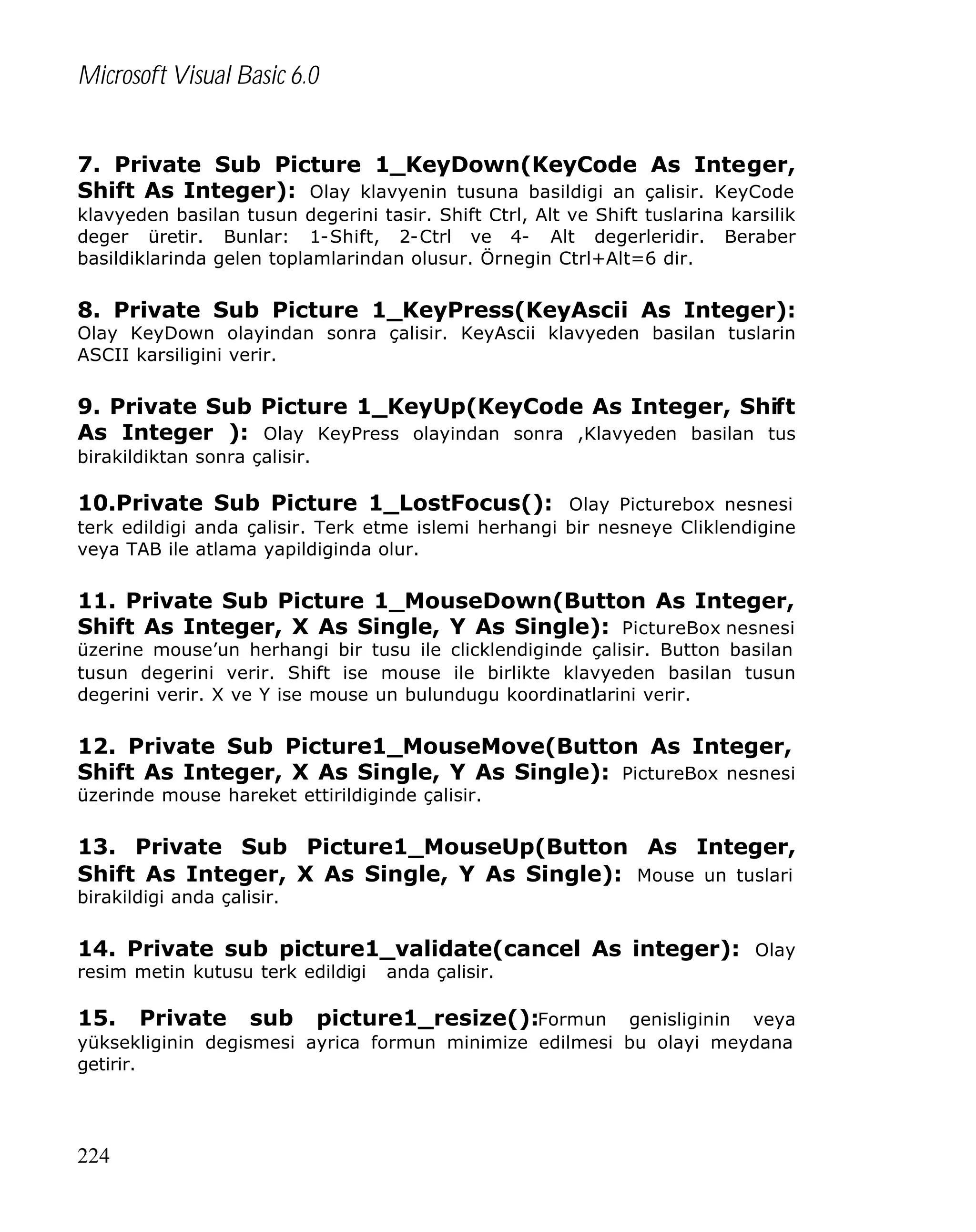 Microsoft Visual Basic 6.0
7. Private Sub Picture 1_KeyDown(KeyCode As Integer,
Shift As Integer): Olay klavyenin tusuna basildigi an çalisir. KeyCode
klavyeden basilan tusun degerini tasir. Shift Ctrl, Alt ve Shift tuslarina karsilik
deger üretir. Bunlar: 1-Shift, 2-Ctrl ve 4- Alt degerleridir. Beraber
basildiklarinda gelen toplamlarindan olusur. Örnegin Ctrl+Alt=6 dir.

8. Private Sub Picture 1_KeyPress(KeyAscii As Integer):
Olay KeyDown olayindan sonra çalisir. KeyAscii klavyeden basilan tuslarin
ASCII karsiligini verir.

9. Private Sub Picture 1_KeyUp(KeyCode As Integer, Shift
As Integer ): Olay KeyPress olayindan sonra ,Klavyeden basilan tus
birakildiktan sonra çalisir.

10.Private Sub Picture 1_LostFocus(): Olay Picturebox nesnesi
terk edildigi anda çalisir. Terk etme islemi herhangi bir nesneye Cliklendigine
veya TAB ile atlama yapildiginda olur.

11. Private Sub Picture 1_MouseDown(Button As Integer,
Shift As Integer, X As Single, Y As Single): PictureBox nesnesi

üzerine mouse’un herhangi bir tusu ile clicklendiginde çalisir. Button basilan
tusun degerini verir. Shift ise mouse ile birlikte klavyeden basilan tusun
degerini verir. X ve Y ise mouse un bulundugu koordinatlarini verir.

12. Private Sub Picture1_MouseMove(Button As Integer,
Shift As Integer, X As Single, Y As Single): PictureBox nesnesi
üzerinde mouse hareket ettirildiginde çalisir.

13. Private Sub Picture1_MouseUp(Button As Integer,
Shift As Integer, X As Single, Y As Single): Mouse un tuslari
birakildigi anda çalisir.

14. Private sub picture1_validate(cancel As integer): Olay
resim metin kutusu terk edildigi

15.

anda çalisir.

Private sub picture1_resize():Formun genisliginin veya
yüksekliginin degismesi ayrica formun minimize edilmesi bu olayi meydana
getirir.

224

 