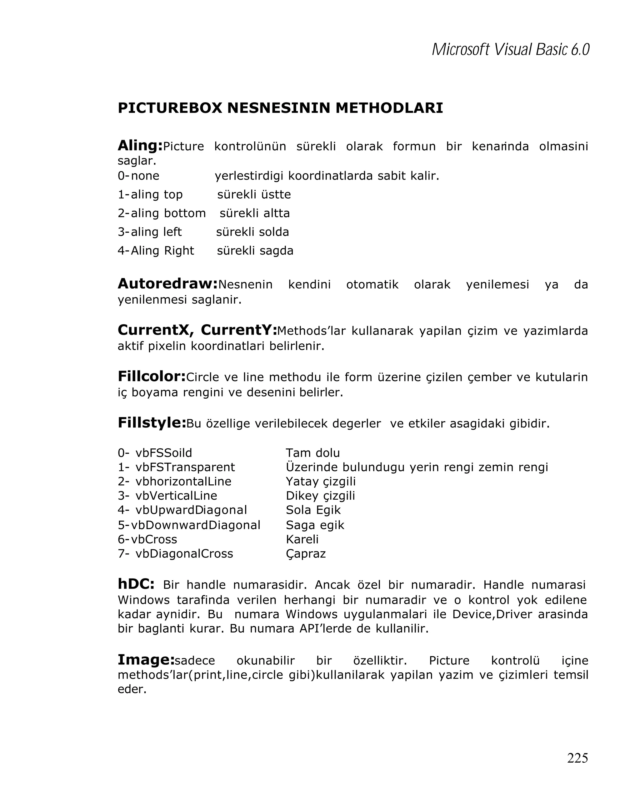 Microsoft Visual Basic 6.0
PICTUREBOX NESNESININ METHODLARI
Aling:Picture kontrolünün sürekli olarak formun bir kenarinda olmasini
saglar.
0-none

yerlestirdigi koordinatlarda sabit kalir.

1-aling top

sürekli üstte

2-aling bottom

sürekli altta

3-aling left

sürekli solda

4-Aling Right

sürekli sagda

Autoredraw:Nesnenin

kendini

otomatik

olarak

yenilemesi

ya

da

yenilenmesi saglanir.

CurrentX, CurrentY:Methods’lar kullanarak yapilan çizim ve yazimlarda
aktif pixelin koordinatlari belirlenir.

Fillcolor:Circle ve line methodu ile form üzerine çizilen çember ve kutularin
iç boyama rengini ve desenini belirler.

Fillstyle:Bu özellige verilebilecek degerler ve etkiler asagidaki gibidir.
0- vbFSSoild
1- vbFSTransparent
2- vbhorizontalLine
3- vbVerticalLine
4- vbUpwardDiagonal
5-vbDownwardDiagonal
6-vbCross
7- vbDiagonalCross

Tam dolu
Üzerinde bulundugu yerin rengi zemin rengi
Yatay çizgili
Dikey çizgili
Sola Egik
Saga egik
Kareli
Çapraz

hDC: Bir handle numarasidir. Ancak özel bir numaradir. Handle numarasi
Windows tarafinda verilen herhangi bir numaradir ve o kontrol yok edilene
kadar aynidir. Bu numara Windows uygulanmalari ile Device,Driver arasinda
bir baglanti kurar. Bu numara API’lerde de kullanilir.

Image:sadece

okunabilir
bir
özelliktir.
Picture
kontrolü
içine
methods’lar(print,line,circle gibi)kullanilarak yapilan yazim ve çizimleri temsil
eder.

225

 