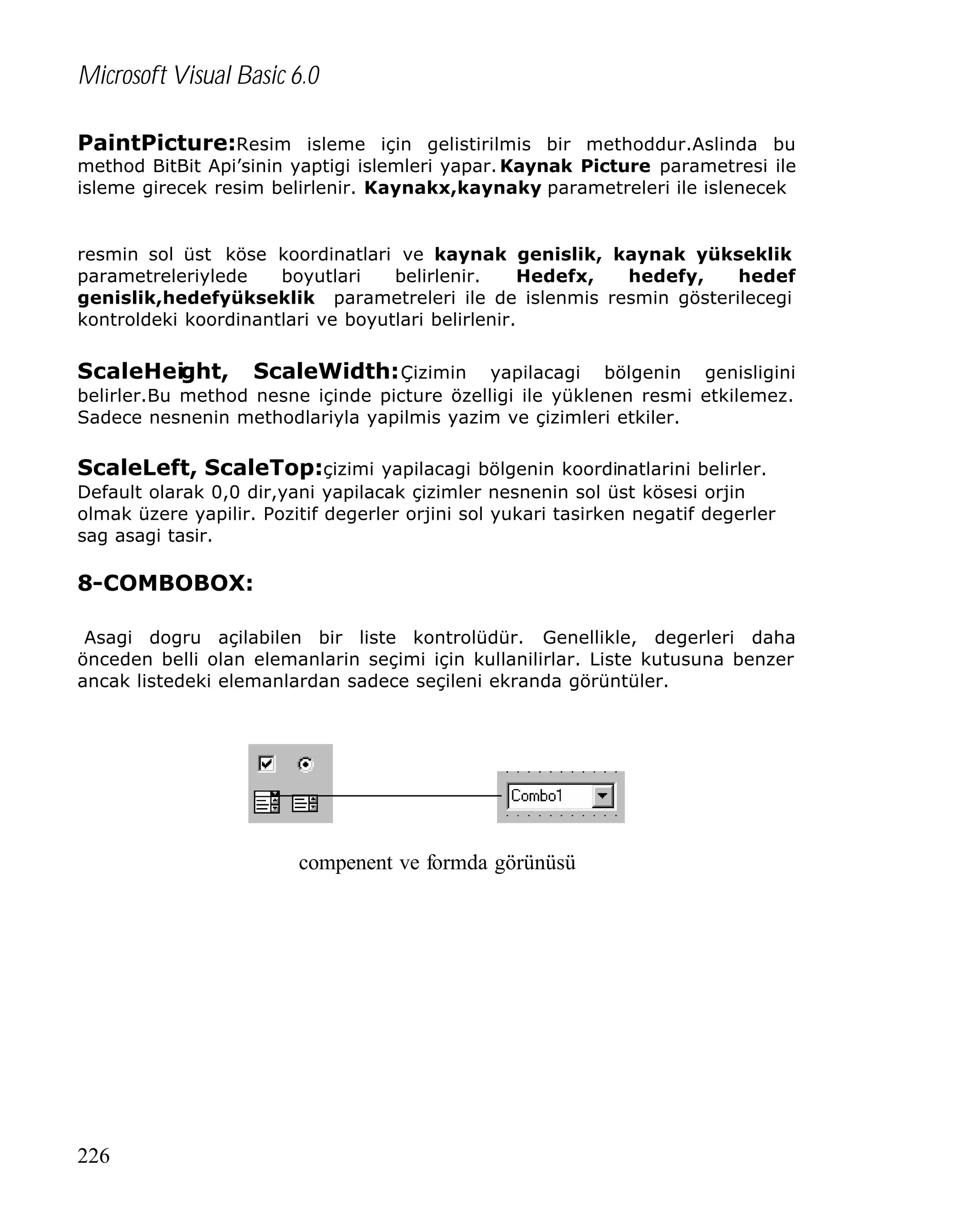 Microsoft Visual Basic 6.0
PaintPicture:Resim isleme için gelistirilmis bir methoddur.Aslinda bu

method BitBit Api’sinin yaptigi islemleri yapar. Kaynak Picture parametresi ile
isleme girecek resim belirlenir. Kaynakx,kaynaky parametreleri ile islenecek

resmin sol üst köse koordinatlari ve kaynak genislik, kaynak yükseklik
parametreleriylede
boyutlari
belirlenir.
Hedefx,
hedefy,
hedef
genislik,hedefyükseklik parametreleri ile de islenmis resmin gösterilecegi
kontroldeki koordinantlari ve boyutlari belirlenir.

ScaleHeight,

ScaleWidth: Çizimin yapilacagi bölgenin genisligini
belirler.Bu method nesne içinde picture özelligi ile yüklenen resmi etkilemez.
Sadece nesnenin methodlariyla yapilmis yazim ve çizimleri etkiler.
ScaleLeft, ScaleTop:çizimi yapilacagi bölgenin koordinatlarini belirler.
Default olarak 0,0 dir,yani yapilacak çizimler nesnenin sol üst kösesi orjin
olmak üzere yapilir. Pozitif degerler orjini sol yukari tasirken negatif degerler
sag asagi tasir.

8-COMBOBOX:
Asagi dogru açilabilen bir liste kontrolüdür. Genellikle, degerleri daha
önceden belli olan elemanlarin seçimi için kullanilirlar. Liste kutusuna benzer
ancak listedeki elemanlardan sadece seçileni ekranda görüntüler.

compenent ve formda görünüsü

226

 