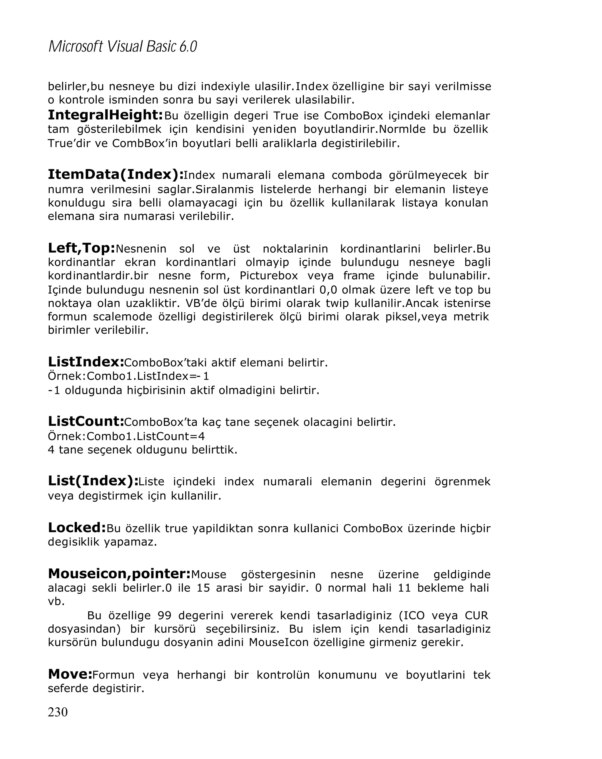 Microsoft Visual Basic 6.0
belirler,bu nesneye bu dizi indexiyle ulasilir.Index özelligine bir sayi verilmisse
o kontrole isminden sonra bu sayi verilerek ulasilabilir.
IntegralHeight: Bu özelligin degeri True ise ComboBox içindeki elemanlar
tam gösterilebilmek için kendisini yeniden boyutlandirir.Normlde bu özellik
True’dir ve CombBox’in boyutlari belli araliklarla degistirilebilir.

ItemData(Index):Index numarali elemana comboda görülmeyecek bir
numra verilmesini saglar.Siralanmis listelerde herhangi bir elemanin listeye
konuldugu sira belli olamayacagi için bu özellik kullanilarak listaya konulan
elemana sira numarasi verilebilir.

Left,Top:Nesnenin sol ve üst noktalarinin kordinantlarini belirler.Bu

kordinantlar ekran kordinantlari olmayip içinde bulundugu nesneye bagli
kordinantlardir.bir nesne form, Picturebox veya frame içinde bulunabilir.
Içinde bulundugu nesnenin sol üst kordinantlari 0,0 olmak üzere left ve top bu
noktaya olan uzakliktir. VB’de ölçü birimi olarak twip kullanilir.Ancak istenirse
formun scalemode özelligi degistirilerek ölçü birimi olarak piksel,veya metrik
birimler verilebilir.

ListIndex:ComboBox’taki aktif elemani belirtir.
Örnek:Combo1.ListIndex=- 1
-1 oldugunda hiçbirisinin aktif olmadigini belirtir.

ListCount:ComboBox’ta kaç tane seçenek olacagini belirtir.
Örnek:Combo1.ListCount=4
4 tane seçenek oldugunu belirttik.

List(Index):Liste içindeki index numarali elemanin degerini ögrenmek
veya degistirmek için kullanilir.

Locked:Bu özellik true yapildiktan sonra kullanici ComboBox üzerinde hiçbir
degisiklik yapamaz.

Mouseicon,pointer:Mouse

göstergesinin nesne üzerine geldiginde
alacagi sekli belirler.0 ile 15 arasi bir sayidir. 0 normal hali 11 bekleme hali
vb.
Bu özellige 99 degerini vererek kendi tasarladiginiz (ICO veya CUR
dosyasindan) bir kursörü seçebilirsiniz. Bu islem için kendi tasarladiginiz
kursörün bulundugu dosyanin adini MouseIcon özelligine girmeniz gerekir.

Move:Formun veya herhangi bir kontrolün konumunu ve boyutlarini tek
seferde degistirir.

230

 