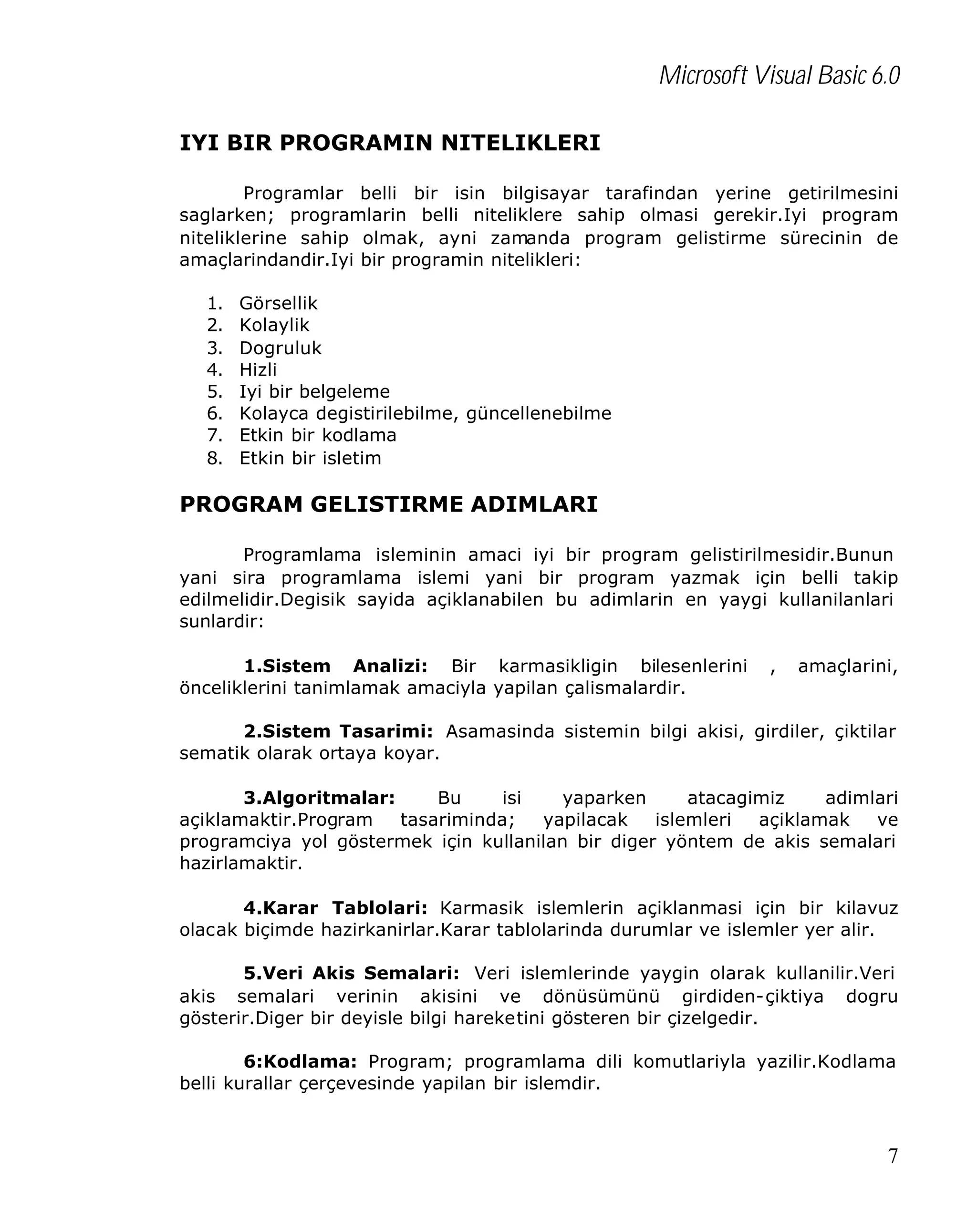 Microsoft Visual Basic 6.0
IYI BIR PROGRAMIN NITELIKLERI
Programlar belli bir isin bilgisayar tarafindan yerine getirilmesini
saglarken; programlarin belli niteliklere sahip olmasi gerekir.Iyi program
niteliklerine sahip olmak, ayni zamanda program gelistirme sürecinin de
amaçlarindandir.Iyi bir programin nitelikleri:
1.
2.
3.
4.
5.
6.
7.
8.

Görsellik
Kolaylik
Dogruluk
Hizli
Iyi bir belgeleme
Kolayca degistirilebilme, güncellenebilme
Etkin bir kodlama
Etkin bir isletim

PROGRAM GELISTIRME ADIMLARI
Programlama isleminin amaci iyi bir program gelistirilmesidir.Bunun
yani sira programlama islemi yani bir program yazmak için belli takip
edilmelidir.Degisik sayida açiklanabilen bu adimlarin en yaygi kullanilanlari
sunlardir:
1.Sistem Analizi: Bir karmasikligin bilesenlerini
önceliklerini tanimlamak amaciyla yapilan çalismalardir.

,

amaçlarini,

2.Sistem Tasarimi: Asamasinda sistemin bilgi akisi, girdiler, çiktilar
sematik olarak ortaya koyar.
3.Algoritmalar:
Bu
isi
yaparken
atacagimiz
adimlari
açiklamaktir.Program
tasariminda;
yapilacak
islemleri
açiklamak
ve
programciya yol göstermek için kullanilan bir diger yöntem de akis semalari
hazirlamaktir.
4.Karar Tablolari: Karmasik islemlerin açiklanmasi için bir kilavuz
olacak biçimde hazirkanirlar.Karar tablolarinda durumlar ve islemler yer alir.
5.Veri Akis Semalari: Veri islemlerinde yaygin olarak kullanilir.Veri
akis semalari verinin akisini ve dönüsümünü girdiden-çiktiya dogru
gösterir.Diger bir deyisle bilgi hareketini gösteren bir çizelgedir.
6:Kodlama: Program; programlama dili komutlariyla yazilir.Kodlama
belli kurallar çerçevesinde yapilan bir islemdir.

7

 