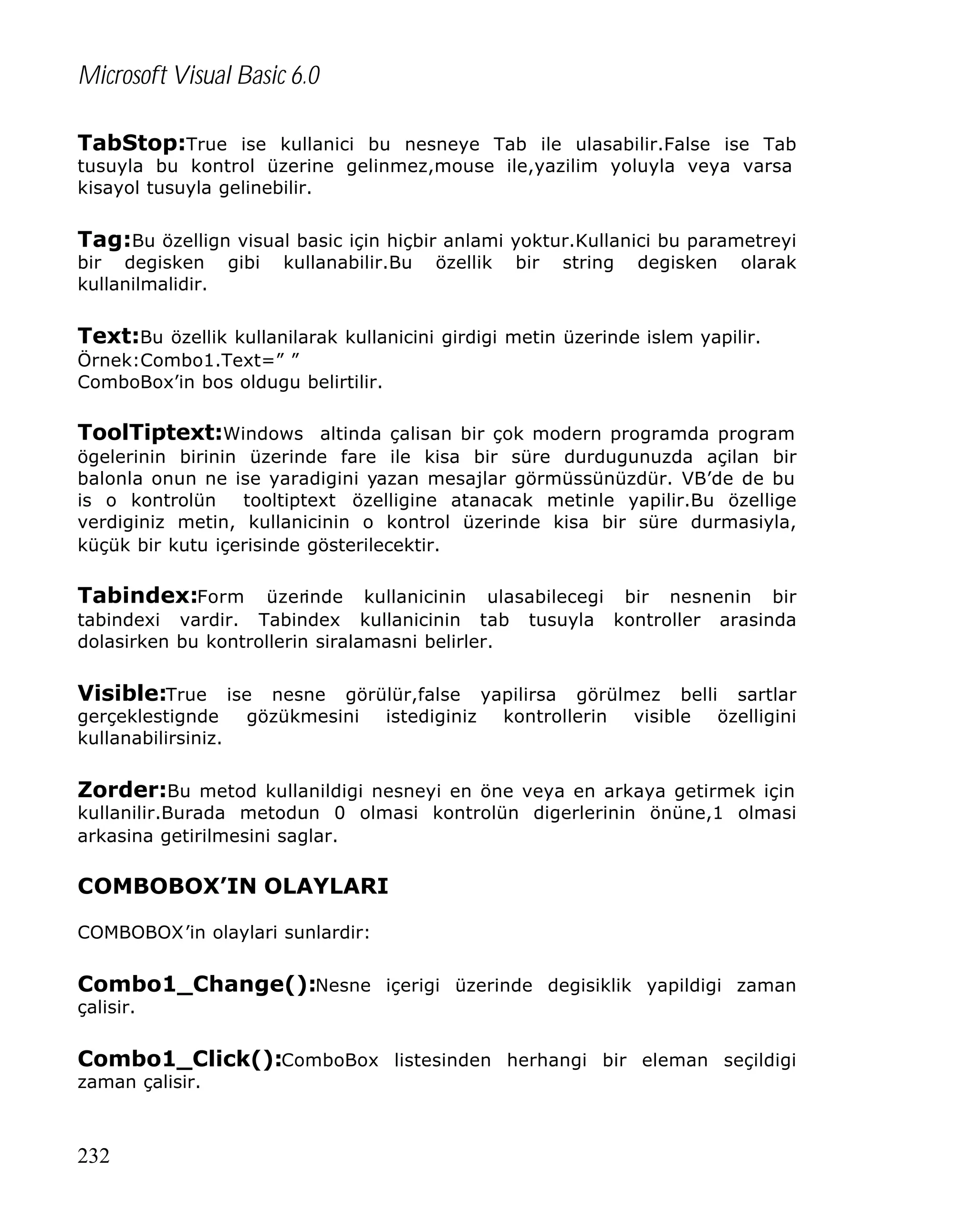 Microsoft Visual Basic 6.0
TabStop:True ise kullanici bu nesneye Tab ile ulasabilir.False ise Tab
tusuyla bu kontrol üzerine gelinmez,mouse ile,yazilim yoluyla veya varsa
kisayol tusuyla gelinebilir.

Tag:Bu özellign visual basic için hiçbir anlami yoktur.Kullanici bu parametreyi
bir degisken
kullanilmalidir.

gibi

kullanabilir.Bu

özellik

bir

string

degisken

olarak

Text:Bu özellik kullanilarak kullanicini girdigi metin üzerinde islem yapilir.
Örnek:Combo1.Text=” ”
ComboBox’in bos oldugu belirtilir.

ToolTiptext:Windows altinda çalisan bir çok modern programda program
ögelerinin birinin üzerinde fare ile kisa bir süre durdugunuzda açilan bir
balonla onun ne ise yaradigini yazan mesajlar görmüssünüzdür. VB’de de bu
is o kontrolün
tooltiptext özelligine atanacak metinle yapilir.Bu özellige
verdiginiz metin, kullanicinin o kontrol üzerinde kisa bir süre durmasiyla,
küçük bir kutu içerisinde gösterilecektir.

Tabindex:Form

üzerinde kullanicinin ulasabilecegi bir nesnenin bir
tabindexi vardir. Tabindex kullanicinin tab tusuyla kontroller arasinda
dolasirken bu kontrollerin siralamasni belirler.

Visible:True ise nesne görülür,false yapilirsa görülmez belli sartlar
gerçeklestignde
kullanabilirsiniz.

gözükmesini

istediginiz

kontrollerin

visible

özelligini

Zorder:Bu metod kullanildigi nesneyi en öne veya en arkaya getirmek için

kullanilir.Burada metodun 0 olmasi kontrolün digerlerinin önüne,1 olmasi
arkasina getirilmesini saglar.

COMBOBOX’IN OLAYLARI
COMBOBOX’in olaylari sunlardir:

Combo1_Change():Nesne içerigi üzerinde degisiklik yapildigi zaman
çalisir.

Combo1_Click():ComboBox listesinden herhangi bir eleman seçildigi
zaman çalisir.

232

 