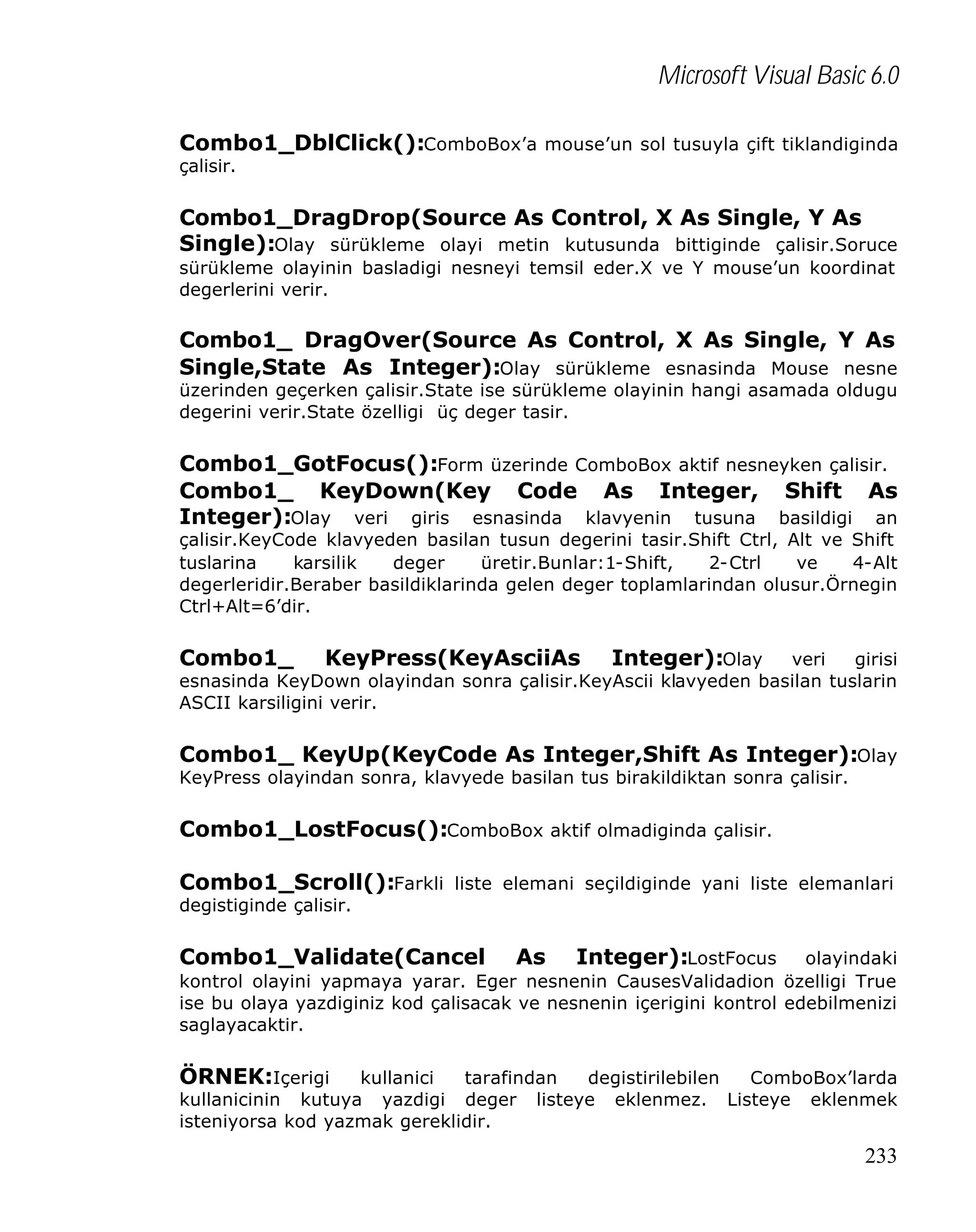 Microsoft Visual Basic 6.0
Combo1_DblClick():ComboBox’a mouse’un sol tusuyla çift tiklandiginda
çalisir.

Combo1_DragDrop(Source As Control, X As Single, Y As
Single):Olay sürükleme olayi metin kutusunda bittiginde çalisir.Soruce
sürükleme olayinin basladigi nesneyi temsil eder.X ve Y mouse’un koordinat
degerlerini verir.

Combo1_ DragOver(Source As Control, X As Single, Y As
Single,State As Integer):Olay sürükleme esnasinda Mouse nesne

üzerinden geçerken çalisir.State ise sürükleme olayinin hangi asamada oldugu
degerini verir.State özelligi üç deger tasir.

Combo1_GotFocus():Form üzerinde ComboBox aktif nesneyken çalisir.
Combo1_ KeyDown(Key Code As Integer, Shift As
Integer):Olay veri giris esnasinda klavyenin tusuna basildigi an
çalisir.KeyCode klavyeden basilan tusun degerini tasir.Shift Ctrl, Alt ve Shift
tuslarina
karsilik
deger
üretir.Bunlar:1-Shift,
2-Ctrl
ve
4-Alt
degerleridir.Beraber basildiklarinda gelen deger toplamlarindan olusur.Örnegin
Ctrl+Alt=6’dir.

Combo1_

KeyPress(KeyAsciiAs Integer):Olay veri girisi
esnasinda KeyDown olayindan sonra çalisir.KeyAscii klavyeden basilan tuslarin
ASCII karsiligini verir.
Combo1_ KeyUp(KeyCode As Integer,Shift As Integer):Olay
KeyPress olayindan sonra, klavyede basilan tus birakildiktan sonra çalisir.

Combo1_LostFocus():ComboBox aktif olmadiginda çalisir.
Combo1_Scroll():Farkli liste elemani seçildiginde yani liste elemanlari
degistiginde çalisir.

Combo1_Validate(Cancel

As Integer):LostFocus olayindaki
kontrol olayini yapmaya yarar. Eger nesnenin CausesValidadion özelligi True
ise bu olaya yazdiginiz kod çalisacak ve nesnenin içerigini kontrol edebilmenizi
saglayacaktir.
ÖRNEK:Içerigi

kullanici
tarafindan
degistirilebilen
ComboBox’larda
kullanicinin kutuya yazdigi deger listeye eklenmez. Listeye eklenmek
isteniyorsa kod yazmak gereklidir.

233

 