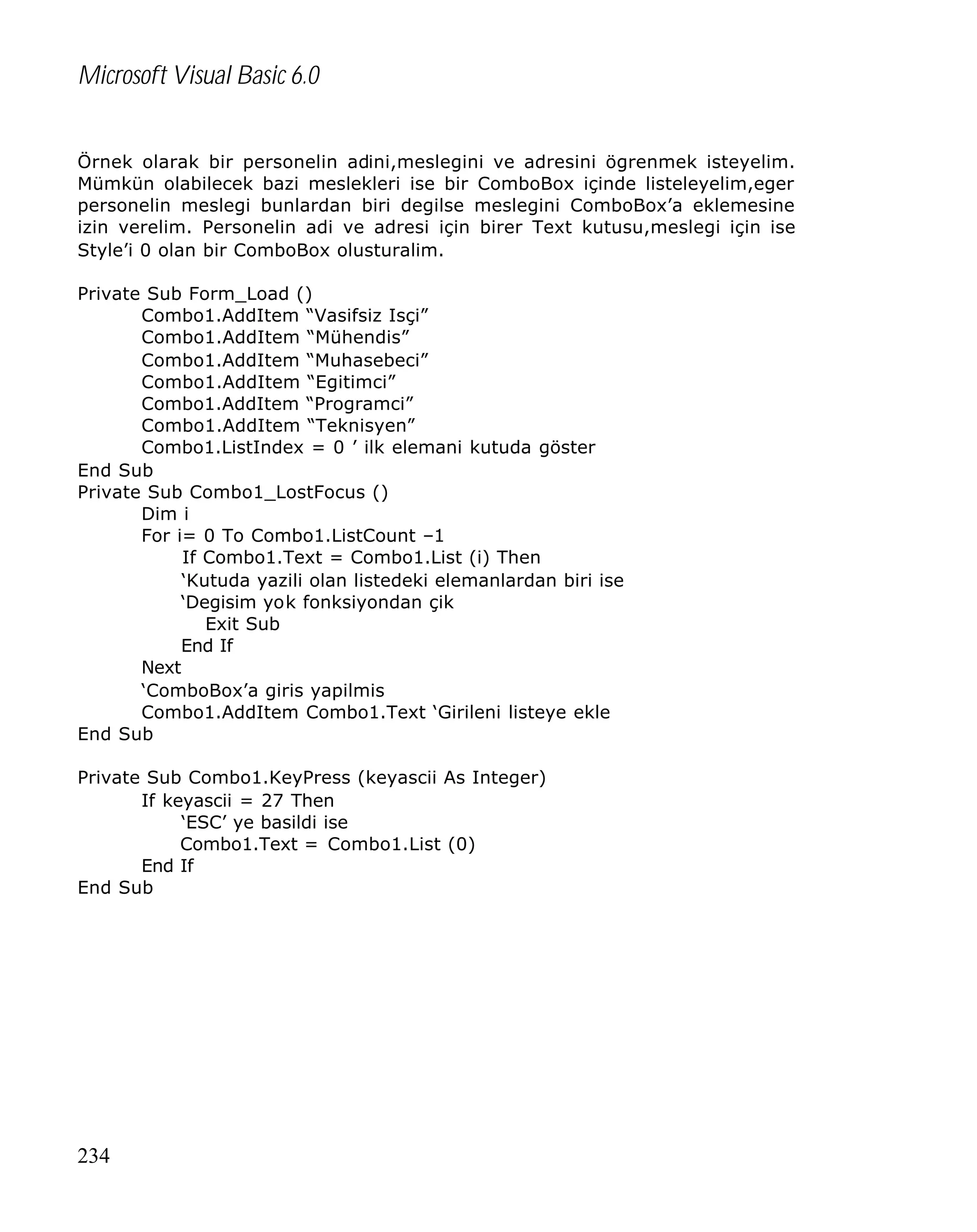 Microsoft Visual Basic 6.0
Örnek olarak bir personelin adini,meslegini ve adresini ögrenmek isteyelim.
Mümkün olabilecek bazi meslekleri ise bir ComboBox içinde listeleyelim,eger
personelin meslegi bunlardan biri degilse meslegini ComboBox’a eklemesine
izin verelim. Personelin adi ve adresi için birer Text kutusu,meslegi için ise
Style’i 0 olan bir ComboBox olusturalim.
Private Sub Form_Load ()
Combo1.AddItem “Vasifsiz Isçi”
Combo1.AddItem “Mühendis”
Combo1.AddItem “Muhasebeci”
Combo1.AddItem “Egitimci”
Combo1.AddItem “Programci”
Combo1.AddItem “Teknisyen”
Combo1.ListIndex = 0 ’ ilk elemani kutuda göster
End Sub
Private Sub Combo1_LostFocus ()
Dim i
For i= 0 To Combo1.ListCount –1
If Combo1.Text = Combo1.List (i) Then
‘Kutuda yazili olan listedeki elemanlardan biri ise
‘Degisim yok fonksiyondan çik
Exit Sub
End If
Next
‘ComboBox’a giris yapilmis
Combo1.AddItem Combo1.Text ‘Girileni listeye ekle
End Sub
Private Sub Combo1.KeyPress (keyascii As Integer)
If keyascii = 27 Then
‘ESC’ ye basildi ise
Combo1.Text = Combo1.List (0)
End If
End Sub

234

 