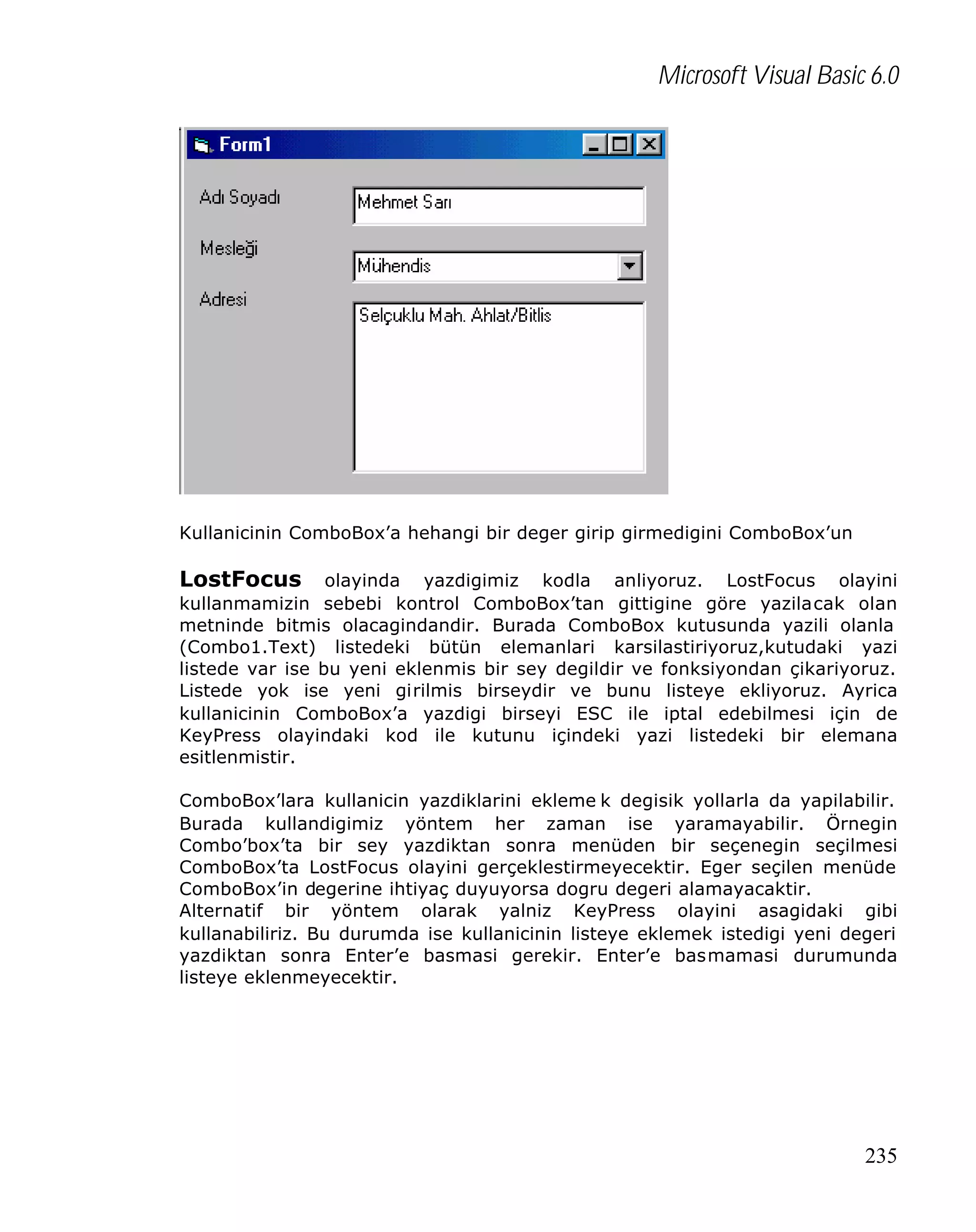 Microsoft Visual Basic 6.0

Kullanicinin ComboBox’a hehangi bir deger girip girmedigini ComboBox’un

LostFocus

olayinda yazdigimiz kodla anliyoruz. LostFocus olayini
kullanmamizin sebebi kontrol ComboBox’tan gittigine göre yazilacak olan
metninde bitmis olacagindandir. Burada ComboBox kutusunda yazili olanla
(Combo1.Text) listedeki bütün elemanlari karsilastiriyoruz,kutudaki yazi
listede var ise bu yeni eklenmis bir sey degildir ve fonksiyondan çikariyoruz.
Listede yok ise yeni girilmis birseydir ve bunu listeye ekliyoruz. Ayrica
kullanicinin ComboBox’a yazdigi birseyi ESC ile iptal edebilmesi için de
KeyPress olayindaki kod ile kutunu içindeki yazi listedeki bir elemana
esitlenmistir.
ComboBox’lara kullanicin yazdiklarini ekleme k degisik yollarla da yapilabilir.
Burada kullandigimiz yöntem her zaman ise yaramayabilir. Örnegin
Combo’box’ta bir sey yazdiktan sonra menüden bir seçenegin seçilmesi
ComboBox’ta LostFocus olayini gerçeklestirmeyecektir. Eger seçilen menüde
ComboBox’in degerine ihtiyaç duyuyorsa dogru degeri alamayacaktir.
Alternatif bir yöntem olarak yalniz KeyPress olayini asagidaki gibi
kullanabiliriz. Bu durumda ise kullanicinin listeye eklemek istedigi yeni degeri
yazdiktan sonra Enter’e basmasi gerekir. Enter’e basmamasi durumunda
listeye eklenmeyecektir.

235

 