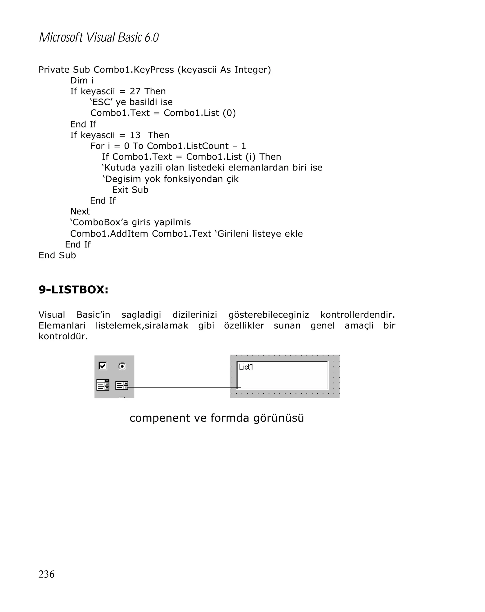 Microsoft Visual Basic 6.0
Private Sub Combo1.KeyPress (keyascii As Integer)
Dim i
If keyascii = 27 Then
‘ESC’ ye basildi ise
Combo1.Text = Combo1.List (0)
End If
If keyascii = 13 Then
For i = 0 To Combo1.ListCount – 1
If Combo1.Text = Combo1.List (i) Then
‘Kutuda yazili olan listedeki elemanlardan biri ise
‘Degisim yok fonksiyondan çik
Exit Sub
End If
Next
‘ComboBox’a giris yapilmis
Combo1.AddItem Combo1.Text ‘Girileni listeye ekle
End If
End Sub

9-LISTBOX:
Visual Basic’in sagladigi dizilerinizi gösterebileceginiz kontrollerdendir.
Elemanlari listelemek,siralamak gibi özellikler sunan genel amaçli bir
kontroldür.

compenent ve formda görünüsü

236

 