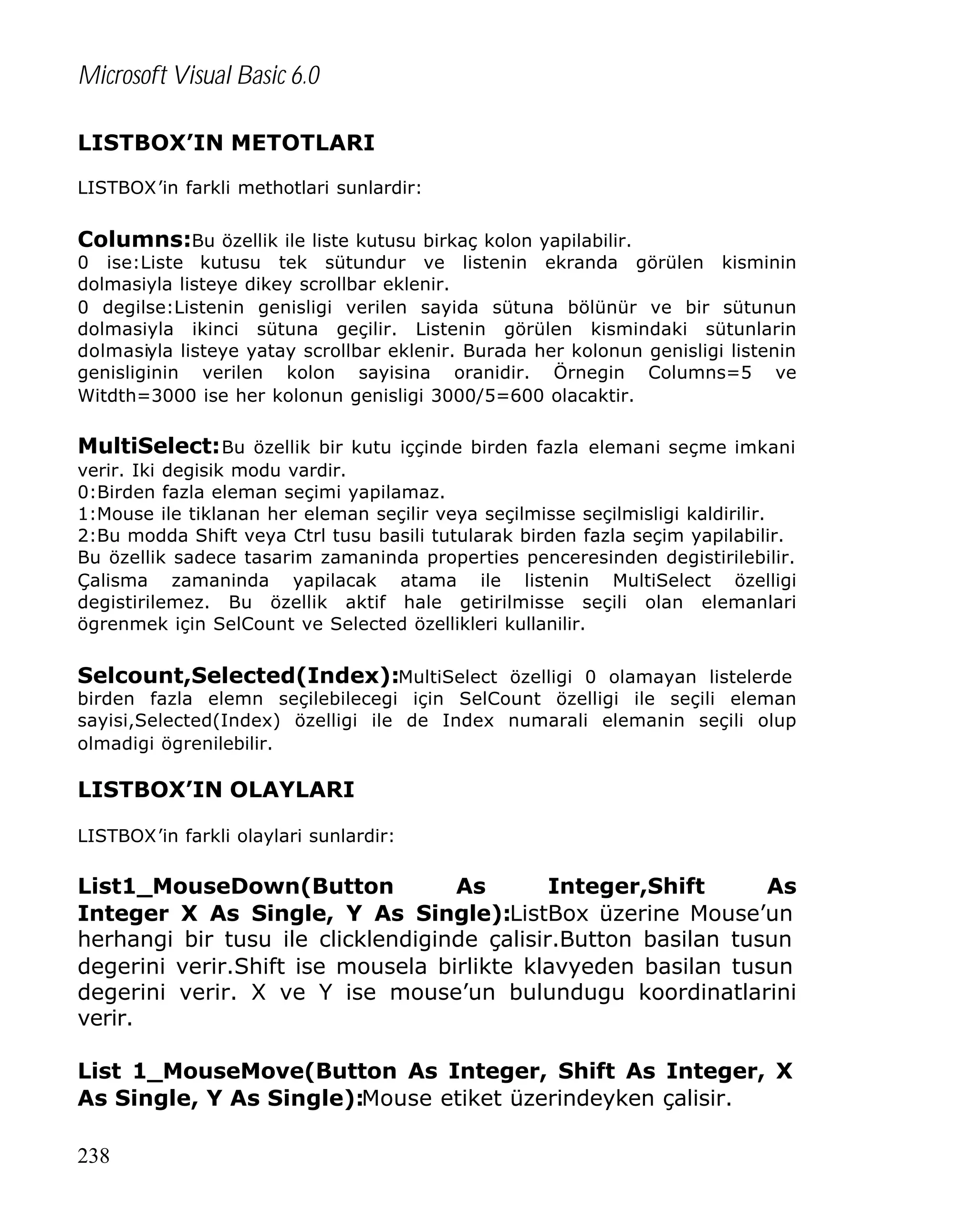 Microsoft Visual Basic 6.0
LISTBOX’IN METOTLARI
LISTBOX’in farkli methotlari sunlardir:

Columns:Bu özellik ile liste kutusu birkaç kolon yapilabilir.

0 ise:Liste kutusu tek sütundur ve listenin ekranda görülen kisminin
dolmasiyla listeye dikey scrollbar eklenir.
0 degilse:Listenin genisligi verilen sayida sütuna bölünür ve bir sütunun
dolmasiyla ikinci sütuna geçilir. Listenin görülen kismindaki sütunlarin
dolmasiyla listeye yatay scrollbar eklenir. Burada her kolonun genisligi listenin
genisliginin verilen kolon sayisina oranidir. Örnegin Columns=5 ve
Witdth=3000 ise her kolonun genisligi 3000/5=600 olacaktir.

MultiSelect: Bu özellik bir kutu iççinde birden fazla elemani seçme imkani
verir. Iki degisik modu vardir.
0:Birden fazla eleman seçimi yapilamaz.
1:Mouse ile tiklanan her eleman seçilir veya seçilmisse seçilmisligi kaldirilir.
2:Bu modda Shift veya Ctrl tusu basili tutularak birden fazla seçim yapilabilir.
Bu özellik sadece tasarim zamaninda properties penceresinden degistirilebilir.
Çalisma zamaninda yapilacak atama ile listenin MultiSelect özelligi
degistirilemez. Bu özellik aktif hale getirilmisse seçili olan elemanlari
ögrenmek için SelCount ve Selected özellikleri kullanilir.

Selcount,Selected(Index):MultiSelect özelligi 0 olamayan listelerde

birden fazla elemn seçilebilecegi için SelCount özelligi ile seçili eleman
sayisi,Selected(Index) özelligi ile de Index numarali elemanin seçili olup
olmadigi ögrenilebilir.

LISTBOX’IN OLAYLARI
LISTBOX’in farkli olaylari sunlardir:

List1_MouseDown(Button
As
Integer,Shift
As
Integer X As Single, Y As Single):ListBox üzerine Mouse’un
herhangi bir tusu ile clicklendiginde çalisir.Button basilan tusun
degerini verir.Shift ise mousela birlikte klavyeden basilan tusun
degerini verir. X ve Y ise mouse’un bulundugu koordinatlarini
verir.
List 1_MouseMove(Button As Integer, Shift As Integer, X
As Single, Y As Single):Mouse etiket üzerindeyken çalisir.
238

 