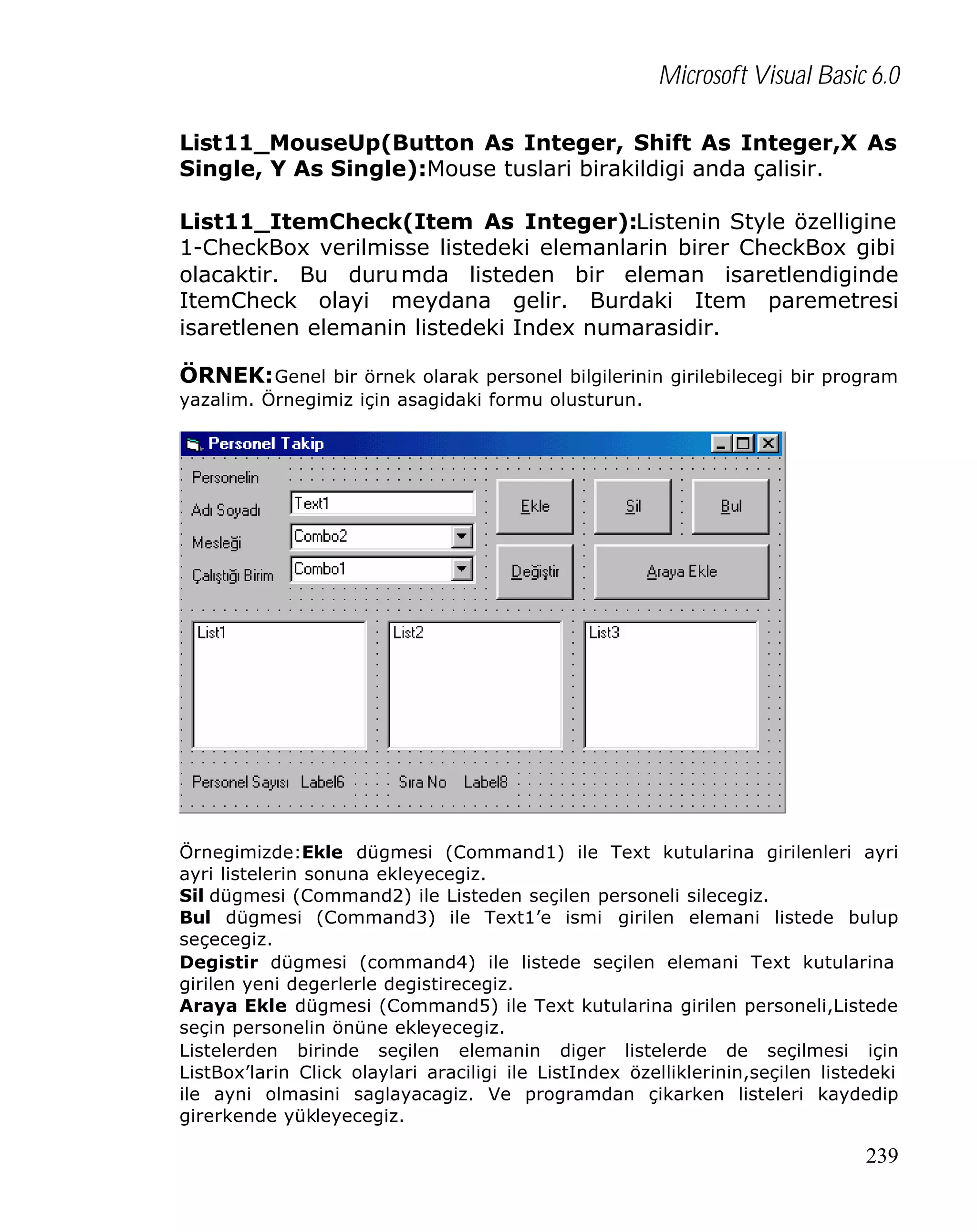 Microsoft Visual Basic 6.0
List11_MouseUp(Button As Integer, Shift As Integer,X As
Single, Y As Single):Mouse tuslari birakildigi anda çalisir.
List11_ItemCheck(Item As Integer):Listenin Style özelligine
1-CheckBox verilmisse listedeki elemanlarin birer CheckBox gibi
olacaktir. Bu duru mda listeden bir eleman isaretlendiginde
ItemCheck olayi meydana gelir. Burdaki Item paremetresi
isaretlenen elemanin listedeki Index numarasidir.
ÖRNEK: Genel bir örnek olarak personel bilgilerinin girilebilecegi bir program
yazalim. Örnegimiz için asagidaki formu olusturun.

Örnegimizde:Ekle dügmesi (Command1) ile Text kutularina girilenleri ayri
ayri listelerin sonuna ekleyecegiz.
Sil dügmesi (Command2) ile Listeden seçilen personeli silecegiz.
Bul dügmesi (Command3) ile Text1’e ismi girilen elemani listede bulup
seçecegiz.
Degistir dügmesi (command4) ile listede seçilen elemani Text kutularina
girilen yeni degerlerle degistirecegiz.
Araya Ekle dügmesi (Command5) ile Text kutularina girilen personeli,Listede
seçin personelin önüne ekleyecegiz.
Listelerden birinde seçilen elemanin diger listelerde de seçilmesi için
ListBox’larin Click olaylari araciligi ile ListIndex özelliklerinin,seçilen listedeki
ile ayni olmasini saglayacagiz. Ve programdan çikarken listeleri kaydedip
girerkende yükleyecegiz.

239

 