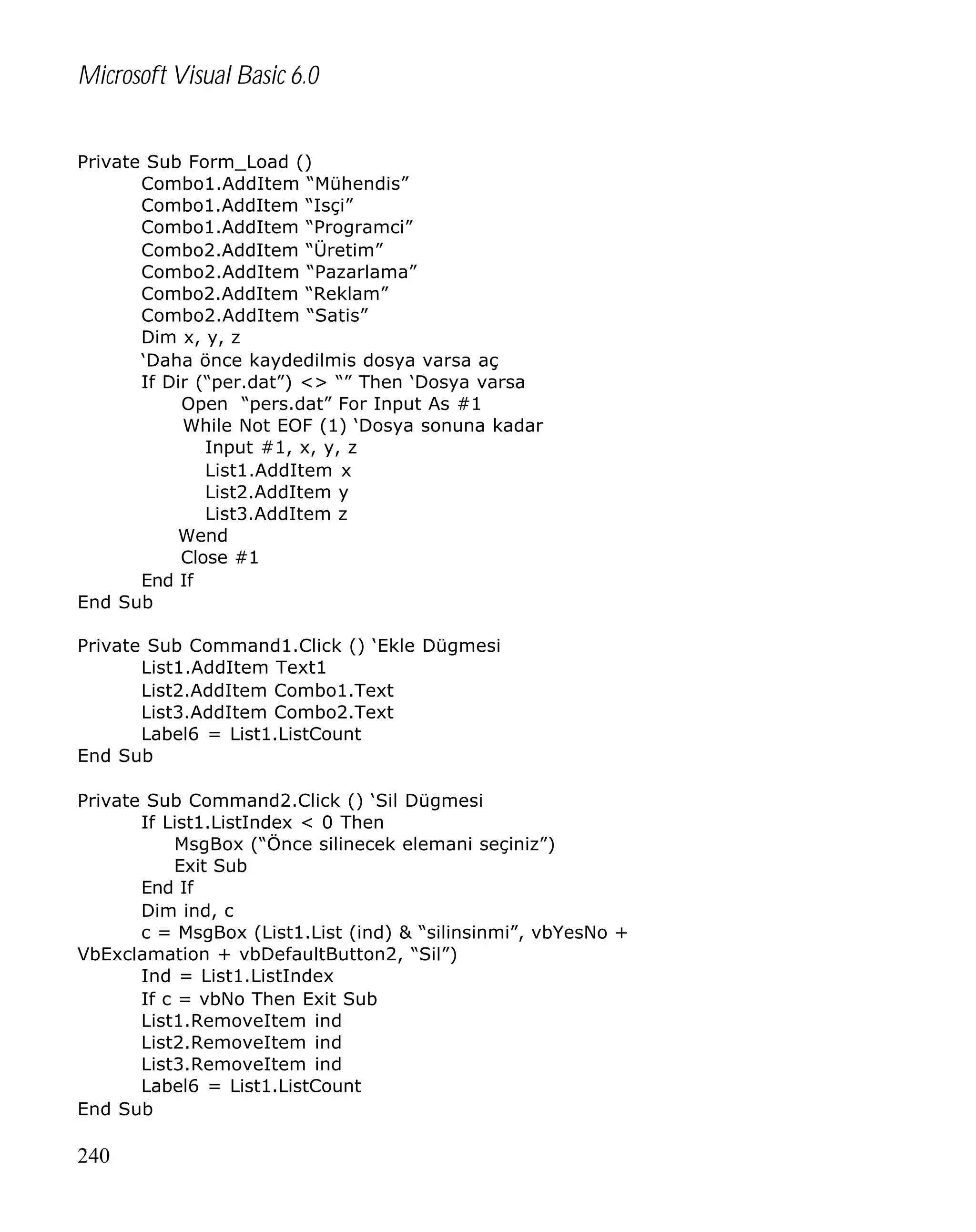 Microsoft Visual Basic 6.0
Private Sub Form_Load ()
Combo1.AddItem “Mühendis”
Combo1.AddItem “Isçi”
Combo1.AddItem “Programci”
Combo2.AddItem “Üretim”
Combo2.AddItem “Pazarlama”
Combo2.AddItem “Reklam”
Combo2.AddItem “Satis”
Dim x, y, z
‘Daha önce kaydedilmis dosya varsa aç
If Dir (“per.dat”) <> “” Then ‘Dosya varsa
Open “pers.dat” For Input As #1
While Not EOF (1) ‘Dosya sonuna kadar
Input #1, x, y, z
List1.AddItem x
List2.AddItem y
List3.AddItem z
Wend
Close #1
End If
End Sub
Private Sub Command1.Click () ‘Ekle Dügmesi
List1.AddItem Text1
List2.AddItem Combo1.Text
List3.AddItem Combo2.Text
Label6 = List1.ListCount
End Sub
Private Sub Command2.Click () ‘Sil Dügmesi
If List1.ListIndex < 0 Then
MsgBox (“Önce silinecek elemani seçiniz”)
Exit Sub
End If
Dim ind, c
c = MsgBox (List1.List (ind) & “silinsinmi”, vbYesNo +
VbExclamation + vbDefaultButton2, “Sil”)
Ind = List1.ListIndex
If c = vbNo Then Exit Sub
List1.RemoveItem ind
List2.RemoveItem ind
List3.RemoveItem ind
Label6 = List1.ListCount
End Sub

240

 