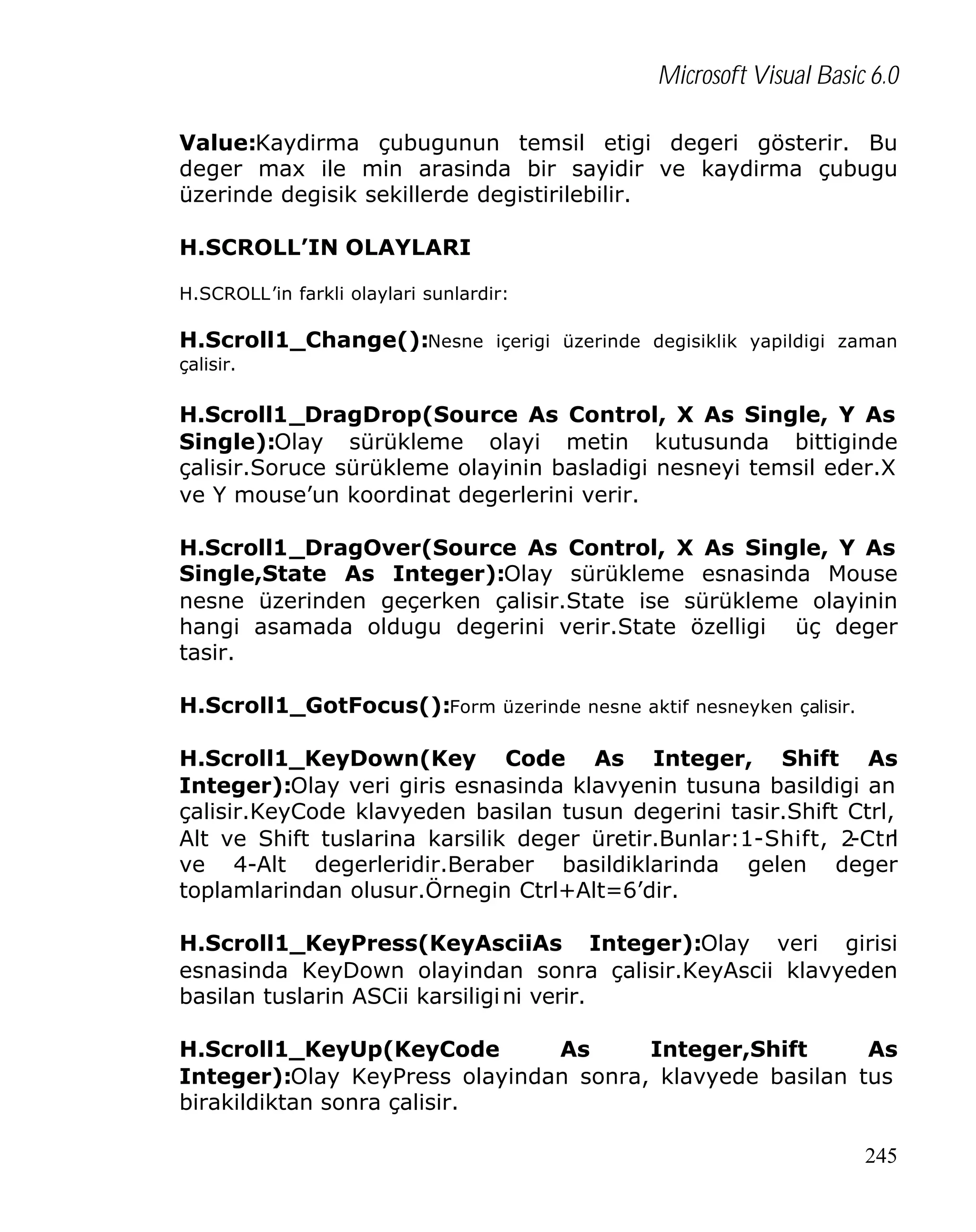 Microsoft Visual Basic 6.0
Value:Kaydirma çubugunun temsil etigi degeri gösterir. Bu
deger max ile min arasinda bir sayidir ve kaydirma çubugu
üzerinde degisik sekillerde degistirilebilir.
H.SCROLL’IN OLAYLARI
H.SCROLL’in farkli olaylari sunlardir:

H.Scroll1_Change():Nesne içerigi üzerinde degisiklik yapildigi zaman
çalisir.

H.Scroll1_DragDrop(Source As Control, X As Single, Y As
Single):Olay sürükleme olayi metin kutusunda bittiginde
çalisir.Soruce sürükleme olayinin basladigi nesneyi temsil eder.X
ve Y mouse’un koordinat degerlerini verir.
H.Scroll1_DragOver(Source As Control, X As Single, Y As
Single,State As Integer):Olay sürükleme esnasinda Mouse
nesne üzerinden geçerken çalisir.State ise sürükleme olayinin
hangi asamada oldugu degerini verir.State özelligi üç deger
tasir.
H.Scroll1_GotFocus():Form üzerinde nesne aktif nesneyken çalisir.
H.Scroll1_KeyDown(Key Code As Integer, Shift As
Integer):Olay veri giris esnasinda klavyenin tusuna basildigi an
çalisir.KeyCode klavyeden basilan tusun degerini tasir.Shift Ctrl,
Alt ve Shift tuslarina karsilik deger üretir.Bunlar:1-Shift, 2
-Ctrl
ve 4-Alt degerleridir.Beraber basildiklarinda gelen deger
toplamlarindan olusur.Örnegin Ctrl+Alt=6’dir.
H.Scroll1_KeyPress(KeyAsciiAs Integer):Olay veri girisi
esnasinda KeyDown olayindan sonra çalisir.KeyAscii klavyeden
basilan tuslarin ASCii karsiligi ni verir.
H.Scroll1_KeyUp(KeyCode
As
Integer,Shift
As
Integer):Olay KeyPress olayindan sonra, klavyede basilan tus
birakildiktan sonra çalisir.
245

 