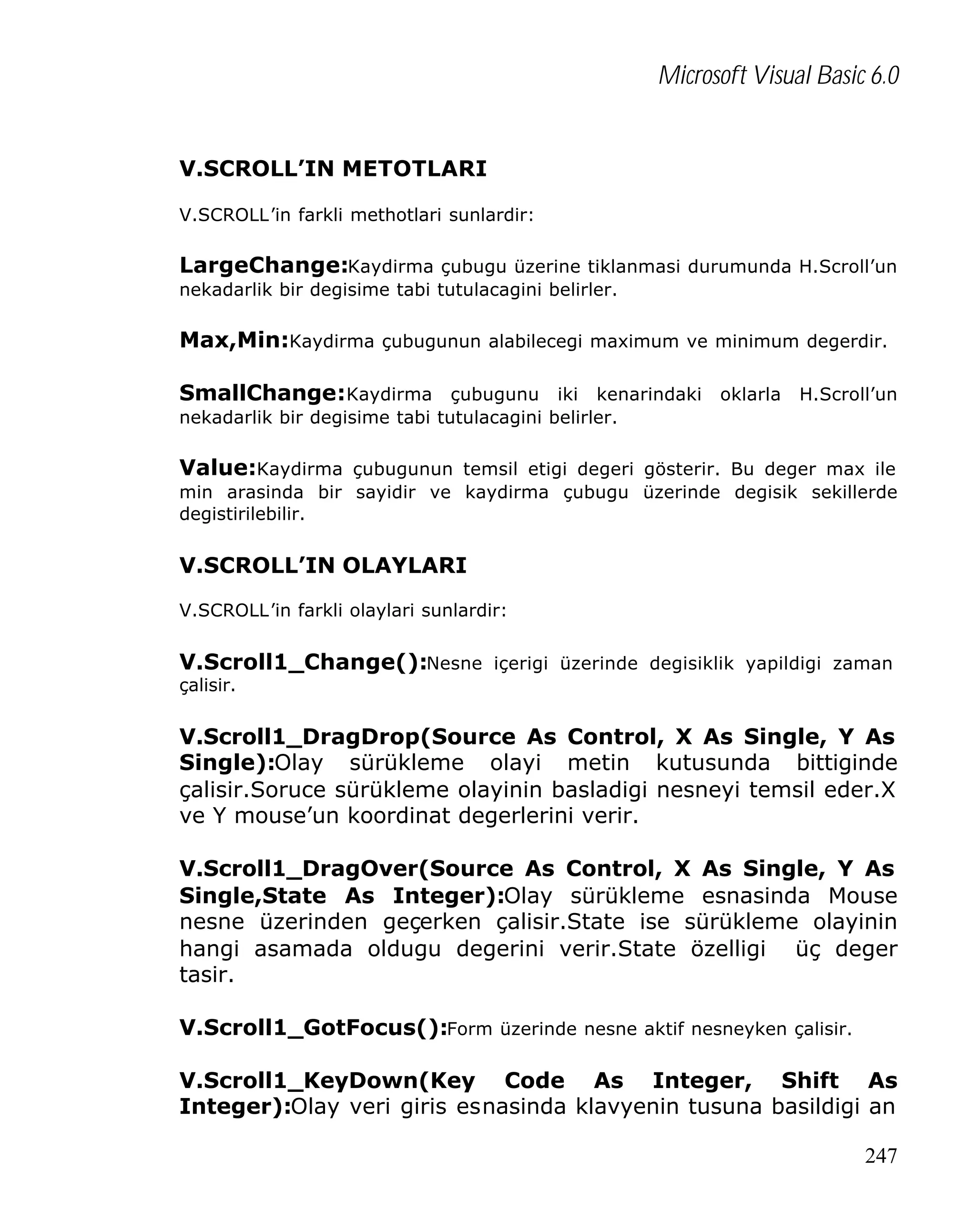 Microsoft Visual Basic 6.0
V.SCROLL’IN METOTLARI
V.SCROLL’in farkli methotlari sunlardir:

LargeChange:Kaydirma çubugu üzerine tiklanmasi durumunda H.Scroll’un
nekadarlik bir degisime tabi tutulacagini belirler.

Max,Min:Kaydirma çubugunun alabilecegi maximum ve minimum degerdir.
SmallChange:Kaydirma çubugunu iki kenarindaki oklarla H.Scroll’un
nekadarlik bir degisime tabi tutulacagini belirler.

Value:Kaydirma çubugunun temsil etigi degeri gösterir. Bu deger max ile
min arasinda bir sayidir ve kaydirma çubugu üzerinde degisik sekillerde
degistirilebilir.

V.SCROLL’IN OLAYLARI
V.SCROLL’in farkli olaylari sunlardir:

V.Scroll1_Change():Nesne içerigi üzerinde degisiklik yapildigi zaman
çalisir.

V.Scroll1_DragDrop(Source As Control, X As Single, Y As
Single):Olay sürükleme olayi metin kutusunda bittiginde
çalisir.Soruce sürükleme olayinin basladigi nesneyi temsil eder.X
ve Y mouse’un koordinat degerlerini verir.
V.Scroll1_DragOver(Source As Control, X As Single, Y As
Single,State As Integer):Olay sürükleme esnasinda Mouse
nesne üzerinden geçerken çalisir.State ise sürükleme olayinin
hangi asamada oldugu degerini verir.State özelligi üç deger
tasir.
V.Scroll1_GotFocus():Form üzerinde nesne aktif nesneyken çalisir.
V.Scroll1_KeyDown(Key Code As Integer, Shift As
Integer):Olay veri giris esnasinda klavyenin tusuna basildigi an
247

 