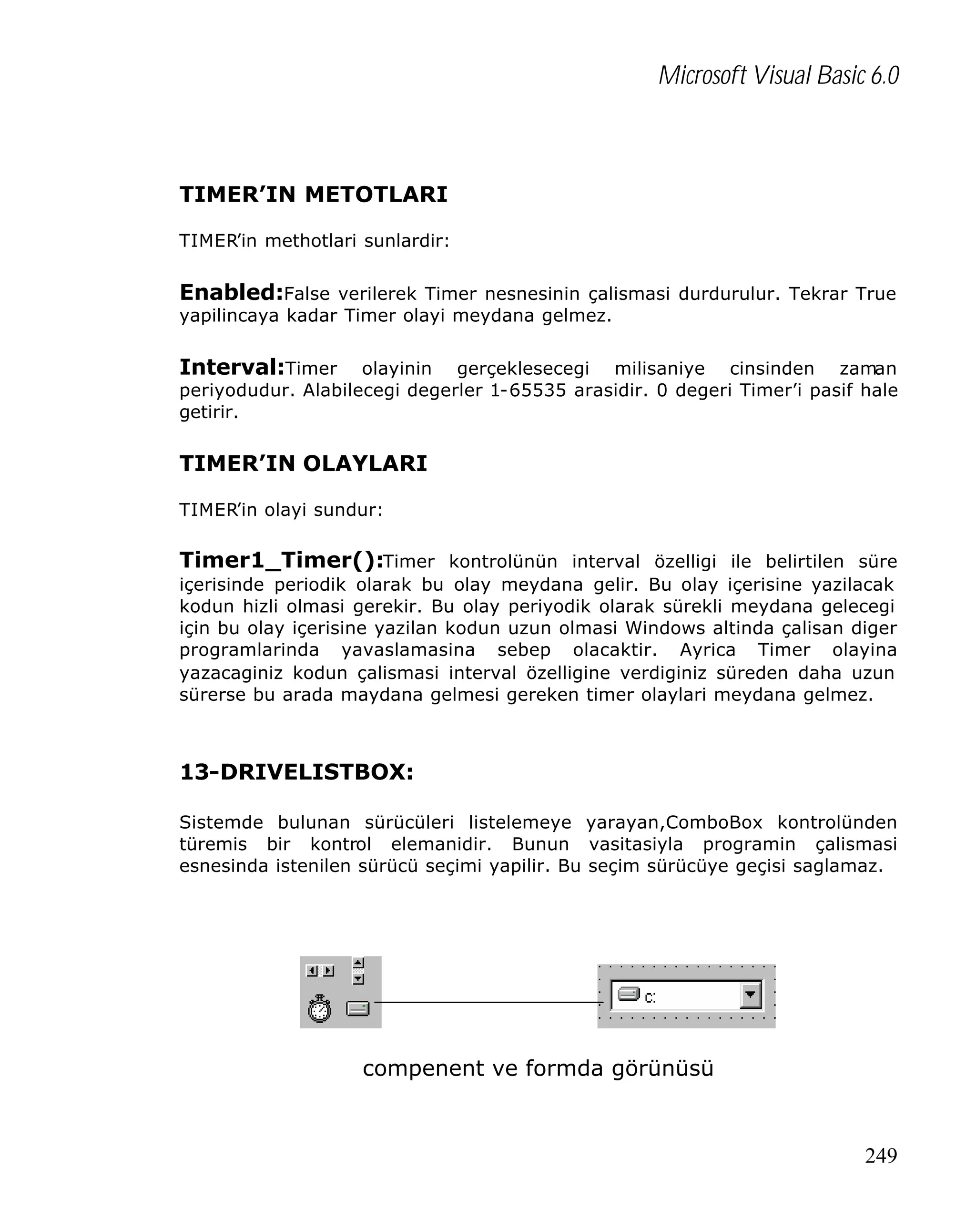 Microsoft Visual Basic 6.0

TIMER’IN METOTLARI
TIMER’in methotlari sunlardir:

Enabled:False verilerek Timer nesnesinin çalismasi durdurulur. Tekrar True
yapilincaya kadar Timer olayi meydana gelmez.

Interval:Timer

olayinin gerçeklesecegi milisaniye cinsinden zaman
periyodudur. Alabilecegi degerler 1-65535 arasidir. 0 degeri Timer’i pasif hale
getirir.

TIMER’IN OLAYLARI
TIMER’in olayi sundur:

Timer1_Timer():Timer kontrolünün interval özelligi ile belirtilen süre
içerisinde periodik olarak bu olay meydana gelir. Bu olay içerisine yazilacak
kodun hizli olmasi gerekir. Bu olay periyodik olarak sürekli meydana gelecegi
için bu olay içerisine yazilan kodun uzun olmasi Windows altinda çalisan diger
programlarinda yavaslamasina sebep olacaktir. Ayrica Timer olayina
yazacaginiz kodun çalismasi interval özelligine verdiginiz süreden daha uzun
sürerse bu arada maydana gelmesi gereken timer olaylari meydana gelmez.

13-DRIVELISTBOX:
Sistemde bulunan sürücüleri listelemeye yarayan,ComboBox kontrolünden
türemis bir kontrol elemanidir. Bunun vasitasiyla programin çalismasi
esnesinda istenilen sürücü seçimi yapilir. Bu seçim sürücüye geçisi saglamaz.

compenent ve formda görünüsü

249

 
