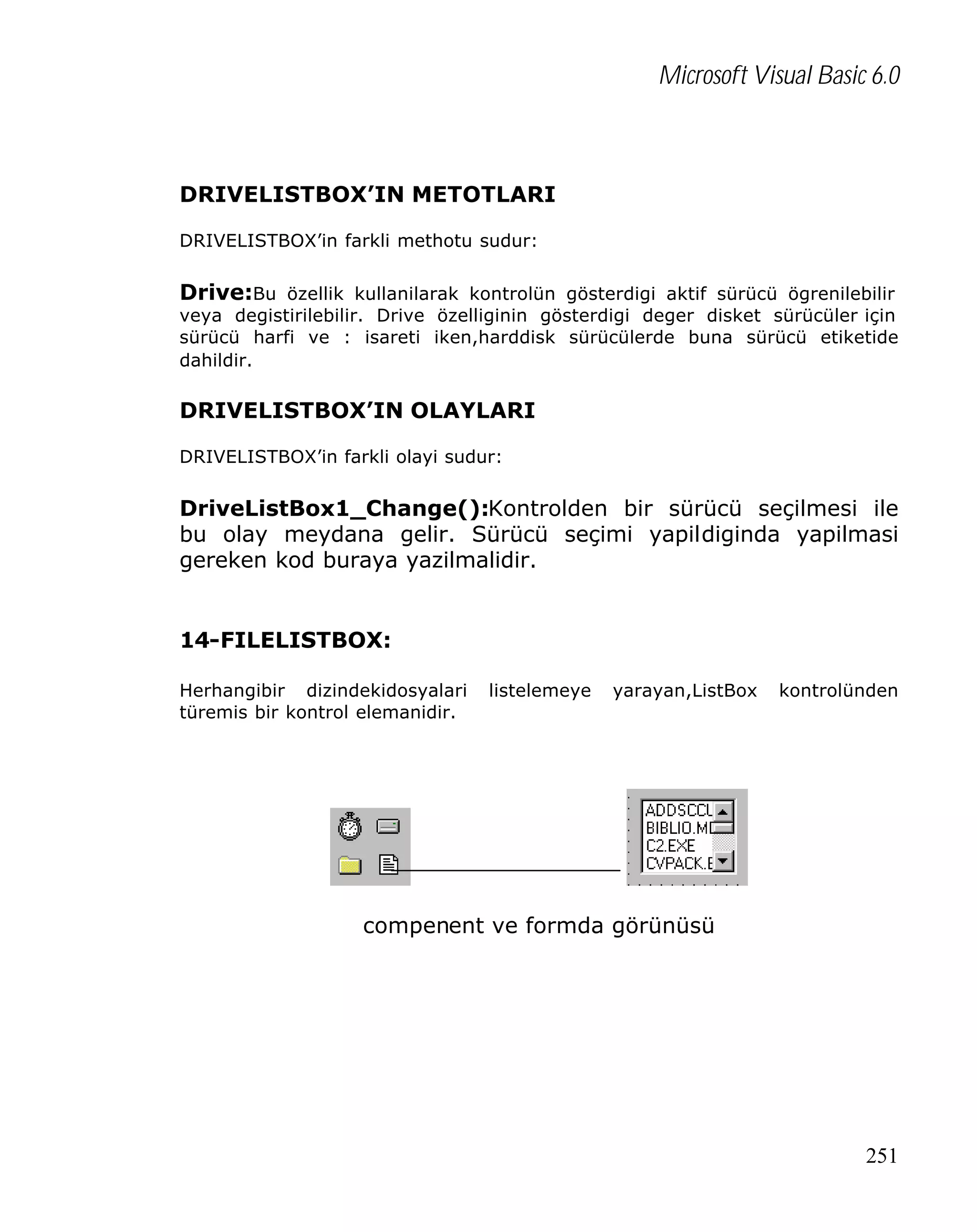Microsoft Visual Basic 6.0

DRIVELISTBOX’IN METOTLARI
DRIVELISTBOX’in farkli methotu sudur:

Drive:Bu özellik kullanilarak kontrolün gösterdigi aktif sürücü ögrenilebilir

veya degistirilebilir. Drive özelliginin gösterdigi deger disket sürücüler için
sürücü harfi ve : isareti iken,harddisk sürücülerde buna sürücü etiketide
dahildir.

DRIVELISTBOX’IN OLAYLARI
DRIVELISTBOX’in farkli olayi sudur:

DriveListBox1_Change():Kontrolden bir sürücü seçilmesi ile
bu olay meydana gelir. Sürücü seçimi yapildiginda yapilmasi
gereken kod buraya yazilmalidir.
14-FILELISTBOX:
Herhangibir dizindekidosyalari
türemis bir kontrol elemanidir.

listelemeye

yarayan,ListBox

kontrolünden

compenent ve formda görünüsü

251

 
