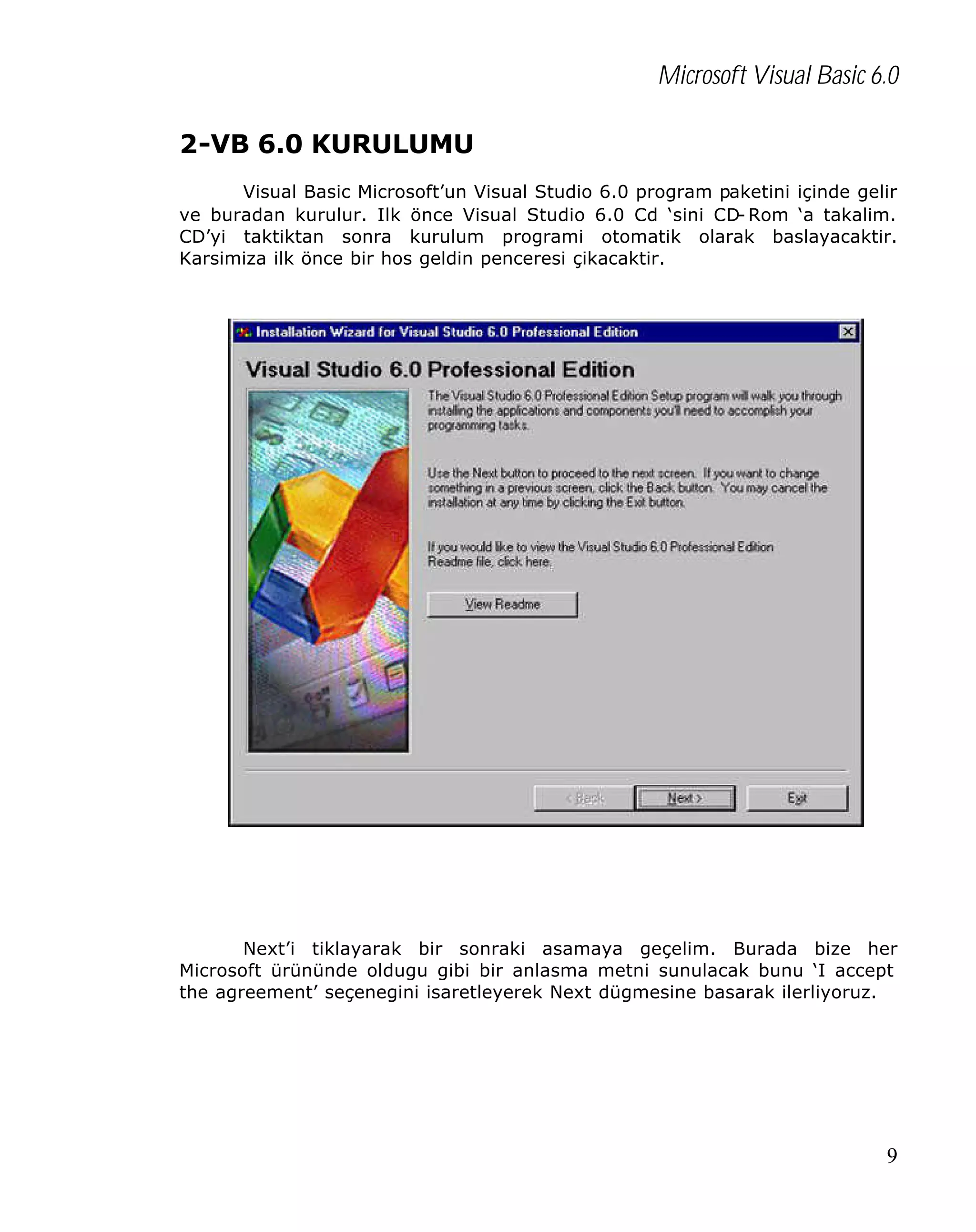 Microsoft Visual Basic 6.0
2-VB 6.0 KURULUMU
Visual Basic Microsoft’un Visual Studio 6.0 program paketini içinde gelir
ve buradan kurulur. Ilk önce Visual Studio 6.0 Cd ‘sini CD- Rom ‘a takalim.
CD’yi taktiktan sonra kurulum programi otomatik olarak baslayacaktir.
Karsimiza ilk önce bir hos geldin penceresi çikacaktir.

Next’i tiklayarak bir sonraki asamaya geçelim. Burada bize her
Microsoft ürününde oldugu gibi bir anlasma metni sunulacak bunu ‘I accept
the agreement’ seçenegini isaretleyerek Next dügmesine basarak ilerliyoruz.

9

 
