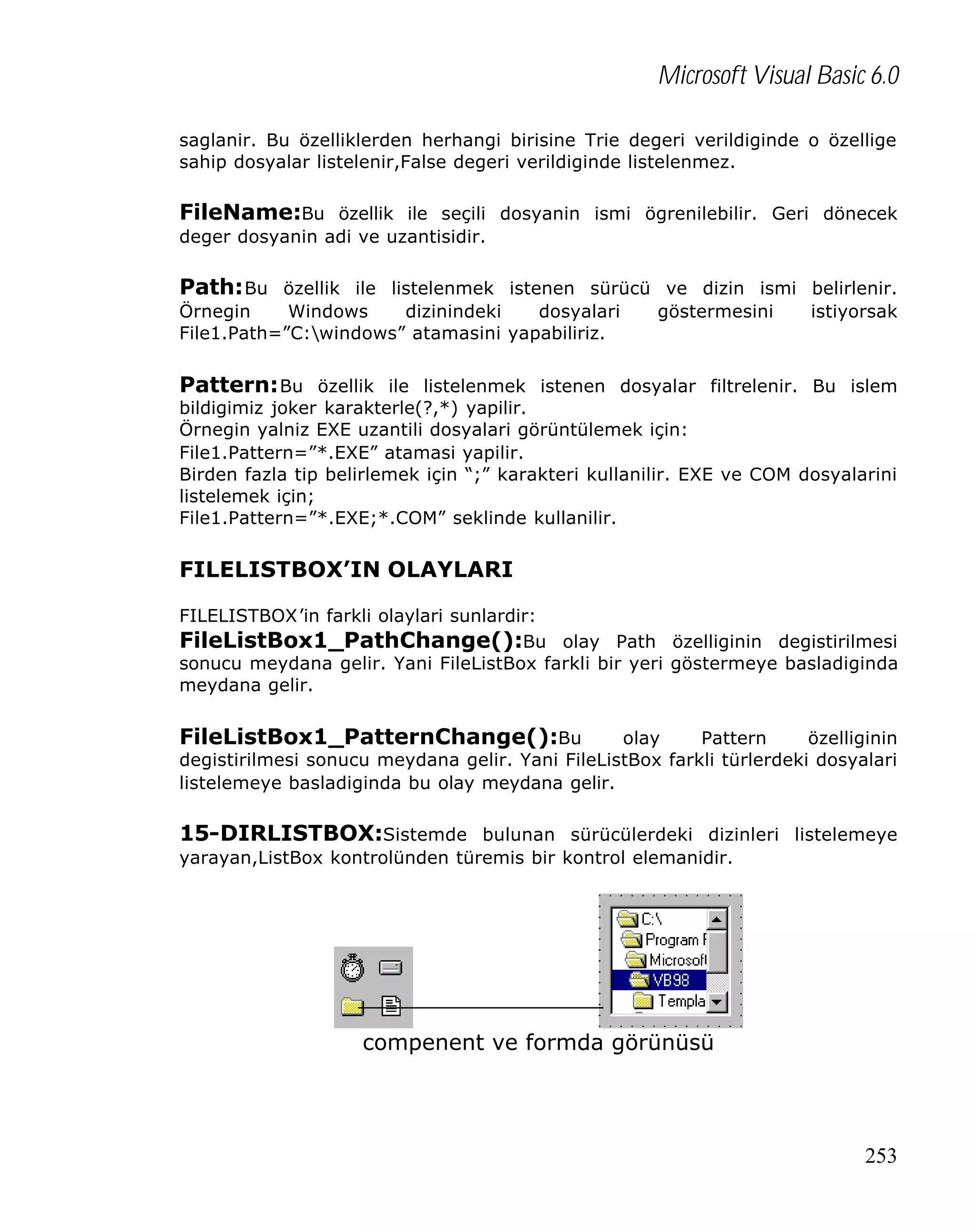 Microsoft Visual Basic 6.0
saglanir. Bu özelliklerden herhangi birisine Trie degeri verildiginde o özellige
sahip dosyalar listelenir,False degeri verildiginde listelenmez.

FileName:Bu özellik ile seçili dosyanin ismi ögrenilebilir. Geri dönecek
deger dosyanin adi ve uzantisidir.

Path: Bu özellik ile listelenmek istenen sürücü ve dizin ismi belirlenir.
Örnegin
Windows
dizinindeki
dosyalari
File1.Path=”C:windows” atamasini yapabiliriz.

göstermesini

istiyorsak

Pattern: Bu özellik ile listelenmek istenen dosyalar filtrelenir. Bu islem
bildigimiz joker karakterle(?,*) yapilir.
Örnegin yalniz EXE uzantili dosyalari görüntülemek için:
File1.Pattern=”*.EXE” atamasi yapilir.
Birden fazla tip belirlemek için “;” karakteri kullanilir. EXE ve COM dosyalarini
listelemek için;
File1.Pattern=”*.EXE;*.COM” seklinde kullanilir.

FILELISTBOX’IN OLAYLARI
FILELISTBOX’in farkli olaylari sunlardir:
FileListBox1_PathChange():Bu olay Path özelliginin degistirilmesi
sonucu meydana gelir. Yani FileListBox farkli bir yeri göstermeye basladiginda
meydana gelir.

FileListBox1_PatternChange():Bu

olay
Pattern
özelliginin
degistirilmesi sonucu meydana gelir. Yani FileListBox farkli türlerdeki dosyalari
listelemeye basladiginda bu olay meydana gelir.

15-DIRLISTBOX:Sistemde bulunan sürücülerdeki dizinleri listelemeye
yarayan,ListBox kontrolünden türemis bir kontrol elemanidir.

compenent ve formda görünüsü

253

 