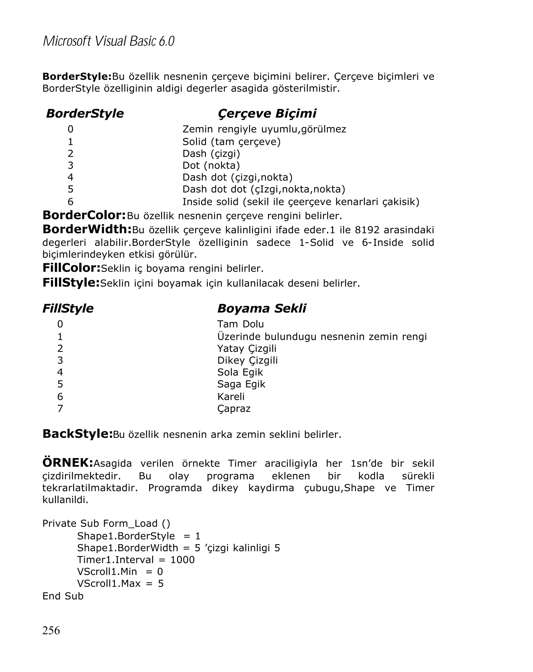 Microsoft Visual Basic 6.0
BorderStyle:Bu özellik nesnenin çerçeve biçimini belirer. Çerçeve biçimleri ve
BorderStyle özelliginin aldigi degerler asagida gösterilmistir.

BorderStyle

Çerçeve Biçimi

0
1
2
3
4
5
6

Zemin rengiyle uyumlu,görülmez
Solid (tam çerçeve)
Dash (çizgi)
Dot (nokta)
Dash dot (çizgi,nokta)
Dash dot dot (çIzgi,nokta,nokta)
Inside solid (sekil ile çeerçeve kenarlari çakisik)
BorderColor: Bu özellik nesnenin çerçeve rengini belirler.
BorderWidth:Bu özellik çerçeve kalinligini ifade eder.1 ile 8192 arasindaki
degerleri alabilir.BorderStyle özelliginin sadece 1-Solid ve 6-Inside solid
biçimlerindeyken etkisi görülür.
FillColor:Seklin iç boyama rengini belirler.

FillStyle:Seklin içini boyamak için kullanilacak deseni belirler.
FillStyle
0
1
2
3
4
5
6
7

Boyama Sekli
Tam Dolu
Üzerinde bulundugu nesnenin zemin rengi
Yatay Çizgili
Dikey Çizgili
Sola Egik
Saga Egik
Kareli
Çapraz

BackStyle:Bu özellik nesnenin arka zemin seklini belirler.
ÖRNEK:Asagida verilen örnekte Timer araciligiyla her 1sn’de bir sekil
çizdirilmektedir.
Bu
olay
programa
eklenen
bir
kodla
sürekli
tekrarlatilmaktadir. Programda dikey kaydirma çubugu,Shape ve Timer
kullanildi.
Private Sub Form_Load ()
Shape1.BorderStyle = 1
Shape1.BorderWidth = 5 ’çizgi kalinligi 5
Timer1.Interval = 1000
VScroll1.Min = 0
VScroll1.Max = 5
End Sub

256

 