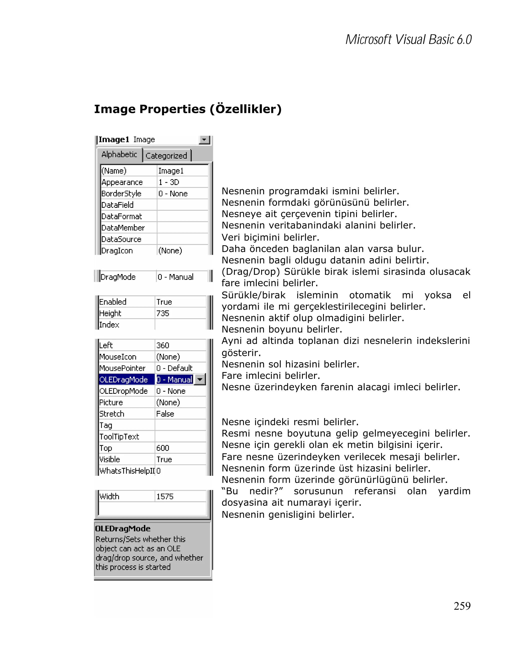 Microsoft Visual Basic 6.0

Image Properties (Özellikler)

Nesnenin programdaki ismini belirler.
Nesnenin formdaki görünüsünü belirler.
Nesneye ait çerçevenin tipini belirler.
Nesnenin veritabanindaki alanini belirler.
Veri biçimini belirler.
Daha önceden baglanilan alan varsa bulur.
Nesnenin bagli oldugu datanin adini belirtir.
(Drag/Drop) Sürükle birak islemi sirasinda olusacak
fare imlecini belirler.
Sürükle/birak isleminin otomatik mi yoksa el
yordami ile mi gerçeklestirilecegini belirler.
Nesnenin aktif olup olmadigini belirler.
Nesnenin boyunu belirler.
Ayni ad altinda toplanan dizi nesnelerin indekslerini
gösterir.
Nesnenin sol hizasini belirler.
Fare imlecini belirler.
Nesne üzerindeyken farenin alacagi imleci belirler.

Nesne içindeki resmi belirler.
Resmi nesne boyutuna gelip gelmeyecegini belirler.
Nesne için gerekli olan ek metin bilgisini içerir.
Fare nesne üzerindeyken verilecek mesaji belirler.
Nesnenin form üzerinde üst hizasini belirler.
Nesnenin form üzerinde görünürlügünü belirler.
“Bu nedir?” sorusunun referansi olan yardim
dosyasina ait numarayi içerir.
Nesnenin genisligini belirler.

259

 
