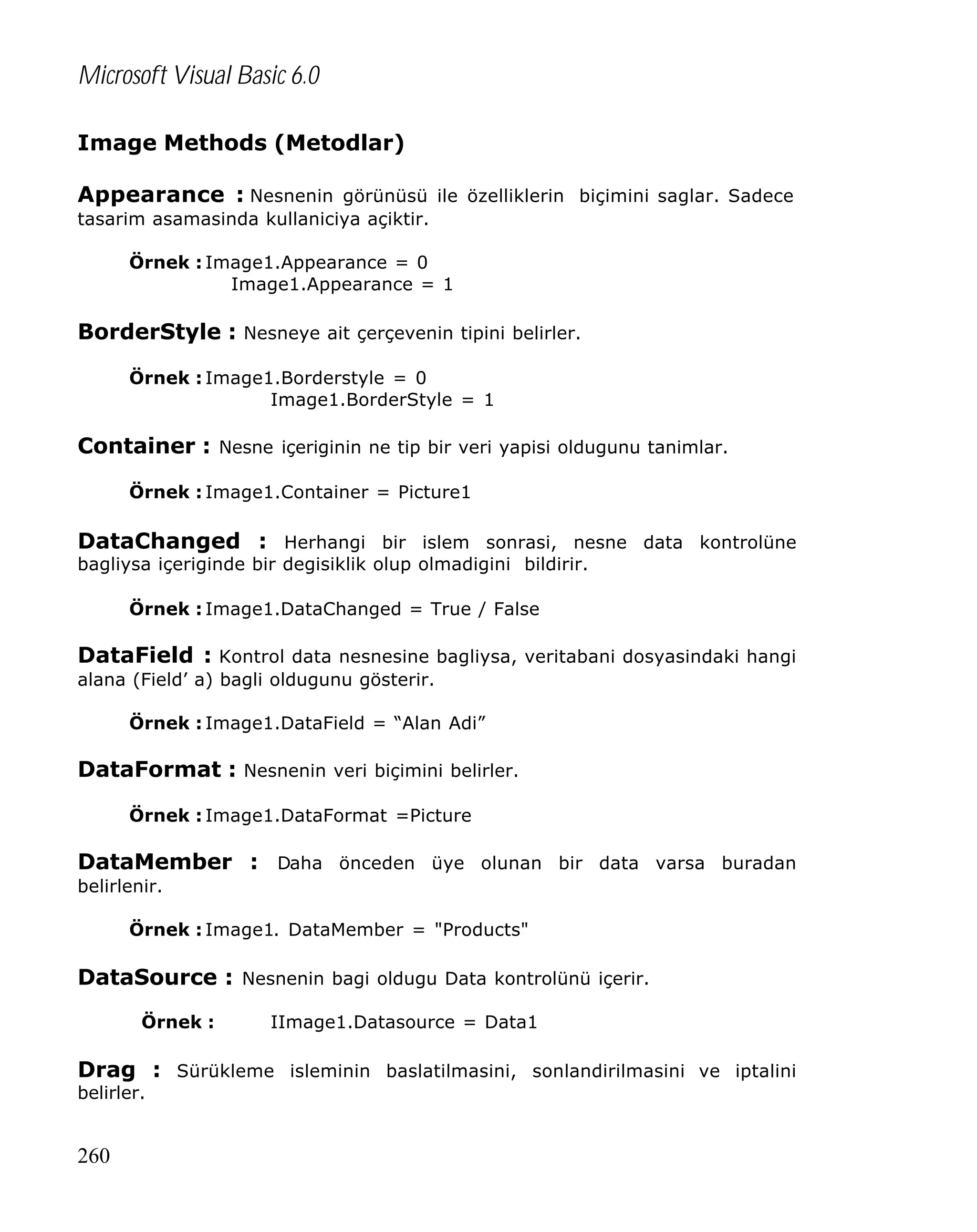 Microsoft Visual Basic 6.0
Image Methods (Metodlar)
Appearance : Nesnenin görünüsü ile özelliklerin biçimini saglar. Sadece
tasarim asamasinda kullaniciya açiktir.
Örnek : Image1.Appearance = 0
Image1.Appearance = 1

BorderStyle : Nesneye ait çerçevenin tipini belirler.
Örnek : Image1.Borderstyle = 0
Image1.BorderStyle = 1

Container : Nesne içeriginin ne tip bir veri yapisi oldugunu tanimlar.
Örnek : Image1.Container = Picture1

DataChanged : Herhangi bir islem sonrasi, nesne data kontrolüne
bagliysa içeriginde bir degisiklik olup olmadigini bildirir.
Örnek : Image1.DataChanged = True / False

DataField : Kontrol data nesnesine bagliysa, veritabani dosyasindaki hangi
alana (Field’ a) bagli oldugunu gösterir.
Örnek : Image1.DataField = “Alan Adi”

DataFormat : Nesnenin veri biçimini belirler.
Örnek : Image1.DataFormat =Picture

DataMember : Daha önceden üye olunan bir data varsa buradan
belirlenir.
Örnek : Image1. DataMember = "Products"

DataSource : Nesnenin bagi oldugu Data kontrolünü içerir.
Örnek :

IImage1.Datasource = Data1

Drag : Sürükleme isleminin baslatilmasini, sonlandirilmasini ve iptalini
belirler.

260

 