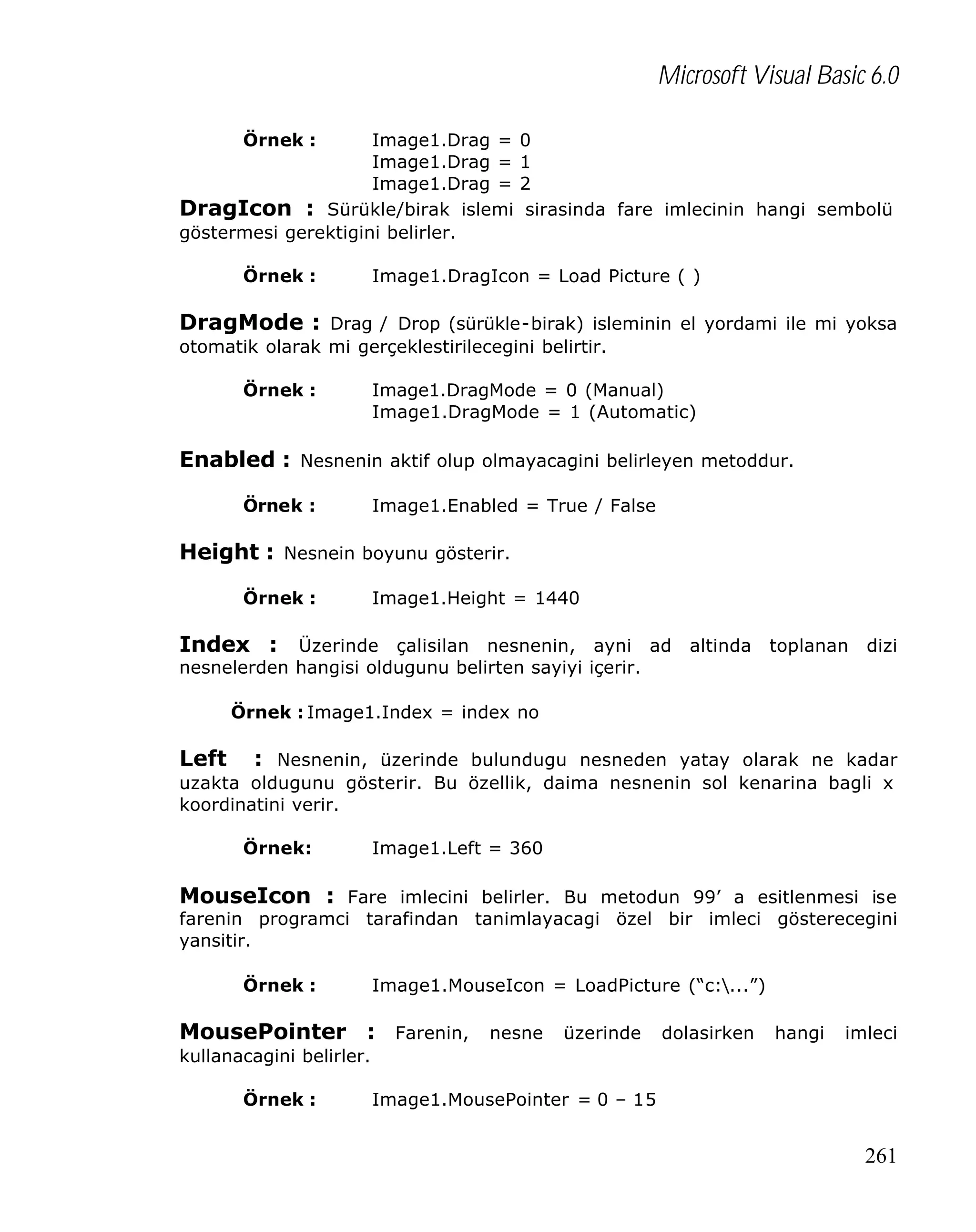 Microsoft Visual Basic 6.0
Örnek :

Image1.Drag =
Image1.Drag =
Image1.Drag =
DragIcon : Sürükle/birak islemi
göstermesi gerektigini belirler.
Örnek :

0
1
2
sirasinda fare imlecinin hangi sembolü

Image1.DragIcon = Load Picture ( )

DragMode : Drag / Drop (sürükle-birak) isleminin el yordami ile mi yoksa
otomatik olarak mi gerçeklestirilecegini belirtir.
Örnek :

Image1.DragMode = 0 (Manual)
Image1.DragMode = 1 (Automatic)

Enabled : Nesnenin aktif olup olmayacagini belirleyen metoddur.
Örnek :

Image1.Enabled = True / False

Height : Nesnein boyunu gösterir.
Örnek :

Image1.Height = 1440

Index : Üzerinde çalisilan nesnenin, ayni ad altinda toplanan dizi
nesnelerden hangisi oldugunu belirten sayiyi içerir.
Örnek : Image1.Index = index no

Left

: Nesnenin, üzerinde bulundugu nesneden yatay olarak ne kadar
uzakta oldugunu gösterir. Bu özellik, daima nesnenin sol kenarina bagli x
koordinatini verir.
Örnek:

Image1.Left = 360

MouseIcon : Fare imlecini belirler. Bu metodun 99’ a esitlenmesi ise

farenin programci tarafindan tanimlayacagi özel bir imleci gösterecegini
yansitir.
Örnek :

Image1.MouseIcon = LoadPicture (“c:...”)

MousePointer : Farenin, nesne üzerinde dolasirken hangi imleci
kullanacagini belirler.
Örnek :

Image1.MousePointer = 0 – 15

261

 