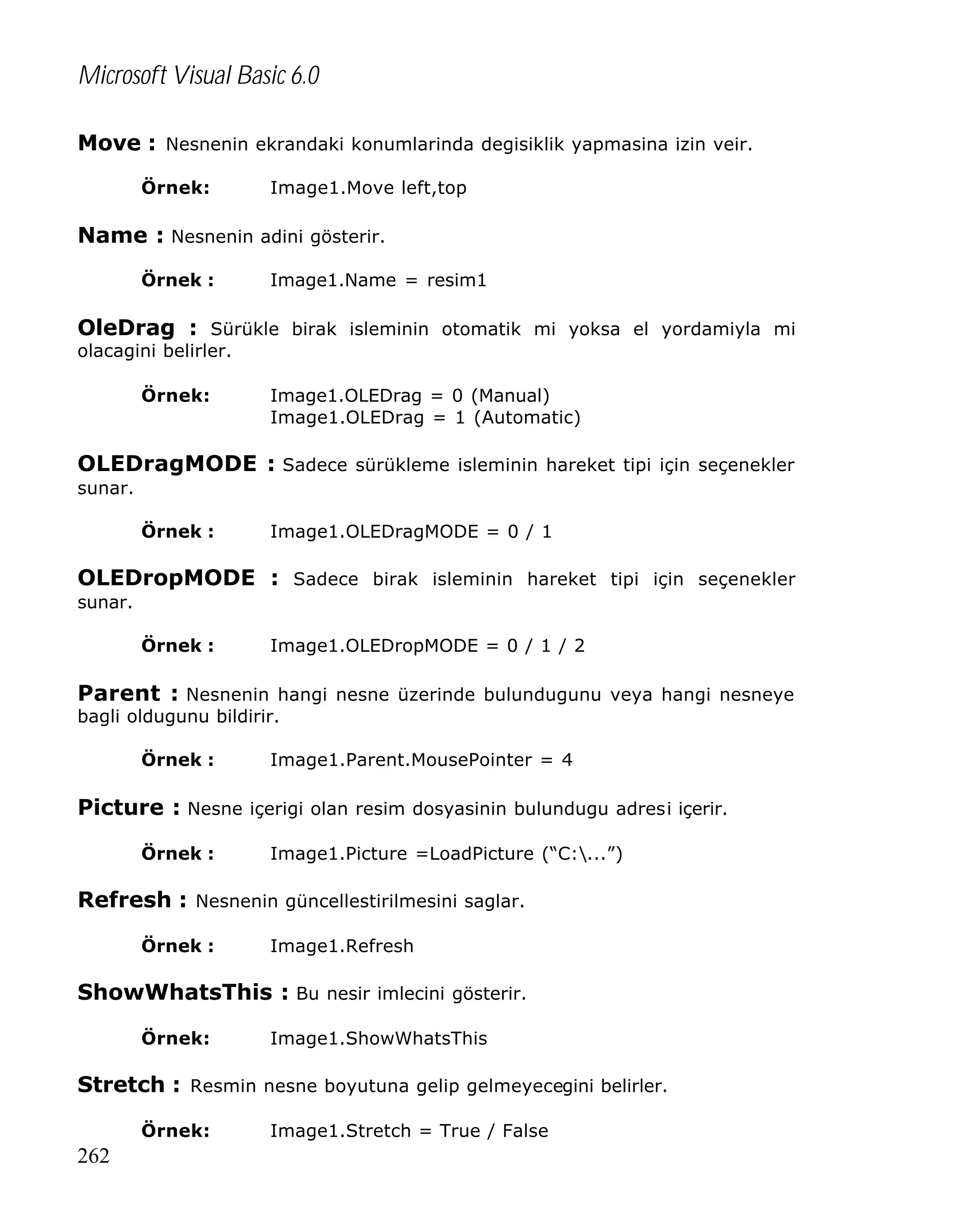 Microsoft Visual Basic 6.0
Move : Nesnenin ekrandaki konumlarinda degisiklik yapmasina izin veir.
Örnek:

Image1.Move left,top

Name : Nesnenin adini gösterir.
Örnek :

Image1.Name = resim1

OleDrag : Sürükle birak isleminin otomatik mi yoksa el yordamiyla mi
olacagini belirler.
Örnek:

Image1.OLEDrag = 0 (Manual)
Image1.OLEDrag = 1 (Automatic)

OLEDragMODE : Sadece sürükleme isleminin hareket tipi için seçenekler
sunar.
Örnek :

Image1.OLEDragMODE = 0 / 1

OLEDropMODE : Sadece birak isleminin hareket tipi için seçenekler
sunar.
Örnek :

Image1.OLEDropMODE = 0 / 1 / 2

Parent : Nesnenin hangi nesne üzerinde bulundugunu veya hangi nesneye
bagli oldugunu bildirir.
Örnek :

Image1.Parent.MousePointer = 4

Picture : Nesne içerigi olan resim dosyasinin bulundugu adresi içerir.
Örnek :

Image1.Picture =LoadPicture (“C:...”)

Refresh : Nesnenin güncellestirilmesini saglar.
Örnek :

Image1.Refresh

ShowWhatsThis : Bu nesir imlecini gösterir.
Örnek:

Image1.ShowWhatsThis

Stretch : Resmin nesne boyutuna gelip gelmeyecegini belirler.
Örnek:

262

Image1.Stretch = True / False

 